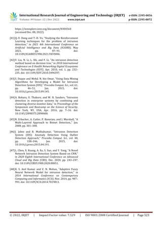 International Research Journal of Engineering and Technology (IRJET) e-ISSN: 2395-0056
Volume: 09 Issue: 12 | Dec 2022 www.irjet.net p-ISSN: 2395-0072
© 2022, IRJET | Impact Factor value: 7.529 | ISO 9001:2008 Certified Journal | Page 523
https://ieeexplore.ieee.org/document/8304564
(accessed Dec. 08, 2022).
[41]Q.-V. Dang and T.-H. Vo, “Studying the Reinforcement
Learning techniques for the problem of intrusion
detection,” in 2021 4th International Conference on
Artificial Intelligence and Big Data (ICAIBD), May
2021, pp. 87–91. doi:
10.1109/ICAIBD51990.2021.9459006.
[42]Y. Liu, N. Li, L. Shi, and F. Li, “An intrusion detection
method based on decision tree,” in 2010 International
Conference on E-Health Networking Digital Ecosystems
and Technologies (EDT), Apr. 2010, vol. 1, pp. 232–
235. doi: 10.1109/EDT.2010.5496597.
[43]S. Duque and Mohd. N. bin Omar, “Using Data Mining
Algorithms for Developing a Model for Intrusion
Detection System (IDS),” Procedia Comput. Sci., vol. 61,
pp. 46–51, Jan. 2015, doi:
10.1016/j.procs.2015.09.145.
[44]A. Bohara, U. Thakore, and W. H. Sanders, “Intrusion
detection in enterprise systems by combining and
clustering diverse monitor data,” in Proceedings of the
Symposium and Bootcamp on the Science of Security,
New York, NY, USA, Apr. 2016, pp. 7–16. doi:
10.1145/2898375.2898400.
[45]R. Erbacher, A. Cutler, P. Banerjee, and J. Marshall, “A
Multi-Layered Approach to Botnet Detection.,” Jan.
2008, pp. 301–308.
[46]J. Jabez and B. Muthukumar, “Intrusion Detection
System (IDS): Anomaly Detection Using Outlier
Detection Approach,” Procedia Comput. Sci., vol. 48,
pp. 338–346, Jan. 2015, doi:
10.1016/j.procs.2015.04.191.
[47]L. Chen, X. Kuang, A. Xu, S. Suo, and Y. Yang, “A Novel
Network Intrusion Detection System Based on CNN,”
in 2020 Eighth International Conference on Advanced
Cloud and Big Data (CBD), Dec. 2020, pp. 243–247.
doi: 10.1109/CBD51900.2020.00051.
[48]K. S. Anil Kumar and V. N. Mohan, “Adaptive Fuzzy
Neural Network Model for intrusion detection,” in
2014 International Conference on Contemporary
Computing and Informatics (IC3I), Nov. 2014, pp. 987–
991. doi: 10.1109/IC3I.2014.7019811.
 