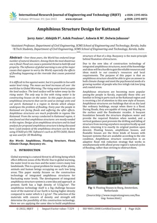 International Research Journal of Engineering and Technology (IRJET) e-ISSN: 2395-0056
Volume: 09 Issue: 01 | Jan 2022 www.irjet.net p-ISSN: 2395-0072
© 2022, IRJET | Impact Factor value: 7.529 | ISO 9001:2008 Certified Journal | Page 1626
Amphibious Structure Design for Kuttanad
Jerry Anto1, Abhijith P2, Ashik Poulose2, Ashwin K M2, Delwin Johnson2
1Assistant Professor, Department of Civil Engineering, SCMS School of Engineering and Technology, Kerala, India
2B.Tech Students, Department of Civil Engineering, SCMS School of Engineering and Technology, Kerala, India
---------------------------------------------------------------------***---------------------------------------------------------------------
Abstract - Over these years, the World has endured large
number of natural disasters. Among them the mostdisastrous
one is flood. Flood can cause a potential threattobothlifeand
property. The influence of global warming is one of the major
causes that appear to worry the World, especially the effects
of flooding happening at the riverside that causes potential
loses.
It is difficult to live against water, but it is possible to live with
water level rising. The mean sea level increases all over the
world due to Global Warming. The rising water level occupies
the land surface. The land surface will be taken away by the
rising water. The only way to live with rising water is by
constructing houses on the water. So this paper focuses on
amphibious structures that can be used as storage units and
car porch. Kuttanad is a region in Kerala which always
undergoes the problem of flooding. Every year the people in
Kuttanad are facing floods and suffering the after effects.
Amphibious structures are much preferable in regions like
Kuttanad. From the survey conducted in Kuttanad region, it
was found out that amphibious structures are mostly needed
in this region. Design of an amphibious structure and its load
analysis for proposed amphibious structureisbeingdiscussed
here. Load analysis of the amphibious structure can be done
using STAAD pro V8i. Software’s such as AUTO CADD, Sketch
up was used for 3D Modelling.
Key Words: Amphibious, Floating Structure, Flood,
Climate Change, Buoyancy etc.
1. INTRODUCTION
Global warming is a natural threat to all living being which
effect different zones of the World. Due to global warming,
the water level in sea rises and the water covers many low
landislands. This is a great problem for many of the plants,
animals and human beings occupying on such low lying
areas. This paper mainly focuses on the construction
technology of integrated amphibious structures for
fluctuating water levels. The development of integrated
amphibious structuresystemis anewideaandapproach at
present. Earth has a high density of 5.52g/cm3. The
amphibious technology itself is a big challenge because
most of the material of our Earth is having higher density
compared to water which is 1 g/cm3. The selection of the
materials with concern of density and strength will
determine the possibility of this construction technology.
Here we are applying the same idea to build amphibious
structure of that of a ship. Buoyancy is the main principle
behind floatation ofstructures.
Due to the new idea of construction technology of
integrated amphibious structures,mostoftheknowledge
and ideas will beahurdletogainthereliableresourcesand
ideas match to our country’s resources and local
requirements. The purpose of this paper is that an
amphibious structureshould be able to give an answerto
both climate change and meet the psychosocialneedsofa
growing number of people who live inhigh risk low lying
and coastalareas.
Amphibious structures are becoming more popular
among the people in Kerala, especially those who are
familiar in living in parts such as the Kuttanad region and
is receiving a lot of attention to this new style of houses.
Amphibious structures are buildings that sit on dry land
like ordinary buildings, except when there is a flood.
During floods, they arecapable of rising and floating on
the surface until the floodwater recedes. A buoyant
foundation beneath the structure displaces water and
provide the required flotation when needed, and a
vertical guidance post prevents the drifting and falling of
structurefrom moving anywhere exceptverticallyupand
down, returning it to exactly its original position upon
descent. Floating houses, amphibious houses, and
floatable houses are the three kinds of houses with
buoyant systems that are available according to the site
condition. Amphibious structure construction is an
adaptive flood risk reduction strategy that works in
simultaneouslywith aflood prone region’s natural cycles
of flooding, rather than striving to obstructthem.
Fig- 1: Floating Houses in Iburg, Amsterdam,
Netherlands
(Source:http://www.inspirationgreen.com/floa
ting- homes.html.)
 