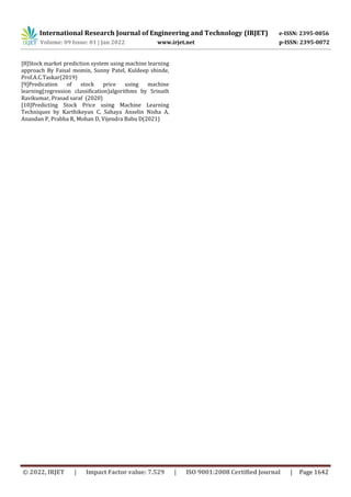 International Research Journal of Engineering and Technology (IRJET) e-ISSN: 2395-0056
Volume: 09 Issue: 01 | Jan 2022 www.irjet.net p-ISSN: 2395-0072
© 2022, IRJET | Impact Factor value: 7.529 | ISO 9001:2008 Certified Journal | Page 1642
[8]Stock market prediction system using machine learning
approach By Faisal momin, Sunny Patel, Kuldeep shinde,
Prof.A.C.Taskar(2019)
[9]Predication of stock price using machine
learning(regression classification)algorithms by Srinath
Ravikumar, Prasad saraf (2020)
[10]Predicting Stock Price using Machine Learning
Techniques by Karthikeyan C, Sahaya Anselin Nisha A,
Anandan P, Prabha R, Mohan D, Vijendra Babu D(2021)
 