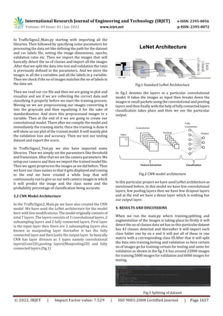 International Research Journal of Engineering and Technology (IRJET) e-ISSN: 2395-0056
Volume: 09 Issue: 01 | Jan 2022 www.irjet.net p-ISSN: 2395-0072
© 2022, IRJET | Impact Factor value: 7.529 | ISO 9001:2008 Certified Journal | Page 1657
In TrafficSigns2_Main.py starting with importing all the
libraries. Then followed by specifying some parameters for
processing the data set like defining the path for the dataset
and csv labels file, setting the image dimensions, epochs,
validation ratio etc. Then we import the images that will
basically detect the no of classes and import all the images
.After that we split the data into test and validation the ratio
is previously defined in the parameters. And we store the
images in all the x variables and all the labels in y variable.
Then we check if the no of images matches the no of labelsin
the data set.
Then we read our csv file and then we are going to plot and
visualize and see if we are collecting the correct data and
classifying it properly before we start the training process.
Moving on we are preprocessing our images converting it
into the grayscale and then equalizing it for the sake of
standardization. And store this preprocessed images in x
variable. Then at the end of it we are going to create our
convolutional model. There after we compile the model and
immediately the training starts. Once the training is done it
will show us our plot of the trained model. It will mainly plot
the validation loss and accuracy. Then we test our testing
dataset and export the score.
In TrafficSigns2_Test.py we also have imported some
libraries. Then we simply set the parameters like threshold
and framesizes. After that we set thecamera parameters.We
setup our camera and then we import the trained model file.
Then we again preprocess the images as wedidbefore.Then
we have our class names so that it getsdisplayedandcoming
to the end we have created a while loop that will
continuously run to give us our web camera imagesin which
it will predict the image and the class name and the
probability percentage of classification being accurate.
3.2 CNN Model Architecture
In the TrafficSigns2_Main.py we have also created the CNN
model .We have used the LeNet architecture for the model
here with few modifications. Themodel originallyconsistsof
total 7 layers. The layers consists of 3 convolutional layers,2
subsampling layers and 2 fully connected layers. First layer
is the input layer then there are 2 subsampling layers also
known as maxpooling layer thereafter it has the fully
connected layer and then lastly the output layer. Sobasically
CNN has layer division as 3 types namely convolutional
layers(Conv2D),pooling layers(Maxpooling2D) and fully
connected layers.(fig.1)
Fig.1 Standard LeNet Architecture
In fig.2 denotes the layers in a particular convolutional
model. It takes the images as input then breaks down the
images in small packets using the convolutional and pooling
layers and then finally with the help offullyconnectedlayers
classification takes place and then we see the particular
output.
Fig.2 CNN model architecture
In this particular project we have used LeNet architectureas
mentioned before. In this model we have few convolutional
layers, few pooling layers then we have few dropout layers
and at the end we have a dense layer which is nothing but
our output layer.
4. RESULTS AND DISCUSSIONS
When we run the main.py where training,splitting and
augmentation of the images is taking place.So firstly it will
detect the no of classes data set has so this particulardataset
has 43 classes detected and thereafter it will import each
class folder one by on e and it will put all of these in one
matrix with a corresponding class ID.After that it will split
tha data into training,testing and validation so here certain
no of images go for training certain for testing and some for
validation as shown in the fig.3 it has around 22000 images
for training,5000 images for validation and 6000 images for
testing.
Fig.3 Splitting of dataset
 