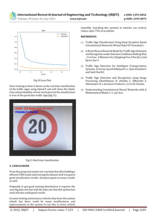 International Research Journal of Engineering and Technology (IRJET) e-ISSN: 2395-0056
Volume: 09 Issue: 01 | Jan 2022 www.irjet.net p-ISSN: 2395-0072
© 2022, IRJET | Impact Factor value: 7.529 | ISO 9001:2008 Certified Journal | Page 1659
Fig.10 Loss Plot
Once training is done it shows us the real time classification
of the traffic signs using OpenCV and will show the labels,
class and probability of how much percent the classification
is true of the particular traffic sign.(fig.11)
Fig.11 Real time classification
5. CONCLUSIONS
From this proposed system we conclude thatafterbuildinga
efficient CNN model and training the dataset well it acquires
good classification results. And gives good accuracy results
as well.
Originally to get good training distribution it requires the
very big data sets but with the data sets that this system has
used will also yield good results.
In some existing autonomous vehicles they have this system
inbuilt but there could be many modifications and
improvisations in the system to run this in every vehicle
smoothly. Installing this systems in vehicles can control,
reduce upto 75% of accidents.
REFERENCES
[1] Traffic Sign Classification Using Deep Inception Based
Convolutional Networks Mrinal Haloi IIT Guwahati1.
[2] A Novel Neural Network Model forTrafficSignDetection
and RecognitionunderExtremeConditionsHaifeng Wan
, 1 Lei Gao , 2 Manman Su,1 Qinglong You,3 Hui Qu,1 and
Qirun Sun 1.
[3] Traffic Sign Detection for Intelligent Transportation
Systems: A Survey Ayoub Ellahyani1 a , Ilyas El Jaafari1
and Said Charfi2.
[4] Traffic Sign Detection and Recognition using Image
Processing 1Karthikeyan D, 2Enitha C, 3Bharathi S,
4Durkadevi K 1 Assistant Professor, 2,3,4 UG Scholar.
[5] Understanding Convolutional Neural Networks with A
Mathematical Model C.-C. Jay Kuo.
 