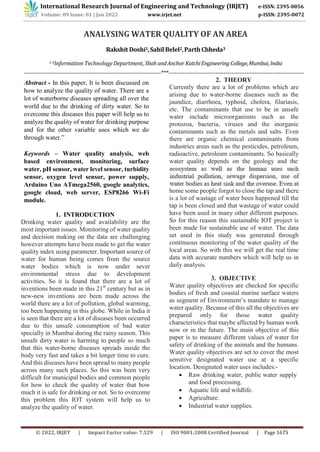 ANALYSING WATER QUALITY OF AN AREA
Rakshit Doshi1,Sahil Belel2,Parth Chheda3
1-3Information Technology Department, Shah andAnchorKutchiEngineeringCollege,Mumbai,India
----------------------------------------------------------------------***---------------------------------------------------------------------
Abstract - In this paper, It is been discussed on
how to analyze the quality of water. There are a
lot of waterborne diseases spreading all over the
world due to the drinking of dirty water. So to
overcome this diseases this paper will help us to
analyze the quality of water for drinking purpose
and for the other variable uses which we do
through water.”
Keywords – Water quality analysis, web
based environment, monitoring, surface
water, pH sensor, water level sensor, turbidity
sensor, oxygen level sensor, power supply,
Arduino Uno ATmega2560, google analytics,
google cloud, web server, ESP8266 Wi-Fi
module.
1. INTRODUCTION
Drinking water quality and availability are the
most important issues. Monitoring of water quality
and decision making on the data are challenging
however attempts have been made to get the water
quality index using parameter. Important source of
water for human being comes from the source
water bodies which is now under sever
environmental stress due to development
activities. So it is found that there are a lot of
inventions been made in this 21st
century but as in
new-new inventions are been made across the
world there are a lot of pollution, global warming,
too been happening in this globe. While in India it
is seen that there are a lot of diseases been occurred
due to this unsafe consumption of bad water
specially in Mumbai during the rainy season. This
unsafe dirty water is harming to people so much
that this water-borne diseases spreads inside the
body very fast and takes a bit longer time to cure.
And this diseases have been spread to many people
across many such places. So this was been very
difficult for municipal bodies and common people
for how to check the quality of water that how
much it is safe for drinking or not. So to overcome
this problem this IOT system will help us to
analyze the quality of water.
2. THEORY
Currently there are a lot of problems which are
arising due to water-borne diseases such as the
jaundice, diarrhoea, typhoid, cholera, filariasis,
etc. The contaminants that use to be in unsafe
water include microorganisms such as the
protozoa, bacteria, viruses and the inorganic
contaminants such as the metals and salts. Even
there are organic chemical contaminants from
industries areas such as the pesticides, petroleum,
radioactive, petroleum contaminants. So basically
water quality depends on the geology and the
home some people forgot to close the tap and there
is a lot of wastage of water been happened till the
tap is been closed and that wastage of water could
have been used in many other different purposes.
So for this reason this sustainable IOT project is
been made for sustainable use of water. The data
set used in this study was generated through
continuous monitoring of the water quality of the
local areas. So with this we will get the real time
data with accurate numbers which will help us in
daily analysis.
3. OBJECTIVE
Water quality objectives are checked for specific
bodies of fresh and coastal marine surface waters
as segment of Environment’s mandate to manage
water quality. Because of this all the objectives are
prepared only for those water quality
characteristics that maybe affected by human work
now or in the future. The main objective of this
paper is to measure different values of water for
safety of drinking of the animals and the humans.
Water quality objectives are set to cover the most
sensitive designated water use at a specific
location. Designated water uses includes:-
 Raw drinking water, public water supply
and food processing.
 Aquatic life and wildlife.
 Agriculture.
 Industrial water supplies.
International Research Journal of Engineering and Technology (IRJET) e-ISSN: 2395-0056
Volume: 09 Issue: 01 | Jan 2022 www.irjet.net p-ISSN: 2395-0072
© 2022, IRJET | Impact Factor value: 7.529 | ISO 9001:2008 Certified Journal | Page 1675
 