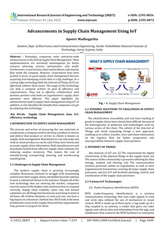 International Research Journal of Engineering and Technology (IRJET) e-ISSN: 2395-0056
Volume: 09 Issue: 01 | Jan 2022 www.irjet.net p-ISSN: 2395-0072
© 2022, IRJET | Impact Factor value: 7.529 | ISO 9001:2008 Certified Journal | Page 1690
Advancements in Supply Chain Management Using IoT
Apoorv Madhogarhia
Student, Dept. of Electronics and Communication Engineering, Sardar Vallabhbhai National Institute of
Technology, Surat, Gujarat, India
---------------------------------------------------------------------***----------------------------------------------------------------------
Abstract - Nowadays, companies value enterprise-wide
advancements in the field of Supply ChainManagement. These
implementations are extremely advantageous for better
resource planning, process optimization, and profit.
Furthermore, it synchronises data and facilitates information
flow inside the company. However, corporations have been
pushed to focus on good supply chain management because
acquiring and managing actual data is a big challenge. As a
cutting-edge technology field, the Internet of Things (IoT)can
effectively address these issues. The usage of this technology
can help a company achieve its goal of efficiency and
responsiveness. They aid in effective collaboration with
business partners and make an organization's supply chain
operation more efficient. This paper highlights the
advancements made insupplychain managementusingIoT. In
addition, it also identifies the benefits that companies can get
by adopting this technology.
Key Words: Supply Chain Management, data, IoT,
efficiency, technology
1.INTRODUCTION TO SUPPLY CHAIN MANAGEMENT
The process and action of procuring the raw materials or
components a company need to developa productorservice
and deliver that product or service to clients is known as
supply chainmanagement.Manufacturerscanonlymakeand
send as much product as can be sold if they have timely and
accurate supply chain information. Both manufacturers and
merchants benefit from effective supply chain solutions for
reducing surplus inventory. This lowers the cost of
manufacturing, transporting, insuring, and warehousing
unsold goods.
1.1 Challenges in Supply Chain Management
The modern supply chain is growing increasingly
complex. Businesses continue to struggle with maintaining
control over their supply chains,yethiddenhazardscontinue
to pose a substantial threat to the industry. Despite all of the
new technology that are entering the market, companies
must be aware of the hidden risks and know how to respond
correctly. Supply chain visibility, cyber risk, and natural
calamities are all things thatbusinesses must keepinmindat
all times. All of these elements, or even just one, can have a
big impact on a business's bottom line. We'll look at the most
problematic issuesinthesupplychainandhoworganisations
may prevent or prepare for them.
Fig. – 1: Supply Chain Management
1.2 POSSIBLE SOLUTIONS TO CHALLENGES IN SUPPLY
CHAIN MANAGEMENT
The identification, traceability and real-time tracking of
goods in supply chains have always been difficult,becauseof
the heterogeneity of platforms and technologies used by
various actors of the chain. The advent of the Internet of
Things and cloud computing brings a new approach,
enabling us to collect, transfer, store and share information
on the logistics flow for better cooperation and
interoperability between supply chain partners.
2. INTERNET OF THINGS
Key features of IoT are: (i) The requirement for digital
connectivity of the physical things in the supply chain; (ii)
The nature of this connectivity is proactive allowing for data
storage, analysis and sharing; (iii) The communication
involves processes within an organisation as well as inter
organizational transactions covering all major supply chain
processes; and (iv) IoT will facilitate planning, control, and
coordination of the supply chain processes
2.1 Various IoT Technologies
(1) Radio-frequency identification (RFID):
RFID (radio-frequency identification) is a wireless
communication technology that uses radio signals to read
and write data without the use of mechanical or visual
contact. RFID is made up of three parts: a tag made up of a
chip coupled to an antenna, a reader that gives out radio
signals and collects data and information from the tags, and
middleware that connects the RFID hardware to enterprise
 