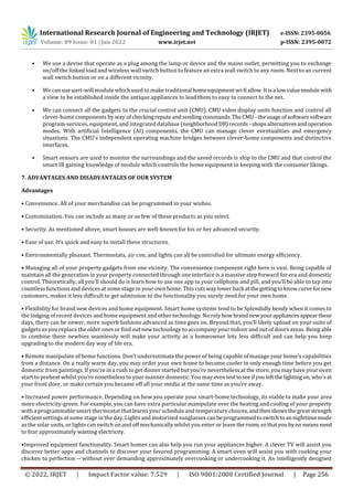 International Research Journal of Engineering and Technology (IRJET) e-ISSN: 2395-0056
Volume: 09 Issue: 01 | Jan 2022 www.irjet.net p-ISSN: 2395-0072
© 2022, IRJET | Impact Factor value: 7.529 | ISO 9001:2008 Certified Journal | Page 256
• We use a devise that operate as a plug among the lamp or device and the mains outlet, permitting you to exchange
on/off the linked load and wireless wall switch button to feature an extra wall switch to any room. Next to an current
wall switch button or on a different vicinity.
• We can use uart-wifi module which used to make traditional homeequipmentwi-fiallow.Itisa lowvaluemodulewith
a view to be established inside the antique appliances to lead them to easy to connect to the net.
• We can connect all the gadgets to the crucial control unit (CMU). CMU video display units function and control all
clever-home components by way of checkingreputeand sendingcommands.TheCMU-theusageofsoftwaresoftware
program-services, equipment, and integrated database (neighborhoodDB)records -shopsalternativesandoperation
modes. With artificial Intelligence (AI) components, the CMU can manage clever eventualities and emergency
situations. The CMU's independent operating machine bridges between clever-home components and distinctive
interfaces.
• Smart sensors are used to monitor the surroundings and the saved records is ship to the CMU and that control the
smart IR gaining knowledge of module which controls the home equipment in keeping with the consumer likings.
7. ADVANTAGES AND DISADVANTAGES OF OUR SYSTEM
Advantages
• Convenience. All of your merchandise can be programmed in your wishes.
• Customization. You can include as many or as few of these products as you select.
• Security. As mentioned above, smart houses are well-known for his or her advanced security.
• Ease of use. It’s quick and easy to install these structures.
• Environmentally pleasant. Thermostats, air con, and lights can all be controlled for ultimate energy efficiency.
• Managing all of your property gadgets from one vicinity. The convenience component right here is vast. Being capable of
maintain all the generation in your property connected through one interface is a massive step forward for era and domestic
control. Theoretically, all you’ll should do is learn how to use one app to your cellphone and pill, and you’ll be able to tap into
countless functions and devices at some stage in your own home. This cutswaylowerback atthegettingtoknowcurvefornew
customers, makes it less difficult to get admission to the functionality you surely need for your own home.
• Flexibility for brand new devices and home equipment. Smart home systems tend to be Splendidly bendy when it comes to
the lodging of recent devices and home equipment and other technology. No relyhow brandnewyourappliancesappearthese
days, there can be newer, more superb fashions advanced as time goes on. Beyond that, you’ll likely upload on your suite of
gadgets as you replace the older ones or find out new technology to accompany your indoor and out of doors areas. Being able
to combine these newbies seamlessly will make your activity as a homeowner lots less difficult and can help you keep
upgrading to the modern day way of life era.
• Remote manipulate of home functions. Don’t underestimate the power of being capable of manage your home’s capabilities
from a distance. On a really warm day, you may order your own home to become cooler in only enough time before you get
domestic from paintings. If you’re in a rush to get dinner started but you’re nevertheless at the store, you may have your oven
start to preheat whilst you’re nonetheless to your manner domestic. You mayeventest toseeifyouleftthelightingon,who'sat
your front door, or make certain you became off all your media at the same time as you’re away.
• Increased power performance. Depending on how you operate your smart-home technology, its viable to make your area
more electricity-green. For example, you can have extra particular manipulate over the heating and cooling of your property
with a programmable smart thermostat that learns your schedule and temperature choices,andthenshowsthegreatstrength
efficient settings at some stage in the day. Lights and motorized sunglasses canbeprogrammedtoswitchtoannighttimemode
as the solar units, or lights can switch on and off mechanically whilst you enter or leave theroom,sothatyoubynomeans need
to fear approximately wasting electricity.
•Improved equipment functionality. Smart homes can also help you run your appliances higher. A clever TV will assist you
discover better apps and channels to discover your favored programming. A smart oven will assist you with cooking your
chicken to perfection -- without ever demanding approximately overcooking or undercooking it. An intelligently designed
 