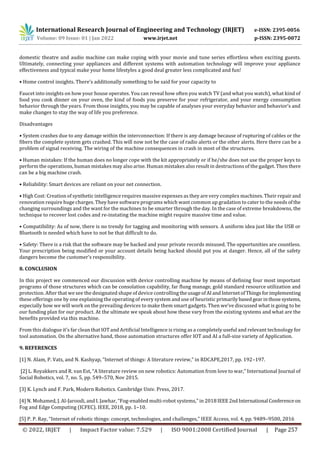 International Research Journal of Engineering and Technology (IRJET) e-ISSN: 2395-0056
Volume: 09 Issue: 01 | Jan 2022 www.irjet.net p-ISSN: 2395-0072
© 2022, IRJET | Impact Factor value: 7.529 | ISO 9001:2008 Certified Journal | Page 257
domestic theatre and audio machine can make coping with your movie and tune series effortless when exciting guests.
Ultimately, connecting your appliances and different systems with automation technology will improve your appliance
effectiveness and typical make your home lifestyles a good deal greater less complicated and fun!
• Home control insights. There’s additionally something to be said for your capacity to
Faucet into insights on how your house operates. You can reveal how often you watch TV (and what you watch), what kind of
food you cook dinner on your oven, the kind of foods you preserve for your refrigerator, and your energy consumption
behavior through the years. From those insights, you may be capable of analyses your everyday behavior and behavior’s and
make changes to stay the way of life you preference.
Disadvantages
• System crashes due to any damage within the interconnection: If there is any damage because of rupturing of cables or the
fibers the complete system gets crashed. This will now not be the case of radio alerts or the other alerts. Here there can be a
problem of signal receiving. The wiring of the machine consequences in crash in most of the structures.
• Human mistakes: If the human does no longer cope with the kit appropriately or if he/she does not use the proper keys to
perform the operations, human mistakes may also arise. Human mistakes also result in destructions of the gadget. Then there
can be a big machine crash.
• Reliability: Smart devices are reliant on your net connection.
• High Cost: Creation of synthetic intelligence requires massive expenses as they are very complex machines. Their repairand
renovation require huge charges. They have software programs which want common up gradation to cater to the needs ofthe
changing surroundings and the want for the machines to be smarter through the day. In the case of extreme breakdowns, the
technique to recover lost codes and re-instating the machine might require massive time and value.
• Compatibility: As of now, there is no trendy for tagging and monitoring with sensors. A uniform idea just like the USB or
Bluetooth is needed which have to not be that difficult to do.
• Safety: There is a risk that the software may be hacked and your private records misused. The opportunities are countless.
Your prescription being modified or your account details being hacked should put you at danger. Hence, all of the safety
dangers become the customer’s responsibility.
8. CONCLUSION
In this project we commenced our discussion with device controlling machine by means of defining four most important
programs of those structures which can be consolation capability, far flung manage, gold standard resource utilization and
protection. After that we see the designated shape of device controllingtheusageofAIandInternetofThingsforimplementing
these offerings one by one explaining the operating of every system and use of heuristic primarilybasedgearinthosesystems,
especially how we will work on the prevailing devices to make them smart gadgets. Then we’ve discussed what is going to be
our funding plan for our product. At the ultimate we speak about how these vary from the existing systems and what are the
benefits provided via this machine.
From this dialogue it's far clean that IOT and Artificial Intelligence is rising as a completely useful and relevant technology for
tool automation. On the alternative hand, those automation structures offer IOT and AI a full-size variety of Application.
9. REFERENCES
[1] N. Alam, P. Vats, and N. Kashyap, “Internet of things: A literature review,” in RDCAPE,2017, pp. 192–197.
[2] L. Royakkers and R. van Est, “A literature review on new robotics: Automation from love to war,” International Journal of
Social Robotics, vol. 7, no. 5, pp. 549–570, Nov 2015.
[3] K. Lynch and F. Park, Modern Robotics. Cambridge Univ. Press, 2017.
[4] N. Mohamed, J. Al-Jaroodi, and I. Jawhar, “Fog-enabled multi-robot systems,” in 2018 IEEE2ndInternational Conferenceon
Fog and Edge Computing (ICFEC). IEEE, 2018, pp. 1–10.
[5] P. P. Ray, “Internet of robotic things: concept, technologies, and challenges,” IEEE Access, vol. 4, pp. 9489–9500, 2016
 