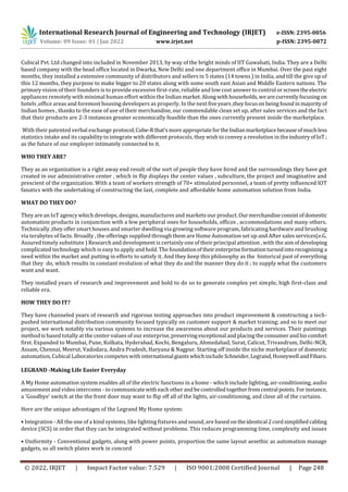 International Research Journal of Engineering and Technology (IRJET) e-ISSN: 2395-0056
Volume: 09 Issue: 01 | Jan 2022 www.irjet.net p-ISSN: 2395-0072
© 2022, IRJET | Impact Factor value: 7.529 | ISO 9001:2008 Certified Journal | Page 248
Cubical Pvt. Ltd changed into included in November 2013, by way of the bright minds of IIT Guwahati, India. They are a Delhi
based company with the head office located in Dwarka, New Delhi and one department office in Mumbai. Over the past eight
months, they installed a extensive community of distributors and sellers in 5 states (14 towns ) in India, and till the give up of
this 12 months, they purpose to make bigger to 20 states along with some south east Asian and Middle Eastern nations. The
primary vision of their founders is to provide excessive first-rate, reliable and low cost answer to control orscreentheelectric
appliances remotely with minimal human effort within the Indianmarket.Alongwith households,wearecurrently focusingon
hotels ,office areas and foremost housing developers as properly. In the nextfiveyears,theyfocuson beingfound inmajorityof
Indian homes , thanks to the ease of use of their merchandise, our commendable clean set up, after sales services and the fact
that their products are 2-3 instances greater economically feasible than the ones currently present inside the marketplace.
With their patented verbal exchange protocol,Cube-Rthat'smoreappropriateforthe Indianmarketplacebecause ofmuchless
statistics intake and its capability to integrate with different protocols, they wish to convey a revolution in theindustryofIoT;
as the future of our employer intimately connected to it.
WHO THEY ARE?
They as an organization is a right away end result of the sort of people they have hired and the surroundings they have got
created in our administrative center , which in flip displays the center values , subculture, the project and imaginative and
prescient of the organization. With a team of workers strength of 70+ stimulated personnel, a team of pretty influenced IOT
fanatics with the undertaking of constructing the last, complete and affordable home automation solution from India.
WHAT DO THEY DO?
They are an IoT agency which develops, designs, manufactures and markets our product.Ourmerchandiseconsist ofdomestic
automation products in conjunction with a few peripheral ones for households, offices , accommodations and many others.
Technically ,they offer smart houses and smarter dwelling via growing software program, fabricating hardware and brushing
via terabytes of facts. Broadly , the offerings supplied through them are Home Automation set up and After sales services(e.G.
Assured timely substitute ) Research and development is certainly one of their principal attention , with the aimofdeveloping
complicated technology which is easy to apply and hold. The foundationoftheir enterpriseformationturnedintorecognizing a
need within the market and putting in efforts to satisfy it. And they keep this philosophy as the historical past of everything
that they do, which results in constant evolution of what they do and the manner they do it ; to supply what the customers
want and want.
They installed years of research and improvement and hold to do so to generate complex yet simple, high first-class and
reliable era.
HOW THEY DO IT?
They have channeled years of research and rigorous testing approaches into product improvement & constructing a tech-
pushed international distribution community focused typically on customer support & market training; and so to meet our
project, we work notably via various systems to increase the awareness about our products and services. Their paintings
method is based totally at the center values of our enterprise,preserving exceptional andplacingtheconsumerandhiscomfort
first. Expanded to Mumbai, Pune, Kolkata, Hyderabad, Kochi, Bengaluru, Ahmedabad, Surat, Calicut, Trivandrum, Delhi-NCR,
Assam, Chennai, Meerut, Vadodara, Andra Pradesh, Haryana & Nagpur. Starting off inside the niche marketplace of domestic
automation, Cubical Laboratories competes with international giantswhichinclude Schneider,Legrand,Honeywell andFibaro.
LEGRAND -Making Life Easier Everyday
A My Home automation system enables all of the electric functions in a home - which include lighting, air-conditioning, audio
amusement and video intercoms - to communicate witheachotherandbecontrolledtogetherfromcentral points. Forinstance,
a 'Goodbye' switch at the the front door may want to flip off all of the lights, air-conditioning, and close all of the curtains.
Here are the unique advantages of the Legrand My Home system:
• Integration - All the one of a kind systems, like lighting fixtures and sound, are based on theidentical 2cordsimplifiedcabling
device (SCS) in order that they can be integrated without problems. This reduces programming time, complexity and issues
• Uniformity - Conventional gadgets, along with power points, proportion the same layout aesethic as automation manage
gadgets, so all switch plates work in concord
 