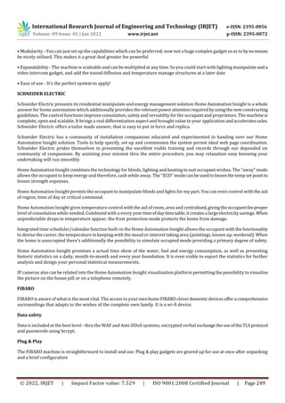 International Research Journal of Engineering and Technology (IRJET) e-ISSN: 2395-0056
Volume: 09 Issue: 01 | Jan 2022 www.irjet.net p-ISSN: 2395-0072
© 2022, IRJET | Impact Factor value: 7.529 | ISO 9001:2008 Certified Journal | Page 249
• Modularity - You can just set up the capabilities which can be preferred; now not a huge complex gadget so as to bynomeans
be nicely utilised. This makes it a great deal greater fee powerful
• Expandability - The machine is scaleable and can be multiplied at any time. So you could start with lighting manipulate anda
video intercom gadget, and add the sound diffusion and temperature manage structures at a later date
• Ease of use - It's the perfect system to apply!
SCHNEIDER ELECTRIC
Schneider Electric presents its residential manipulate and energy management solution Home Automation Insight is a whole
answer for home automation which additionally provides the relevant powerattentionrequired byusingthenewconstructing
guidelines. The control functions improve consolation, safety and versatility for the occupant and proprietors. The machineis
complete, open and scalable. It brings a real differentiation aspect and brought value to your application andacceleratessales.
Schneider Electric offers a tailor made answer, that is easy to put in force and replica.
Schneider Electric has a community of installation companions educated and experimented in handing over our Home
Automation Insight solution. Tools to help specify, set up and commission the system permit ideal web page coordination.
Schneider Electric prides themselves in presenting the excellent viable training and records through our depended on
community of companions. By assisting your mission thru the entire procedure, you may relaxation easy knowing your
undertaking will run smoothly
Home Automation Insight combines the technology for blinds, lighting and heating to suit occupant wishes. The “away” mode
allows the occupant to keep energy and therefore, cash while away. The “ECO” modecanbeusedtolessenthetemp setpointto
lessen strength expenses.
Home Automation Insight permits the occupant to manipulate blinds and lights for my part. You can even control with the aid
of region, time of day or critical command.
Home Automation Insight gives temperature control with the aid of room, area and centralised,givingtheoccupanttheproper
level of consolation while needed. Combined with a every year timeofdaytimetable,it createsa largeelectricitysavings. When
unpredictable drops in temperature appear, the frost protection mode protects the home from damage.
Integrated time scheduler/calendar function built-in the Home Automation Insight allows the occupant withthefunctionality
to devise the career, the temperature in keeping with the mood or interest taking area (paintings, loosen up, weekend). When
the home is unoccupied there's additionally the possibility to simulate occupied mode providing a primary degree of safety.
Home Automation Insight promises a actual time show of the water, fuel and energy consumption, as well as presenting
historic statistics on a daily, month-to-month and every year foundation. It is even viable to export the statistics for further
analysis and design your personal statistical measurements.
IP cameras also can be related into the Home Automation Insight visualisation platform permitting the possibility to visualize
the picture on the house pill or on a telephone remotely.
FIBARO
FIBARO is aware of what is the most vital. The access to your ownhomeFIBAROcleverdomesticdevicesoffera comprehensive
surroundings that adapts to the wishes of the complete own family. It is a wi-fi device.
Data safety
Data is included at the best level - thru the WAF and Anti-DDoS systems, encrypted verbal exchangetheuseoftheTLSprotocol
and passwords using bcrypt.
Plug & Play
The FIBARO machine is straightforward to install and use. Plug & play gadgets are geared up for use at once after unpacking
and a brief configuration
 