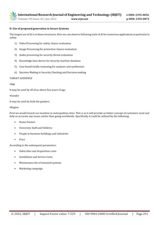 International Research Journal of Engineering and Technology (IRJET) e-ISSN: 2395-0056
Volume: 09 Issue: 01 | Jan 2022 www.irjet.net p-ISSN: 2395-0072
© 2022, IRJET | Impact Factor value: 7.529 | ISO 9001:2008 Certified Journal | Page 251
D. Use of proposed generation in Secure Systems
The largest use of AI is in these structures. Here we can observe following tools of AI for numerousapplicationsinparticularin
safety:
1) Video Processing for safety chance evaluation
2) Image Processing for protection chance evaluation
3) Audio processing for security threat evaluation
4) Knowledge base device for Security machine database
5) Case based totally reasoning for analyzer and synthesizer
6) Decision Making in Security Checking and Decision making
TARGET AUDIENCE
•Age
It may be used by all of us above five years of age.
•Gender
It may be used by both the genders.
•Region
First we would launch our machine in metropolitan cities. This is as it will provide us better concept of customers need and
help us accurate any issues earlier than going worldwide. Specifically it could be utilized by the following:
• Home Owners
• University Staff and Children
• People in business buildings and industries
• Price
According to the subsequent parameters:
• Subscriber and Acquisition costs
• Installation and Service Costs
• Maintenance fee of mounted systems
• Marketing campaign
 