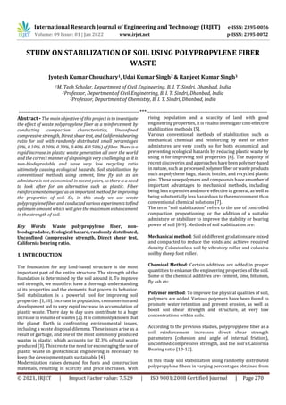 International Research Journal of Engineering and Technology (IRJET) e-ISSN: 2395-0056
Volume: 09 Issue: 01 | Jan 2022 www.irjet.net p-ISSN: 2395-0072
© 2021, IRJET | Impact Factor value: 7.529 | ISO 9001:2008 Certified Journal | Page 270
STUDY ON STABILIZATION OF SOIL USING POLYPROPYLENE FIBER
WASTE
Jyotesh Kumar Choudhary1, Udai Kumar Singh2 & Ranjeet Kumar Singh3
1M. Tech Scholar, Department of Civil Engineering, B. I. T. Sindri, Dhanbad, India
2Professor, Department of Civil Engineering, B. I. T. Sindri, Dhanbad, India
3Professor, Department of Chemistry, B. I. T. Sindri, Dhanbad, India
---------------------------------------------------------------------***---------------------------------------------------------------------
Abstract - The main objective of this project is to investigate
the effect of waste polypropylene fiber as a reinforcement by
conducting compaction characteristics, Unconfined
compressive strength, Direct sheartest, andCaliforniabearing
ratio for soil with randomly distributed small percentages
(0%, 0.10%. 0.20%, 0.30%, 0.40% & 0.50%) of fiber. Thereisa
rapid increase in plastic waste generation all over the world
and the correct manner of disposing is very challenging asitis
non-biodegradable and have very low recycling ratio
ultimately causing ecological hazards. Soil stabilization by
conventional methods using cement, lime fly ash as an
admixture is not economical in recent years, so there is a need
to look after for an alternative such as plastic. Fiber
reinforcement emergedasanimportant methodforimproving
the properties of soil. So, in this study we use waste
polypropylene fiber and conductedvariousexperiments tofind
optimum amount which will give the maximum enhancement
in the strength of soil.
Key Words: Waste polypropylene fiber, non-
biodegradable, Ecological hazard, randomlydistributed,
Unconfined Compressive strength, Direct shear test,
California bearing ratio.
1. INTRODUCTION
The foundation for any land-based structure is the most
important part of the entire structure. The strength of the
foundation is determined by the soil around it. To improve
soil strength, we must first have a thorough understanding
of its properties and the elements that govern its behavior.
Soil stabilization is a powerful tool for improving soil
properties [1,10]. Increase in population, consumerism and
development led to very rapid increase in accumulation of
plastic waste. There day to day uses contribute to a huge
increase in volume of wastes [2]. It is commonly known that
the planet Earth is confronting environmental issues,
including a waste disposal dilemma. These issues arise as a
result of garbage, and one of the most commonly produced
wastes is plastic, which accounts for 12.3% of total waste
produced [3]. This create the need forencouragingtheuse of
plastic waste in geotechnical engineering is necessary to
keep the development path sustainable [4].
Modernization raises demand for fuels and construction
materials, resulting in scarcity and price increases. With
rising population and a scarcity of land with good
engineering properties, it is vital to investigatecost-effective
stabilization methods [5].
Various conventional methods of stabilization such as
mechanical, chemical and reinforcing by steel or other
admixtures are very costly so for both economical and
preventing ecological hazards by reducing plastic waste by
using it for improving soil properties [6]. The majority of
recent discoveriesandapproacheshavebeenpolymer-based
in nature, such as processed polymerfiberorwasteproducts
such as polythene bags, plastic bottles, and recycled plastic
pins. These new polymers and compounds havea number of
important advantages to mechanical methods, including
being less expensive and more effective in general,aswell as
being substantially less hazardous to the environment than
conventional chemical solutions [7].
The term "soil stabilization" refers to the use of controlled
compaction, proportioning, or the addition of a suitable
admixture or stabilizer to improve the stability or bearing
power of soil [8-9]. Methods of soil stabilization are:
Mechanical method: Soil of different gradations are mixed
and compacted to reduce the voids and achieve required
density. Cohesionless soil by vibratory roller and cohesive
soil by sheep foot roller.
Chemical Method: Certain additives are added in proper
quantities to enhance the engineering properties of the soil.
Some of the chemical additives are- cement, lime, bitumen,
fly ash etc.
Polymer method: To improve the physical qualities of soil,
polymers are added. Various polymers have been found to
promote water retention and prevent erosion, as well as
boost soil shear strength and structure, at very low
concentrations within soils.
According to the previous studies, polypropylene fiber as a
soil reinforcement increases direct shear strength
parameters (cohesion and angle of internal friction),
unconfined compressive strength, and the soil's California
Bearing ratio [10-12].
In this study soil stabilization using randomly distributed
polypropylene fibers in varying percentages obtained from
 