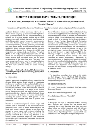 International Research Journal of Engineering and Technology (IRJET) e-ISSN: 2395-0056
Volume: 09 Issue: 01 | Jan 2022 www.irjet.net p-ISSN: 2395-0072
© 2022, IRJET | Impact Factor value: 7.529 | ISO 9001:2008 Certified Journal | Page 292
DIABETES PREDICTOR USING ENSEMBLE TECHNIQUE
Prof. Pavitha N1, Tanmay Patil2, Mahalakshmi Phaldesai3, Ritesh Pokarne4, Prachi Kumar5,
Tanushri Bhuruk6
1-6Department of Artificial Intelligence and Data Science, Vishwakarma Institute of Technology, Pune, Maharashtra, India.
----------------------------------------------------------------***--------------------------------------------------------------
Abstract- Diabetes mellitus, commonly referred to as
chronic illness, is a group of diseases caused by high blood
sugar. If early predictions are met, the risk and severity of
diabetes can be greatly reduced. Reliable and accurate
diabetes is extremely difficult due to the small amount of
labelled data and the presence of suppliers of non-essential
items other than the deficit in sugar-based data sets. We
have developed a strong diabetes prediction framework for
this paper, which mainly includes external rejection, data
suspension, feature selection, various Machine Learning
(ML) categories, Decision Trees, Random Forest, SVM, code
integration, and retrospective), and Multilayer Perceptron
(MLP). In this study, weighted integration of a few ML
models was also proposed to improve diabetes prognosis,
where weights were calculated using the ML model
corresponding to the Area Under ROC Curve (AUC), F1
score, accuracy, and memory based on report classification.
Using the Pima Indian Diabetes Dataset, all the studies in
this book were conducted under the same screening
settings.
Keywords —. Diabetes Prediction, SVM, Decision Tree,
Ensembling Classifier, Machine Learning, Pima Indian
Diabetic Dataset
I. INTRODUCTION
Diabetes is a chronic metabolic condition characterized by
elevated blood glucose levels caused by inadequate
insulin use or insufficient insulin synthesis. In 2010, it was
projected that 285 million individuals globally had
diabetes (6.4 percent of adults). That number is predicted
to climb to 552 million by 2030. Based on the present
pace of disease progression, one out of every ten persons
is anticipated to have diabetes by 2040. In South Korea,
the prevalence of diabetes has risen substantially;
according to current studies, 13.7 percent of all
individuals have diabetes, and over a quarter have
prediabetes.
Diabetes is usually not diagnosed because people with
diabetes have no knowledge of the disease or have no
symptoms; about a third of people with diabetes do not
know their status. Diabetes causes serious long-term
damage to many organs and systems, including the
kidneys, heart, nerves, blood vessels, and eyes, if not
properly controlled. As a result, early detection of the
disease allows vulnerable people to take preventive
measures to reduce the course of the disease and improve
their quality of life.
Research has been done in many different fields, including
machine learning (ML) and artificial intelligence (AI), in
order to reduce the effects of diabetes and improve the
quality of patient care. Many researchers have shown ML-
based methods of predicting the incidence of diabetes.
Current status (testing, diagnosis) and forecasting
techniques are two types of these strategies. Current data
classification is processed by current status recognition
techniques; pre-screening methods are concerned with
the classification of future data models. The aim of this
activity is to create a machine learning model (ML) that
can predict the onset of type 2 diabetes (T2D) in the
following year (Y + 1) using the values of the current
year (Y). Predictability models classify data entry
conditions as normal (non-diabetic), prediabetes, or
diabetes, depending on the condition. The performance of
the predictive models, which included object rotation (LR),
support vector support (SVM), descending order and
resolution tree algorithms, were compared. We also
evaluated the effectiveness of integration strategies such
as the voting phase.
II. ALGORTHMS
The algorithms which have been used in this project
are SVM (Support Vector Machine), MLP (Multilayer
Perceptron), Decision Tree and the Ensemble classifier to
integrate these algorithms.
III. LITERATURE REVIEW
[1]. TITLE: Predicting Type 2 Diabetes Using Mechanical
Separation Methods
AUTHORS: Neha Prerna Tigga, Shruti Garg
Procedia Computer Science, Volume 167
YEAR:2020
In this paper six ways to categorize machine learning
were available was applied and the results were
compared. The trained database was then processed
taken online and offline questions with 18 different
questions these are the algorithms used on the PIMA
website. Forest Algorithm provided accuracy which was
94.10% which was the highest among other algorithms.
 