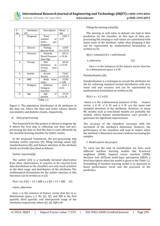 International Research Journal of Engineering and Technology (IRJET) e-ISSN: 2395-0056
Volume: 09 Issue: 01 | Jan 2022 www.irjet.net p-ISSN: 2395-0072
© 2022, IRJET | Impact Factor value: 7.529 | ISO 9001:2008 Certified Journal | Page 295
Table 1.1
Figure a: The population distribution of all attributes in
the data set, where the blue and violet colours denote
non-diabetic and diabetic classes, respectively.
B. Data preprocessing
The framework for this project is shown in diagram fig:
X where the first step is collecting raw data and pre-
processing the data so that the data is used efficiently by
the machine learning classifier for better results.
In the proposed framework, the pre-processing step
includes outlier rejection (P), filling missing values (Q),
standardization (R), and feature selection of the attribute
which are briefly described as follows:
Outlier rejection(Q):
The outlier [23] is a markedly deviated observation
from other observations. It requires to be rejected from
data distribution as the classifiers are very much sensitive
to the data range and distribution of the attributes The
mathematical formulation for the outlier rejection in this
literature can be written as in (2)
P(x) = (x, if Q1 − 1.5 × IQR ≤ x ≤ Q3 + 1.5 × IQR (2)
reject, otherwise
hear, x is the instance of feature vector that lies in n-
dimensional space, x ∈ Rn. Q1, Q3, and IQR is the first
quartile, third quartile, and interquartile range of the
attributes respectively, where Q1, Q3, IQR ∈ Rn
Filling the missing value(Q):
The missing or null value in dataset can lead to false
prediction by the classifier. In this type of data pre-
processing the missing or null values are substituted with
mean value of the attribute, rather than dropping it this
can be represented by mathematical formulation as
written in (3):
Q(x) = (mean(x) if x = null/missed
x, otherwise (3)
here x is the instances of the feature vector that lies
in n-dimensional space, x ∈ Rn
Standardization (R):
Standardization is a technique to rescale the attributes for
the for achieving standard normal distribution with zero
mean and unit variance and can be represented by
mathematical formulation as written in (4)
R(x) = x − x¯/ σ (4)
where x is the n-dimensional instances of the feature
vector, x ∈ Rn. x¯ ∈ Rn and σ ∈ Rn are the mean and
standard deviation of the attributes. However, in many
ML models such as tree-based models are probably the
models, where feature standardization can’t provide a
guarantee for significant improvement.
The accuracy of the classifiers increases with the
increment of the attribute’s dimension. However, the
performance of the classifiers will tend to reduce when
the attribute’s dimension increases without increasing the
samples.
C. Model used in this project
To carry out the task of classification we have used
different machine learning models like K-nearest
neighbour (KNN), Support vector machine (SVM),
Decision tree (DT)and multi-layer perceptron (MLP) a
brief description about the model is given in the Table 1.2.
Ensembling of machine learning model is an approach to
boost performance recall and the precision of the
prediction.
S
No.
Attributes
(F)
Description Mean +_
Std
1 Pregnant Total
number of
times got
pregnant
3.85 ±
3.37
2 Glucose Fasting
glucose level
120.9
0 ± 31.97
3 Pressure Diastolic
Blood Pressure
(mm Hg)
69.11
± 19.36
4 Triceps Skin
thickness in
triceps area
(mm)
20.54
± 15.95
5 Insulin Serum
Insulin
79.81
± 115.24
6 BMI Body mass
index
32.00
± 7.88
7 Pedigree Diabetes
Pedigree
function
0.47 ±
0.33
8 Age Age of
patient
33.24
± 11.76
 