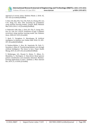 International Research Journal of Engineering and Technology (IRJET) e-ISSN: 2395-0056
Volume: 09 Issue: 01 | Jan 2022 www.irjet.net p-ISSN: 2395-0072
© 2022, IRJET | Impact Factor value: 7.529 | ISO 9001:2008 Certified Journal | Page 298
appraisal of current status. Diabetes Metab. J. 2018, 42,
415–424. [CrossRef] [PubMed]
5. Choi, S.B.; Kim, W.J.; Yoo, T.K.; Park, J.S.; Chung, J.W.; Lee,
Y.-H.; Kang, E.S.; Kim, D.W. Screening for prediabetes
using machine learning models. Comput. Math. Methods
Med. 2014, 2014, 1–8. [CrossRef] [PubMed]
6. Deberneh, H.M.; Kim, I.; Park, J.H.; Cha, E.; Joung, K.H.;
Lee, J.S.; Lim, D.S. 1233-P: Prediction of type 2 diabetes
occurrence using machine learning model. Am. Diabetes
Assoc. 2020, 69, 1233. [CrossRef]
7. Buch, V.; Varughese, G.; Maruthappu, M. Artificial
intelligence in diabetes care. Diabet. Med. 2018, 35, 495–
497. [CrossRef] [PubMed]
8. Dankwa-Mullan, I.; Rivo, M.; Sepulveda, M.; Park, Y.;
Snowdon, J.; Rhee, K. Transforming diabetes care through
artificial intelligence: The future is here. Popul. Health
Manag. 2019, 22, 229–242. [CrossRef] [PubMed]
9. Woldaregay, A.Z.; Årsand, E.; Botsis, T.; Albers, D.;
Mamykina, L.; Hartvigsen, G. Data-driven blood glucose
pattern classification and anomalies detection: Machine-
learning applications in type 1 diabetes. J. Med. Internet
Res. 2019, 21, e11030. [CrossRef]
 