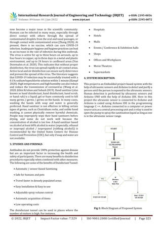 International Research Journal of Engineering and Technology (IRJET) e-ISSN: 2395-0056
Volume: 09 Issue: 01 | Jan 2022 www.irjet.net p-ISSN: 2395-0072
© 2022, IRJET | Impact Factor value: 7.529 | ISO 9001:2008 Certified Journal | Page 323
now become a major issue in the scientific community.
Humans can be infected in many ways, especially through
direct contact with others through the spread of
contaminated droplets from the oral and nasal passages, or
through contact with contaminated areas (Zhang 2020). At
present, there is no vaccine, which can cure COVID-19
infection. Inadequate hygiene andhygienepracticescanlead
to an increase in the rate of infection during this outbreak.
The virus is active for up to three hours on aerosols, up to
four hours in copper, up to three days in a metal and plastic
environment, and up to 24 hours in cardboard areas (Van
Doremalen et al. 2020). This indicates that without proper
disinfection, the viruscanspreadrapidlyinair-contactareas.
Active local and air disinfection can ensure early deterrence
and prevent the spread of the virus. The literature suggests
that COVID-19 infection may be successfully treated with a
0.1% sodium hypochlorite solution within 1 minute (Kampf
2020). High temperatures andhighhumiditycanalsoreduce
and reduce the transmission of coronavirus (Wang et al.
2020; Jithin Krishan and Subash 2019). Hand sanitizer (also
known as hand disinfectant, hand disinfectant, hand scrub,
or hand rub) is a liquid, gel or foam commonly used to kill
many germs / germs / germs on the hands. In many cases,
washing the hands with soap and water is generally
preferred. Hand sanitizer is not effective in killing certain
types of germs, such as Clostridium rocks, and unlike hand
washing, it cannot physically remove harmful chemicals.
People may improperly wipe their hand sanitizers before
drying, and some do not work well because the
concentration of alcohol is too low. A hand sanitizer based
on alcohol at least 60% alcohol in water (especially, ethanol
or isopropyl alcohol / isopropanol (rubbing alcohol)) is
recommended by the United States Centers for Disease
Control and Prevention (CDC), but only if soapandwaterare
not available.
3. STUDIES AND FINDINGS
Antibodies do not provide 100% protection against disease
but are an important factor in increasing the health and
safety of participants. There aremanybenefitstodisinfection
procedures especially when combined with other measures.
The following are someof the benefitsofDisinfectantTunnel:
• Automatic / sensor-based Sanitizing
• Safe for humans and pets
• Travel faster in densely populated areas
• Easy Installation & Easy to use
• Adjustable spray volume control
• Automatic acquisition of items
• Low operating costs
The disinfectant tunnel can be used in places where the
number of visitors is high. For instance,
 Hospitals
 Hotels
 Malls
 Events / Conference & Exhibition halls
 Shops
 Offices and Workplaces
 Movie Theatres
 Supermarkets
4. SYSTEM DESCRIPTION
This project is an Embedded project-based system with the
help of ultrasonic sensors and Arduino to detectandpurifya
person until the person is exposed to the ultrasonic sensors.
Human detection is performed by ultrasonic sensors and
Arduino UNO with the help of Arduino IDE. Here in this
project the ultrasonic sensor is connected to Arduino and
Arduino is coded using Arduino IDE in the programming
language C ++. Arduino connected to a computer or power
source acts as a central processing unit and a relay is usedto
open the pump to spray the sanitization liquid aslongasone
is in the ultrasonic sensor range.
Fig 1: Block Diagram of Proposed System
 