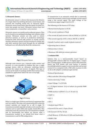 International Research Journal of Engineering and Technology (IRJET) e-ISSN: 2395-0056
Volume: 09 Issue: 01 | Jan 2022 www.irjet.net p-ISSN: 2395-0072
© 2022, IRJET | Impact Factor value: 7.529 | ISO 9001:2008 Certified Journal | Page 324
5. Ultrasonic Sensor:
An ultrasonic sensor is a device that measures the distance
of a target object by emitting ultrasonic sound waves, and
converts the resulting sound into an electrical signal.
Ultrasonic waves travel faster than the speed of sound (i.e.,
noise that people can hear). Ultrasonic sensors have two
main components: a transmitter and a receiver.
Ultrasonic sensors are mainlyusedasadjacentsensors.They
can be found in car parking technology and collision safety
systems. Ultrasonic sensors are also used in robotic
detection systems, as well as in production technology.
Compared with infrared (IR) sensors in nearby sensory
systems, ultrasonic sensors are less sensitive to smoke, gas,
and other particles that travel through the air (although
body parts are still affected by fluid-like substances).
Fig 2: Ultrasonic Sensor
Although some sensors use a separate audio emitter and
receiver, it is also possible to combine this into a single
package device, with an ultrasonic switching feature
between the output and receiver of signals. This type of
sensor can be made in a package smaller than various items,
suitable for applications where the size is very high.
6. 5V RELAY
Fig 3: 5V Relay
Relay is a single type of electro-mechanical component that
acts as a switch. The relay coil is powered by DC so that the
contact switches are turned on or off. A single 5V
transmission module typically includes a coil, as well as two
contacts such as open (NO) and usually closed (NC). This
article discusses the overview of a 5V transmission module
and its functionality but before we discuss what a
transmission module is, we should first know what a
transmission is and its PIN configuration.
5v transmission is an automatic switch that is commonly
used in the automatic control cycle and high-current control
using a low current signal. The input voltage of the
transmission signal ranges from 0 to 5V.
The following are the feaures of 5V relay:
• Normal electrical power is 5V DC
• The current condition is 70mA
• The current AC load current is 10A at 250VAC or 125V AC
• The current capacity of DC is 10A in 30V DC or 28V DC
• Installs 5 anchors and is made of plastic material
• Operating time is 10msec
• Release time is 5msec
• Maximum 300 shifts per minute operation
7. Arduino UNO
Arduino Uno is a microcontroller board based on
ATmega328P. Arduino UNO has 14 digital input / output
pins, 6 analog inputs, 16 MHz quartzcrystal,USBconnection,
power jug, ICSP header and reset button. It contains
everything needed to support a microcontroller and we just
connect it to a computer with a USB cable or power it with
an AC-to-DC adapter or battery to get started.
Technical Specifications
• Mini controller: Microchip ATmega328P
• Active electricity: 5 Volts
• Input Voltage: 7 to 20 Volts
• I / O Digital Anchors: 14 (6 of which can provide PWM
output)
• PWM anchors: 6 (PIN # 3, 5, 6, 9, 10 and 11)
• UART: 1
• I2C: 1
• SPI: 1
• Analysis Input PINs: 6
• Current DC for each I / O pin: 20 mA
• DC Current 3.3V Pin: 50 mA
• Flash Memory: 32 KB where 0.5 KB used bootloader
• SRAM: 2 KB
 