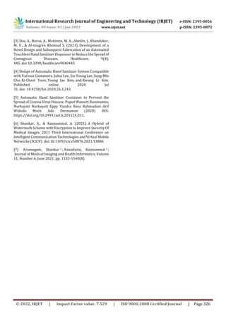 International Research Journal of Engineering and Technology (IRJET) e-ISSN: 2395-0056
Volume: 09 Issue: 01 | Jan 2022 www.irjet.net p-ISSN: 2395-0072
© 2022, IRJET | Impact Factor value: 7.529 | ISO 9001:2008 Certified Journal | Page 326
[3] Das, A., Barua, A., Mohimin, M. A., Abedin, J., Khandaker,
M. U., & Al-mugren Kholoud S. (2021). Development of a
Novel Design and Subsequent Fabrication of an Automated
Touchless Hand Sanitizer Dispenser to Reduce the Spreadof
Contagious Diseases. Healthcare, 9(4),
445. doi:10.3390/healthcare9040445
[4] Design of Automatic Hand Sanitizer System Compatible
with Various Containers. Juhui Lee, Jin-YoungLee, Sung-Min
Cho, Ki-Cheol Yoon, Young Jae Kim, and Kwang Gi Kim.
Published online 2020 Jul
31. doi: 10.4258/hir.2020.26.3.243.
[5] Automatic Hand Sanitizer Container to Prevent the
Spread of Corona Virus Disease. Puput Wanarti Rusimamto,
Nurhayati Nurhayati Eppy Yundra Reza Rahmadian Arif
Widodo Much Ade Dermawan (2020) DOI:
https://doi.org/10.2991/aer.k.201124.011.
[6] Shankar, A., & Kannammal, A. (2021). A Hybrid of
Watermark Scheme with Encryption to Improve Security Of
Medical Images. 2021 Third International Conference on
Intelligent Communication Technologies and Virtual Mobile
Networks (ICICV). doi:10.1109/icicv50876.2021.93886
[7] Arumugam, Shankar 1 ; Annadurai, Kannammal 2 ;
Journal of Medical Imaging and Health Informatics, Volume
11, Number 6, June 2021, pp. 1533-1540(8).
 