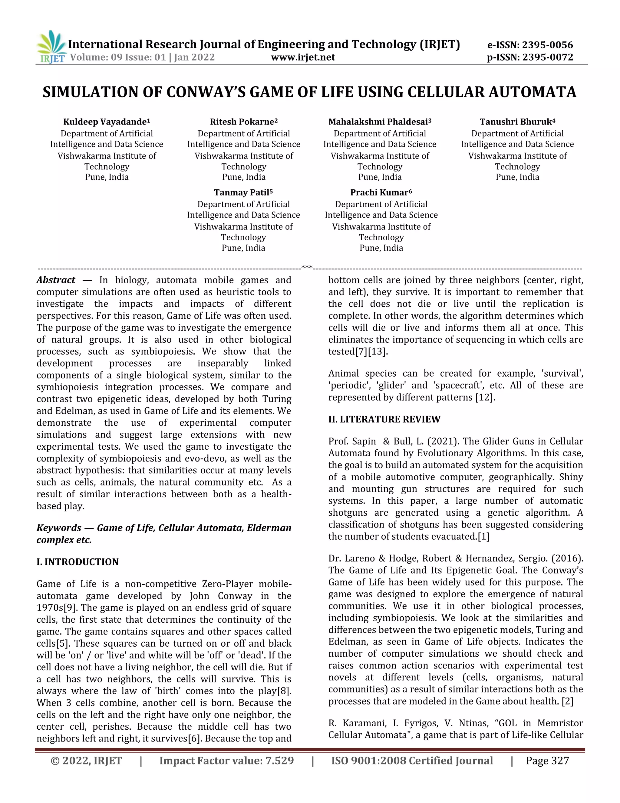 International Research Journal of Engineering and Technology (IRJET) e-ISSN: 2395-0056
Volume: 09 Issue: 01 | Jan 2022 www.irjet.net p-ISSN: 2395-0072
© 2022, IRJET | Impact Factor value: 7.529 | ISO 9001:2008 Certified Journal | Page 327
SIMULATION OF CONWAY’S GAME OF LIFE USING CELLULAR AUTOMATA
Kuldeep Vayadande1
Department of Artificial
Intelligence and Data Science
Vishwakarma Institute of
Technology
Pune, India
Ritesh Pokarne2
Department of Artificial
Intelligence and Data Science
Vishwakarma Institute of
Technology
Pune, India
Mahalakshmi Phaldesai3
Department of Artificial
Intelligence and Data Science
Vishwakarma Institute of
Technology
Pune, India
Tanushri Bhuruk4
Department of Artificial
Intelligence and Data Science
Vishwakarma Institute of
Technology
Pune, India
Tanmay Patil5
Department of Artificial
Intelligence and Data Science
Vishwakarma Institute of
Technology
Pune, India
Prachi Kumar6
Department of Artificial
Intelligence and Data Science
Vishwakarma Institute of
Technology
Pune, India
---------------------------------------------------------------------------------------***-----------------------------------------------------------------------------------------
Abstract — In biology, automata mobile games and
computer simulations are often used as heuristic tools to
investigate the impacts and impacts of different
perspectives. For this reason, Game of Life was often used.
The purpose of the game was to investigate the emergence
of natural groups. It is also used in other biological
processes, such as symbiopoiesis. We show that the
development processes are inseparably linked
components of a single biological system, similar to the
symbiopoiesis integration processes. We compare and
contrast two epigenetic ideas, developed by both Turing
and Edelman, as used in Game of Life and its elements. We
demonstrate the use of experimental computer
simulations and suggest large extensions with new
experimental tests. We used the game to investigate the
complexity of symbiopoiesis and evo-devo, as well as the
abstract hypothesis: that similarities occur at many levels
such as cells, animals, the natural community etc. As a
result of similar interactions between both as a health-
based play.
Keywords — Game of Life, Cellular Automata, Elderman
complex etc.
I. INTRODUCTION
Game of Life is a non-competitive Zero-Player mobile-
automata game developed by John Conway in the
1970s[9]. The game is played on an endless grid of square
cells, the first state that determines the continuity of the
game. The game contains squares and other spaces called
cells[5]. These squares can be turned on or off and black
will be 'on' / or 'live' and white will be 'off' or 'dead'. If the
cell does not have a living neighbor, the cell will die. But if
a cell has two neighbors, the cells will survive. This is
always where the law of 'birth' comes into the play[8].
When 3 cells combine, another cell is born. Because the
cells on the left and the right have only one neighbor, the
center cell, perishes. Because the middle cell has two
neighbors left and right, it survives[6]. Because the top and
bottom cells are joined by three neighbors (center, right,
and left), they survive. It is important to remember that
the cell does not die or live until the replication is
complete. In other words, the algorithm determines which
cells will die or live and informs them all at once. This
eliminates the importance of sequencing in which cells are
tested[7][13].
Animal species can be created for example, 'survival',
'periodic', 'glider' and 'spacecraft', etc. All of these are
represented by different patterns [12].
II. LITERATURE REVIEW
Prof. Sapin & Bull, L. (2021). The Glider Guns in Cellular
Automata found by Evolutionary Algorithms. In this case,
the goal is to build an automated system for the acquisition
of a mobile automotive computer, geographically. Shiny
and mounting gun structures are required for such
systems. In this paper, a large number of automatic
shotguns are generated using a genetic algorithm. A
classification of shotguns has been suggested considering
the number of students evacuated.[1]
Dr. Lareno & Hodge, Robert & Hernandez, Sergio. (2016).
The Game of Life and Its Epigenetic Goal. The Conway’s
Game of Life has been widely used for this purpose. The
game was designed to explore the emergence of natural
communities. We use it in other biological processes,
including symbiopoiesis. We look at the similarities and
differences between the two epigenetic models, Turing and
Edelman, as seen in Game of Life objects. Indicates the
number of computer simulations we should check and
raises common action scenarios with experimental test
novels at different levels (cells, organisms, natural
communities) as a result of similar interactions both as the
processes that are modeled in the Game about health. [2]
R. Karamani, I. Fyrigos, V. Ntinas, “GOL in Memristor
Cellular Automata", a game that is part of Life-like Cellular
 
