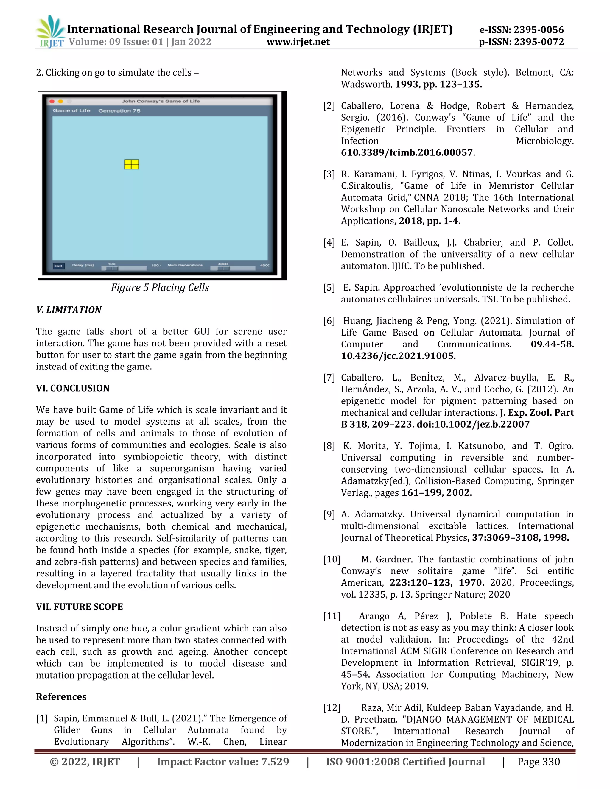 International Research Journal of Engineering and Technology (IRJET) e-ISSN: 2395-0056
Volume: 09 Issue: 01 | Jan 2022 www.irjet.net p-ISSN: 2395-0072
© 2022, IRJET | Impact Factor value: 7.529 | ISO 9001:2008 Certified Journal | Page 330
2. Clicking on go to simulate the cells –
V. LIMITATION
The game falls short of a better GUI for serene user
interaction. The game has not been provided with a reset
button for user to start the game again from the beginning
instead of exiting the game.
VI. CONCLUSION
We have built Game of Life which is scale invariant and it
may be used to model systems at all scales, from the
formation of cells and animals to those of evolution of
various forms of communities and ecologies. Scale is also
incorporated into symbiopoietic theory, with distinct
components of like a superorganism having varied
evolutionary histories and organisational scales. Only a
few genes may have been engaged in the structuring of
these morphogenetic processes, working very early in the
evolutionary process and actualized by a variety of
epigenetic mechanisms, both chemical and mechanical,
according to this research. Self-similarity of patterns can
be found both inside a species (for example, snake, tiger,
and zebra-fish patterns) and between species and families,
resulting in a layered fractality that usually links in the
development and the evolution of various cells.
VII. FUTURE SCOPE
Instead of simply one hue, a color gradient which can also
be used to represent more than two states connected with
each cell, such as growth and ageing. Another concept
which can be implemented is to model disease and
mutation propagation at the cellular level.
References
[1] Sapin, Emmanuel & Bull, L. (2021).” The Emergence of
Glider Guns in Cellular Automata found by
Evolutionary Algorithms”. W.-K. Chen, Linear
Networks and Systems (Book style). Belmont, CA:
Wadsworth, 1993, pp. 123–135.
[2] Caballero, Lorena & Hodge, Robert & Hernandez,
Sergio. (2016). Conway's “Game of Life” and the
Epigenetic Principle. Frontiers in Cellular and
Infection Microbiology.
610.3389/fcimb.2016.00057.
[3] R. Karamani, I. Fyrigos, V. Ntinas, I. Vourkas and G.
C.Sirakoulis, "Game of Life in Memristor Cellular
Automata Grid," CNNA 2018; The 16th International
Workshop on Cellular Nanoscale Networks and their
Applications, 2018, pp. 1-4.
[4] E. Sapin, O. Bailleux, J.J. Chabrier, and P. Collet.
Demonstration of the universality of a new cellular
automaton. IJUC. To be published.
[5] E. Sapin. Approached ´evolutionniste de la recherche
automates cellulaires universals. TSI. To be published.
[6] Huang, Jiacheng & Peng, Yong. (2021). Simulation of
Life Game Based on Cellular Automata. Journal of
Computer and Communications. 09.44-58.
10.4236/jcc.2021.91005.
[7] Caballero, L., BenÍtez, M., Alvarez-buylla, E. R.,
HernÁndez, S., Arzola, A. V., and Cocho, G. (2012). An
epigenetic model for pigment patterning based on
mechanical and cellular interactions. J. Exp. Zool. Part
B 318, 209–223. doi:10.1002/jez.b.22007
[8] K. Morita, Y. Tojima, I. Katsunobo, and T. Ogiro.
Universal computing in reversible and number-
conserving two-dimensional cellular spaces. In A.
Adamatzky(ed.), Collision-Based Computing, Springer
Verlag., pages 161–199, 2002.
[9] A. Adamatzky. Universal dynamical computation in
multi-dimensional excitable lattices. International
Journal of Theoretical Physics, 37:3069–3108, 1998.
[10] M. Gardner. The fantastic combinations of john
Conway’s new solitaire game ”life”. Sci entiﬁc
American, 223:120–123, 1970. 2020, Proceedings,
vol. 12335, p. 13. Springer Nature; 2020
[11] Arango A, Pérez J, Poblete B. Hate speech
detection is not as easy as you may think: A closer look
at model validaion. In: Proceedings of the 42nd
International ACM SIGIR Conference on Research and
Development in Information Retrieval, SIGIR’19, p.
45–54. Association for Computing Machinery, New
York, NY, USA; 2019.
[12] Raza, Mir Adil, Kuldeep Baban Vayadande, and H.
D. Preetham. "DJANGO MANAGEMENT OF MEDICAL
STORE.", International Research Journal of
Modernization in Engineering Technology and Science,
Figure 5 Placing Cells
 