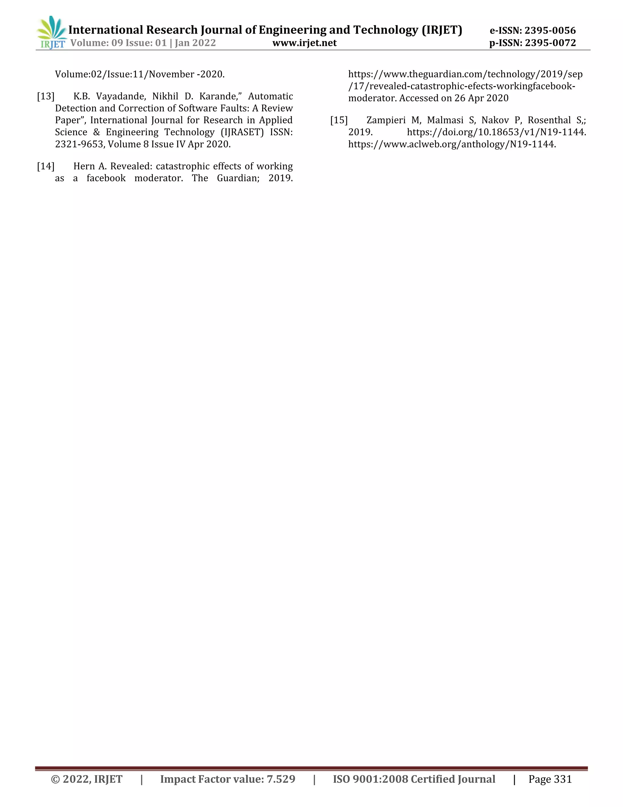 International Research Journal of Engineering and Technology (IRJET) e-ISSN: 2395-0056
Volume: 09 Issue: 01 | Jan 2022 www.irjet.net p-ISSN: 2395-0072
© 2022, IRJET | Impact Factor value: 7.529 | ISO 9001:2008 Certified Journal | Page 331
Volume:02/Issue:11/November -2020.
[13] K.B. Vayadande, Nikhil D. Karande,” Automatic
Detection and Correction of Software Faults: A Review
Paper”, International Journal for Research in Applied
Science & Engineering Technology (IJRASET) ISSN:
2321-9653, Volume 8 Issue IV Apr 2020.
[14] Hern A. Revealed: catastrophic effects of working
as a facebook moderator. The Guardian; 2019.
https://www.theguardian.com/technology/2019/sep
/17/revealed-catastrophic-efects-workingfacebook-
moderator. Accessed on 26 Apr 2020
[15] Zampieri M, Malmasi S, Nakov P, Rosenthal S,;
2019. https://doi.org/10.18653/v1/N19-1144.
https://www.aclweb.org/anthology/N19-1144.
 