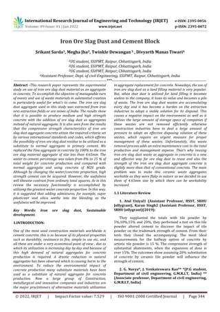 International Research Journal of Engineering and Technology (IRJET) e-ISSN: 2395-0056
Volume: 09 Issue: 01 | Jan 2022 www.irjet.net p-ISSN: 2395-0072
© 2022, IRJET | Impact Factor value: 7.529 | ISO 9001:2008 Certified Journal | Page 344
Iron Ore Slag Dust and Cement Block
Srikant Sarda1, Megha Jha2, Twinkle Dewangan3 , Divyarth Manas Tiwari4
1UG student, SSIPMT, Raipur, Chhattisgarh, India
2UG student, SSIPMT, Raipur, Chhattisgarh, India
3UG student, SSIPMT, Raipur, Chhattisgarh, India
4Assistant Professor, Dept. of civil Engineering, SSIPMT, Raipur, Chhattisgarh, India
---------------------------------------------------------------------***----------------------------------------------------------------------
Abstract -This research paper represents the experimental
study on use of iron ore slag dust material as an aggregate
in concrete. To accomplish the objective of manageable turn
of events and use of waste materials in substantial creation
is particularly useful for what's to come. The iron ore slag
dust aggregate used in this study was extracted from iron
ores extraction fields or ore mines of India. The results show
that it is possible to produce medium and high strength
concrete with the addition of ore slag dust as aggregates
instead of natural aggregate. It is also seen from the results
that the compressive strength characteristics of iron ore
slag dust aggregate concrete attain the required criteria set
by various international standards and codes, which affirms
the possibility of iron ore slag dust residue to be utilized as a
substitute to normal aggregate in primary cement. We
replaced the Fine aggregate in concrete by 100% to the iron
ore slag material aggregate of size less than 4.65mm. The
water to cement percentage was taken from 8% to 15 % of
total weight for concrete production and compared with
normal aggregate and using concrete of M20 grade.
Although by changing the water/concrete proportion, high
strength cement can be acquired. However, the usefulness
will likewise contrast from ordinary total squares. As in this
review the necessary functionality is accomplished by
utilizing the greatest water concrete proportion. In this way,
it is suggested that adding admixtures, for example, super
plasticizer and silica seethe into the blending so the
usefulness will be improved.
Key Words: Iron ore slag dust, Sustainable
development.
1.INTRODUCTION:
One of the most used construction materials worldwide is
cement concrete, this is so because of its physical properties
such as durability, resistance to fire, simple to use etc, and
all these are under a very economical point of view , due to
which its utilization is increasing day by day and because of
this high demand of natural aggregates for concrete
production is required. A drastic reduction in natural
aggregates has been observed which is causing harm to the
environment. To reduce the environmental impact of
concrete production many substitute materials have been
used as a substitute of natural aggregate for concrete
production. Now a large group of Construction,
metallurgical and innovative companies and industries are
the major practitioners of alternative materials utilization
in aggregate replacement for concrete. Nowadays, the use of
iron ore slag dust as a land filling material is very popular.
But, when that dust is utilized for land filling it becomes
useless to the company, it loses its value and becomes a pile
of waste. The Iron ore slag dust wastes are accumulating
every day and it has become a burden on the extraction
industries to adopt a viable solution for its disposal. This
causes a negative impact on the environment as well as it
utilizes the large amount of storage space of companies if
these wastes are not removed efficiently otherwise
construction industries have to deal a large amount of
pressure to adopt an effective disposing solution of these
wastes, which require an urgent measure for proper
management of these wastes. Unfortunately, this waste
removal process adds an extra maintenance cost to the total
production and management expense. That’s why reusing
iron ore slag dust waste as aggregate in concrete is a new
and effective way for ore slag dust to reuse and also the
strength of the iron ore slag dust aggregate concrete is
slightly more than that of conventional concrete. The main
problem was to make this ceramic waste aggregates
workable as they were flaky in nature so we decided to use
them of 4.65mm size by which there can be workability
increased
1.1 Literature Review
1. Atul Uniyal1 (Assistant Professor, HSST, SRHU
Jollygrant), Karan Singh2 (Assistant Professor, HSST,
SRHU Jollygrant)(2019):
They supplanted the totals with tile powder by
5%,10%,15% and 20%, they performed a test on this tile
powder altered cement to discover the impact of tile
powder on the trademark strength of cement. From their
tests they closed the accompanying: The most ideal
measurements for the halfway option of concrete by
artistic tile powder is 15 %. The compressive strength of
substantial abatements, when the expansion of dose is
over 15%. The outcomes show assuming 20% substitution
of concrete by ceramic tile powder will influence the
strength of cement.
2. G. Navya*, J. Venkateswara Rao** *(P.G student,
Department of civil engineering, G.M.R.I.T, India) **
(Associate professor, Department of civil engineering,
G.M.R.I.T, India)
 