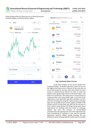 International Research Journal of Engineering and Technology (IRJET) e-ISSN: 2395-0056
Volume: 09 Issue: 01 | Jan 2022 www.irjet.net p-ISSN: 2395-0072
© 2022, IRJET | Impact Factor value: 7.529 | ISO 9001:2008 Certified Journal | Page 492
online trading of Bitcoin, Ethereum etc.are WazirX,Unocoin,
CoinDCX, Zebpay, CoinSwitch Kuber, Bitbns.
Fig. CoinSwitch Kuber Screens
In the above images, we can see the simple UI of
CoinSwitch Kuber. As shown in the first screen we can see
the highest and lowest price of bitcoin in the year also we
can see this graph for one day, week, and month. To invest
money in cryptocurrency bitcoin we have to study the
market status, graph study shown in the above figure, and
believe our prediction. The easiest way to invest money in
cryptocurrency is by using mobile apps, as we have to do
registration on the particular app then complete our KYC,
and start investing. By using the cryptocurrency exchange
apps, we can quickly access various cryptos available in the
market and let us trade (buy and sell). We do not have to
mine cryptos using laptops. All things being equal, these
applications are working with your desire to exchange
cryptos and enter the universe of decentralized
computerized cash organizations. The entire interactionhas
been streamlined for anybody to join, and the portable
application interface obliges speedy learning. We can
download crypto exchange appsformobileanditisavailable
 