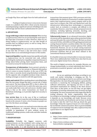 International Research Journal of Engineering and Technology (IRJET) e-ISSN: 2395-0056
Volume: 09 Issue: 01 | Jan 2022 www.irjet.net p-ISSN: 2395-0072
© 2022, IRJET | Impact Factor value: 7.529 | ISO 9001:2008 Certified Journal | Page 493
on Google Play Store and Apple Store for both android and
ios.
Trading in Cryptocurrency is very secure,because
crypto on a platform that offers robust security measures
including keeping a significant amount ofholdingsinitsown
cold storage and two-factor authentication for users[4].
6. ADVANTAGES
Can go with long or short-term investment:When we buy
a cryptocurrency when we are purchasing the asset open in
the hope that it increases in value. However, when we are
doing trading in cryptocurrency, we can take benefit of
markets that are falling in price, as well as rising. This is
known as going short.
24 X 7 market hours: We can access this market fortrading
at any time like 24 hours a day and seven days a week
because there is no centralized governance of the market.
Improved liquidity:Liquiditymeanshow quicklyandeasily
a cryptocurrency can be converted into cash, without
disturbing the market price. Liquidityisimportantbecauseit
brings about better pricing, faster transaction times, and
increased accuracy for technical analysis[5].
Transparency of information: Every person’s priority is
the clearness of his or her private or financial information
when it comes to money transfers. In the case of BTC, the
user's data is securely stored using blockchain technology.
On the opposite side, straightforwardness helps clients in
making exchanges as needs be with full opportunity.
Safety and control: When speakingaboutcontrollingfunds,
then the two major things that play a crucial role is Safety
and control. The best thing about BTC is that it allows the
users to have full control over it, and in the same way, users
can easily make their coins safe and secure. Another major
thing is that as the entire transactions are based on
blockchain technology, so it provides high-level security to
the users[6] .
Low service fees: As in the case of fiat or traditional
currencies, users have to pay fees whenmakingtransactions
based on the amount. It saves a lot of money so people can
use it for the future accordingly.
Openness: Because users can sendandreceivebitcoins with
only a smartphone or computer, Bitcoin is tentatively
available to populations of users without access to
traditional banking systems, creditcards,andothermethods
of payment.
7. DISADVANTAGES
Scalability: Probably the biggest concerns with
cryptocurrencies are the problems with scaling that are
posed. While the number of digital coins and adoption is
increasing rapidly, it is still dwarfed by the number of
transactions that payment giant, VISA, processes each day.
Additionally, the speed of a transaction is anotherimportant
metric that cryptocurrencies cannot compete with on the
same level as players like VISA and MasterCard until the
infrastructure delivering these technologies is massively
scaled. Such an evolution is complex and difficult to do
seamlessly. However, some have already proposed several
solutions, including lightning networks, sharding, and
staking as options to overcome the scalability issue[7].
Cybersecurity issues: As an advanced innovation, digital
currencies will be dependent upon online protection breaks
and may fall under the control of hackers. We have asofnow
seen proof of this, with different ICOs gettingpenetratedand
costing financial backers countless dollars this late spring.
Alleviating this will require constant upkeep of the safety
framework. However, we are as of now seeing numerous
players managing this directly,andutilizingimprovedonline
protection estimates that go past those utilized in the
conventional financial ventures.
It is feasible to lose your virtual wallet or erase your money.
There have additionally been thefts from sites that let you
store your digital money from a distance.
The worth of digital currencies, for example, Bitcoins can
change fundamentally, so certain individuals don't feel it is
protected to transform 'genuine' cash into Bitcoins.
8. CONCLUSION
As we are updating technology according to our
needs and similar technology is changing our life. To
modernize technology we have to use and learn new things.
Moving further, the main thing that matters a great deal for
merchants is mastering the exchanging abilities, getting
sufficient information, and figuring out how to make a
specialized examination for settling on the ideal choices.
Later then, at that point, no one but they can get higher
possibilities of earning substantial sums of money through
exchanging. The more assumed and solid stages theylikefor
trading purposes, the better organizations they get.
According to our knowledge, tradingisnotgoodandnot bad,
it depends on our knowledge and study. Because every
product has benefits and drawbacks and we have to decide
am ready to take the risk? If yes then go ahead else, gain
knowledge. Today the cryptocurrencies are a hot subject in
the worldwide commercial system. There is great instability
of cryptocurrenciesexchangerates.Also,cryptocurrency has
a great future in our digital world.
9. REFERENCES
[1] https://www.statista.com/statistics/863917/number-
crypto-coins-tokens/
[2] https://www.coinbase.com/learn/crypto-
basics/whatis-cryptography.
 