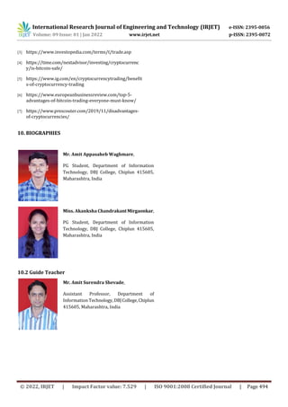 International Research Journal of Engineering and Technology (IRJET) e-ISSN: 2395-0056
Volume: 09 Issue: 01 | Jan 2022 www.irjet.net p-ISSN: 2395-0072
© 2022, IRJET | Impact Factor value: 7.529 | ISO 9001:2008 Certified Journal | Page 494
[3] https://www.investopedia.com/terms/t/trade.asp
[4] https://time.com/nextadvisor/investing/cryptocurrenc
y/is-bitcoin-safe/
[5] https://www.ig.com/en/cryptocurrencytrading/benefit
s-of-cryptocurrency-trading
[6] https://www.europeanbusinessreview.com/top-5-
advantages-of-bitcoin-trading-everyone-must-know/
[7] https://www.prescouter.com/2019/11/disadvantages-
of-cryptocurrencies/
10. BIOGRAPHIES
Mr. Amit Appasaheb Waghmare,
PG Student, Department of Information
Technology, DBJ College, Chiplun 415605,
Maharashtra, India
Miss. Akanksha ChandrakantMirgaonkar,
PG Student, Department of Information
Technology, DBJ College, Chiplun 415605,
Maharashtra, India
Mr. Amit Surendra Shevade,
Assistant Professor, Department of
Information Technology,DBJ College,Chiplun
415605, Maharashtra, India
10.2 Guide Teacher
 