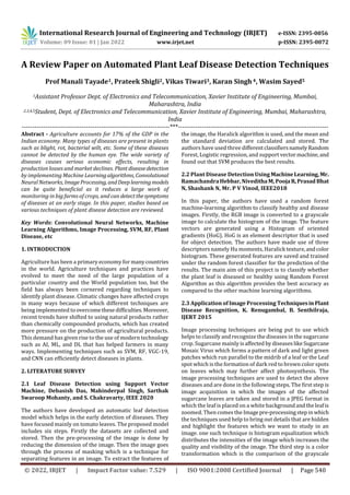 International Research Journal of Engineering and Technology (IRJET) e-ISSN: 2395-0056
Volume: 09 Issue: 01 | Jan 2022 www.irjet.net p-ISSN: 2395-0072
© 2022, IRJET | Impact Factor value: 7.529 | ISO 9001:2008 Certified Journal | Page 540
A Review Paper on Automated Plant Leaf Disease Detection Techniques
Prof Manali Tayade1, Prateek Shigli2, Vikas Tiwari3, Karan Singh 4, Wasim Sayed5
1Assistant Professor Dept. of Electronics and Telecommunication, Xavier Institute of Engineering, Mumbai,
Maharashtra, India
2,3,4,5Student, Dept. of Electronics and Telecommunication, Xavier Institute of Engineering, Mumbai, Maharashtra,
India
---------------------------------------------------------------------***----------------------------------------------------------------------
Abstract - Agriculture accounts for 17% of the GDP in the
Indian economy. Many types of diseases are present in plants
such as blight, rot, bacterial wilt, etc. Some of these diseases
cannot be detected by the human eye. The wide variety of
diseases causes serious economic effects, resulting in
production losses and market declines. Plant diseasedetection
by implementing Machine Learningalgorithms, Convolutional
Neural Networks, ImageProcessing, andDeeplearningmodels
can be quite beneficial as it reduces a large work of
monitoring in big farms of crops, and can detectthesymptoms
of diseases at an early stage. In this paper, studies based on
various techniques of plant disease detection are reviewed.
Key Words: Convolutional Neural Networks, Machine
Learning Algorithms, Image Processing, SVM, RF, Plant
Disease, etc
1. INTRODUCTION
Agriculture has been a primary economy for manycountries
in the world. Agriculture techniques and practices have
evolved to meet the need of the large population of a
particular country and the World population too, but the
field has always been cornered regarding techniques to
identify plant disease. Climatic changes have affected crops
in many ways because of which different techniques are
being implemented to overcomethesedifficulties.Moreover,
recent trends have shifted to using natural products rather
than chemically compounded products, which has created
more pressure on the production of agricultural products.
This demand has given rise to the use of modern technology
such as AI, ML, and DL that has helped farmers in many
ways. Implementing techniques such as SVM, RF, VGC-19,
and CNN can efficiently detect diseases in plants.
2. LITERATURE SURVEY
2.1 Leaf Disease Detection using Support Vector
Machine, Debasish Das, Mahinderpal Singh, Sarthak
Swaroop Mohanty, and S. Chakravarty, IEEE 2020
The authors have developed an automatic leaf detection
model which helps in the early detection of diseases. They
have focused mainly on tomato leaves. The proposed model
includes six steps. Firstly the datasets are collected and
stored. Then the pre-processing of the image is done by
reducing the dimension of the image. Then the image goes
through the process of masking which is a technique for
separating features in an image. To extract the features of
the image, the Haralick algorithm is used, and the mean and
the standard deviation are calculated and stored. The
authors have used three differentclassifiersnamelyRandom
Forest, Logistic regression, and support vectormachine,and
found out that SVM produces the best results.
2.2 Plant Disease Detection Using MachineLearning, Mr.
RamachandraHebbar,NivedithaM,PoojaR,PrasadBhat
N, Shashank N, Mr. P V Vinod, IEEE2018
In this paper, the authors have used a random forest
machine-learning algorithm to classify healthy and disease
images. Firstly, the RGB image is converted to a grayscale
image to calculate the histogram of the image. The feature
vectors are generated using a Histogram of oriented
gradients (HoG). HoG is an element descriptor that is used
for object detection. The authors have made use of three
descriptors namely Hu moments, Haralick texture,andcolor
histogram. These generated features are saved and trained
under the random forest classifier for the prediction of the
results. The main aim of this project is to classify whether
the plant leaf is diseased or healthy using Random Forest
Algorithm as this algorithm provides the best accuracy as
compared to the other machine learning algorithms.
2.3 Application of Image Processing TechniquesinPlant
Disease Recognition, K. Renugambal, B. Senthilraja,
IJERT 2015
Image processing techniques are being put to use which
helps to classify and recognize the diseases in the sugarcane
crop. Sugarcane mainly isaffected bydiseaseslikeSugarcane
Mosaic Virus which forms a pattern of dark and light green
patches which run parallel to the midrib of a leaf or the Leaf
spot which is the formation of dark red to brown color spots
on leaves which may further affect photosynthesis. The
image processing techniques are used to detect the above
diseases and are done in the following steps. The first step is
image acquisition in which the images of the affected
sugarcane leaves are taken and stored in a JPEG format in
which the leaf is placed on a white backgroundandtheleafis
zoomed. Then comes the Imagepre-processingstepinwhich
the techniques used help to bring out details that are hidden
and highlight the features which we want to study in an
image. one such technique is histogram equalization which
distributes the intensities of the image which increases the
quality and visibility of the image. The third step is a color
transformation which is the comparison of the grayscale
 