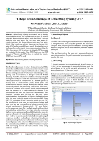 International Research Journal of Engineering and Technology (IRJET) e-ISSN: 2395-0056
Volume: 09 Issue: 02 | Feb 2022 www.irjet.net p-ISSN: 2395-0072
© 2022, IRJET | Impact Factor value: 7.529 | ISO 9001:2008 Certified Journal | Page 636
T Shape Beam Column Joint Retrofitting by using GFRP
Mr. Pranesh C. Kakade1, Prof. V.G Khurd2
1M-Tech (Student), Sanjay Ghodawat University, Kolhapur
2Professor, Civil Engineering Department, SGU, Kolhapur.
---------------------------------------------------------------------***----------------------------------------------------------------------
Abstract - Retrofitting existing structures is one of the key
issues faced by current civil engineering structures, as most of
them will require extensive repairsinthenearfuture. Concrete
jacketing and steel were the two most used ways for
reinforcing faulty RC Beam Column Joints until the early
1990s. Fiber reinforced polymer sheets such as Carbon FRP,
glass GFRP, and aramid FRP have recently developed asanew
technique for reinforcing the beam-columnjunction. Using the
FEM, the response RCC structures retrofitted byFRPlaminates
are predicted. In this study, Using ANSYS software, the FEM
analysis of T joints with FRP is done to evaluate the results.
ANSYS workbench 17 is used.
Key Words: Retrofitting, Beam-column joint, GFRP
1.INTRODUCTION
The Reinforced concrete structure designed in early 1980s
before the establishment of advanced seismic situatedcodes
provides insufficient response tolateral loads inearthquake.
The old existing concrete structuresareeitherdesignedwith
gravity load consideration or designed without ductile
detailing. Many R.C. structures havebeenseriouslydamaged
during the earthquake and the major factor causing the
lateral resistance in conventional RC framed system is
mainly due to beam-column joints, these joints are
vulnerable to serious damage. Earthquake causes shear
failure of junction. In previously constructed Structures,
reinforced concrete beam column joints are not designed
with the reference of IS 13920:1993 which needed to be
strengthened to meet the important requirements like
Strength, stiffness and ductility etc. Recently many
techniques have developed for strengthen the beam column
joint like steel jacketing, epoxy resins, Carbon FRP, Glass
FRP, FRP laminates, Hybrid composite connectors etc. FRP
for retrofitting is very good strengthening technique and
used over last few years and there is improvement in the
seismic performance. Comparatively FRP have better
performance over steel. They are light weight with excellent
strength along with stiffness to weight ratio also possesses
high corrosion resistance and mouldabilityintotheconcrete
structure. Seismic retrofittechniquesforconcretestructures
have evolved in recent decades to include strengthening of
weakened members such as beam-column junction, beams
and columns to get better overall seismic performance. This
research proposes the behavior of beam column joint under
the seismic loading with the use of fiber reinforced polymer
with developing models of beam column joints using
software analysis.
2. Modelling of T joint
2.1 General
ANSYS is software that performs finiteanalysis.ANSYSoffers
a straightforward and adaptable platform for structural
analysis. With pinpoint precision ANSYS is made up of two
separate programs. APDL and workbench platforms are two
examples.
The workbench gives the user more automated options.
operations analysis. Typically, numerical approximation is
used in this case.
2.2 Modelling
T shape is modeled in Ansys workbench. C/s of column is
230 x 450 mm with an overall length of 1500 mm, while the
c/s of beam is 230 x 450 mm with a length of 750 mm.
Control specimens (CS) were created.
Both beams and columns were reinforced with 4 no. of bars
of 12 mm diameter Fe500 bars, and beam reinforcement is
anchored in columns up to 750 mm in length. The ties are
made up of square hoops of 8 mm diameter Fe250 bars
placed 150 mm c/c in both the column and beam portions.
The concrete grade M20 was used.
Fig -1: Modelling of T joint
 