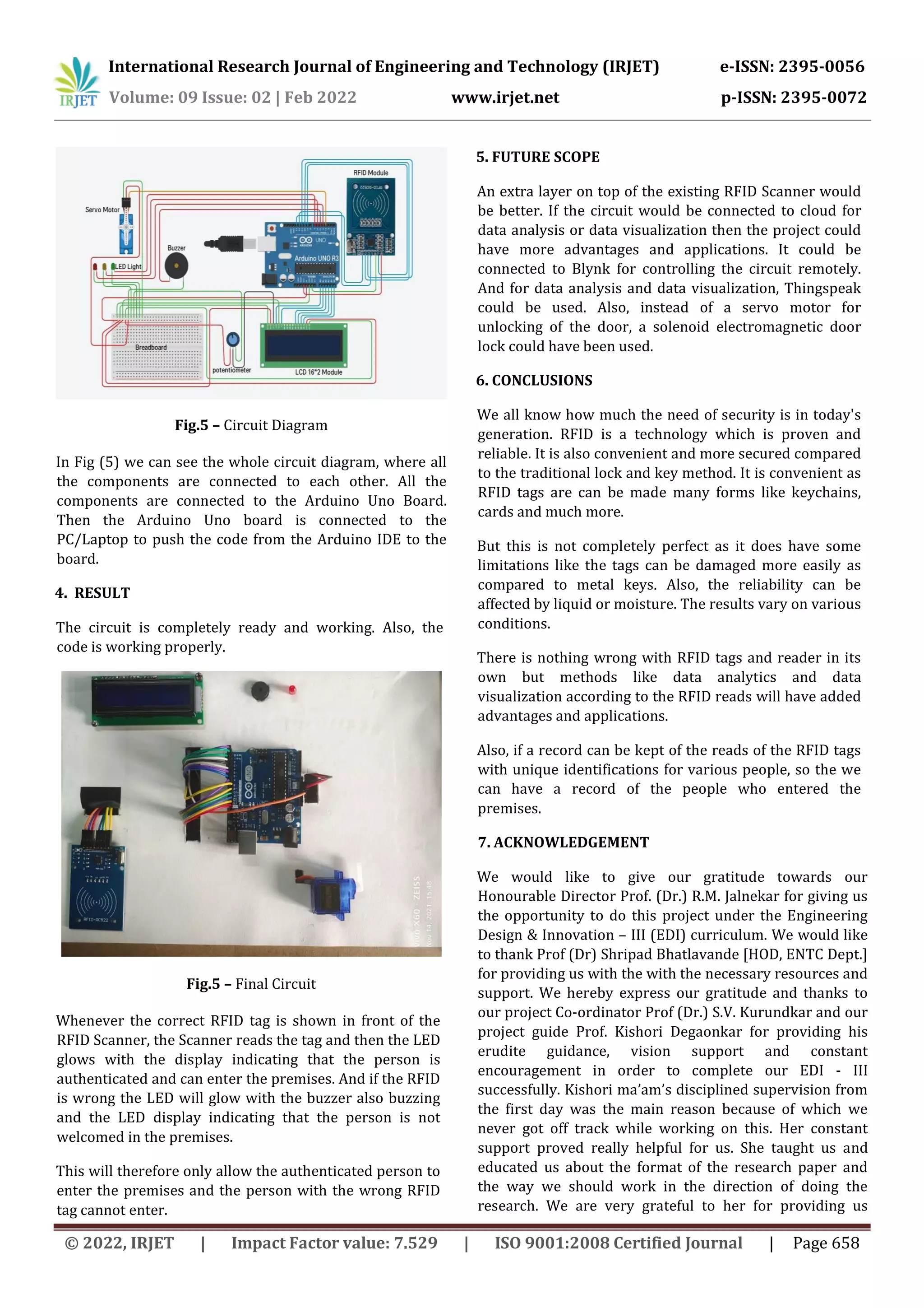 International Research Journal of Engineering and Technology (IRJET) e-ISSN: 2395-0056
Volume: 09 Issue: 02 | Feb 2022 www.irjet.net p-ISSN: 2395-0072
© 2022, IRJET | Impact Factor value: 7.529 | ISO 9001:2008 Certified Journal | Page 658
Fig.5 – Circuit Diagram
In Fig (5) we can see the whole circuit diagram, where all
the components are connected to each other. All the
components are connected to the Arduino Uno Board.
Then the Arduino Uno board is connected to the
PC/Laptop to push the code from the Arduino IDE to the
board.
4. RESULT
The circuit is completely ready and working. Also, the
code is working properly.
Fig.5 – Final Circuit
Whenever the correct RFID tag is shown in front of the
RFID Scanner, the Scanner reads the tag and then the LED
glows with the display indicating that the person is
authenticated and can enter the premises. And if the RFID
is wrong the LED will glow with the buzzer also buzzing
and the LED display indicating that the person is not
welcomed in the premises.
This will therefore only allow the authenticated person to
enter the premises and the person with the wrong RFID
tag cannot enter.
5. FUTURE SCOPE
An extra layer on top of the existing RFID Scanner would
be better. If the circuit would be connected to cloud for
data analysis or data visualization then the project could
have more advantages and applications. It could be
connected to Blynk for controlling the circuit remotely.
And for data analysis and data visualization, Thingspeak
could be used. Also, instead of a servo motor for
unlocking of the door, a solenoid electromagnetic door
lock could have been used.
6. CONCLUSIONS
We all know how much the need of security is in today's
generation. RFID is a technology which is proven and
reliable. It is also convenient and more secured compared
to the traditional lock and key method. It is convenient as
RFID tags are can be made many forms like keychains,
cards and much more.
But this is not completely perfect as it does have some
limitations like the tags can be damaged more easily as
compared to metal keys. Also, the reliability can be
affected by liquid or moisture. The results vary on various
conditions.
There is nothing wrong with RFID tags and reader in its
own but methods like data analytics and data
visualization according to the RFID reads will have added
advantages and applications.
Also, if a record can be kept of the reads of the RFID tags
with unique identifications for various people, so the we
can have a record of the people who entered the
premises.
7. ACKNOWLEDGEMENT
We would like to give our gratitude towards our
Honourable Director Prof. (Dr.) R.M. Jalnekar for giving us
the opportunity to do this project under the Engineering
Design & Innovation – III (EDI) curriculum. We would like
to thank Prof (Dr) Shripad Bhatlavande [HOD, ENTC Dept.]
for providing us with the with the necessary resources and
support. We hereby express our gratitude and thanks to
our project Co-ordinator Prof (Dr.) S.V. Kurundkar and our
project guide Prof. Kishori Degaonkar for providing his
erudite guidance, vision support and constant
encouragement in order to complete our EDI - III
successfully. Kishori ma’am’s disciplined supervision from
the first day was the main reason because of which we
never got off track while working on this. Her constant
support proved really helpful for us. She taught us and
educated us about the format of the research paper and
the way we should work in the direction of doing the
research. We are very grateful to her for providing us
 
