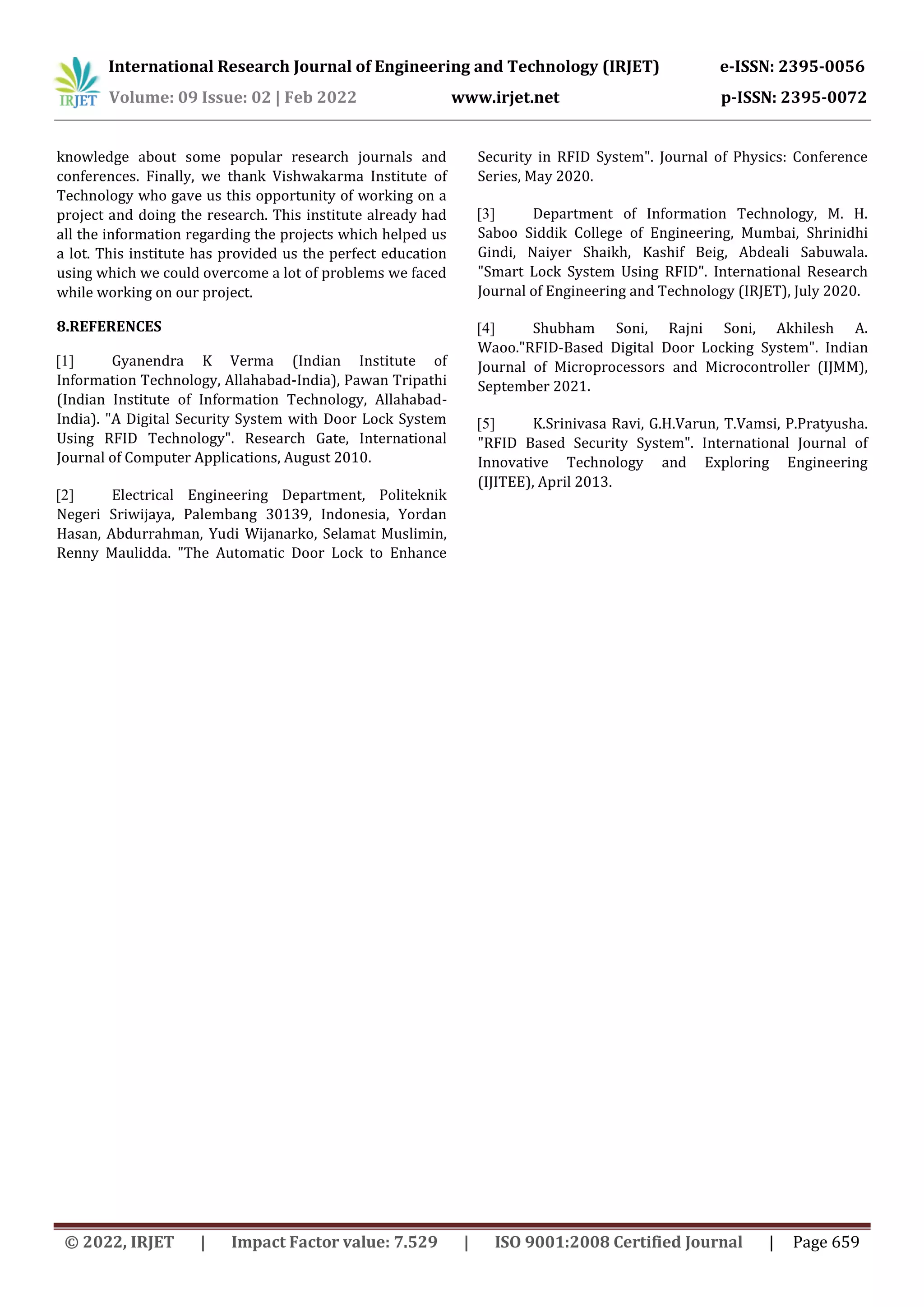 International Research Journal of Engineering and Technology (IRJET) e-ISSN: 2395-0056
Volume: 09 Issue: 02 | Feb 2022 www.irjet.net p-ISSN: 2395-0072
© 2022, IRJET | Impact Factor value: 7.529 | ISO 9001:2008 Certified Journal | Page 659
knowledge about some popular research journals and
conferences. Finally, we thank Vishwakarma Institute of
Technology who gave us this opportunity of working on a
project and doing the research. This institute already had
all the information regarding the projects which helped us
a lot. This institute has provided us the perfect education
using which we could overcome a lot of problems we faced
while working on our project.
8.REFERENCES
[1] Gyanendra K Verma (Indian Institute of
Information Technology, Allahabad-India), Pawan Tripathi
(Indian Institute of Information Technology, Allahabad-
India). "A Digital Security System with Door Lock System
Using RFID Technology". Research Gate, International
Journal of Computer Applications, August 2010.
[2] Electrical Engineering Department, Politeknik
Negeri Sriwijaya, Palembang 30139, Indonesia, Yordan
Hasan, Abdurrahman, Yudi Wijanarko, Selamat Muslimin,
Renny Maulidda. "The Automatic Door Lock to Enhance
Security in RFID System". Journal of Physics: Conference
Series, May 2020.
[3] Department of Information Technology, M. H.
Saboo Siddik College of Engineering, Mumbai, Shrinidhi
Gindi, Naiyer Shaikh, Kashif Beig, Abdeali Sabuwala.
"Smart Lock System Using RFID". International Research
Journal of Engineering and Technology (IRJET), July 2020.
[4] Shubham Soni, Rajni Soni, Akhilesh A.
Waoo."RFID-Based Digital Door Locking System". Indian
Journal of Microprocessors and Microcontroller (IJMM),
September 2021.
[5] K.Srinivasa Ravi, G.H.Varun, T.Vamsi, P.Pratyusha.
"RFID Based Security System". International Journal of
Innovative Technology and Exploring Engineering
(IJITEE), April 2013.
 