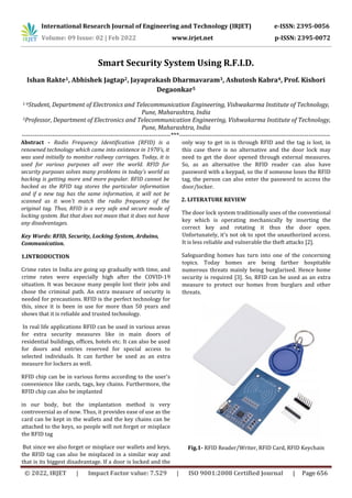 International Research Journal of Engineering and Technology (IRJET) e-ISSN: 2395-0056
Volume: 09 Issue: 02 | Feb 2022 www.irjet.net p-ISSN: 2395-0072
© 2022, IRJET | Impact Factor value: 7.529 | ISO 9001:2008 Certified Journal | Page 656
Smart Security System Using R.F.I.D.
Ishan Rakte1, Abhishek Jagtap2, Jayaprakash Dharmavaram3, Ashutosh Kabra4, Prof. Kishori
Degaonkar5
1-4Student, Department of Electronics and Telecommunication Engineering, Vishwakarma Institute of Technology,
Pune, Maharashtra, India
5Professor, Department of Electronics and Telecommunication Engineering, Vishwakarma Institute of Technology,
Pune, Maharashtra, India
---------------------------------------------------------------------***----------------------------------------------------------------------
Abstract - Radio Frequency Identification (RFID) is a
renowned technology which came into existence in 1970's, it
was used initially to monitor railway carriages. Today, it is
used for various purposes all over the world. RFID for
security purposes solves many problems in today's world as
hacking is getting more and more popular. RFID cannot be
hacked as the RFID tag stores the particular information
and if a new tag has the same information, it will not be
scanned as it won't match the radio frequency of the
original tag. Thus, RFID is a very safe and secure mode of
locking system. But that does not mean that it does not have
any disadvantages.
Key Words: RFID, Security, Locking System, Arduino,
Communication.
1.INTRODUCTION
Crime rates in India are going up gradually with time, and
crime rates were especially high after the COVID-19
situation. It was because many people lost their jobs and
chose the criminal path. An extra measure of security is
needed for precautions. RFID is the perfect technology for
this, since it is been in use for more than 50 years and
shows that it is reliable and trusted technology.
In real life applications RFID can be used in various areas
for extra security measures like in main doors of
residential buildings, offices, hotels etc. It can also be used
for doors and entries reserved for special access to
selected individuals. It can further be used as an extra
measure for lockers as well.
RFID chip can be in various forms according to the user's
convenience like cards, tags, key chains. Furthermore, the
RFID chip can also be implanted
in our body, but the implantation method is very
controversial as of now. Thus, it provides ease of use as the
card can be kept in the wallets and the key chains can be
attached to the keys, so people will not forget or misplace
the RFID tag
But since we also forget or misplace our wallets and keys,
the RFID tag can also be misplaced in a similar way and
that is its biggest disadvantage. If a door is locked and the
only way to get in is through RFID and the tag is lost, in
this case there is no alternative and the door lock may
need to get the door opened through external measures.
So, as an alternative the RFID reader can also have
password with a keypad, so the if someone loses the RFID
tag, the person can also enter the password to access the
door/locker.
2. LITERATURE REVIEW
The door lock system traditionally uses of the conventional
key which is operating mechanically by inserting the
correct key and rotating it thus the door open.
Unfortunately, it's not ok to spot the unauthorized access.
It is less reliable and vulnerable the theft attacks [2].
Safeguarding homes has turn into one of the concerning
topics. Today homes are being farther hospitable
numerous threats mainly being burglarised. Hence home
security is required [3]. So, RFID can be used as an extra
measure to protect our homes from burglars and other
threats.
Fig.1- RFID Reader/Writer, RFID Card, RFID Keychain
 