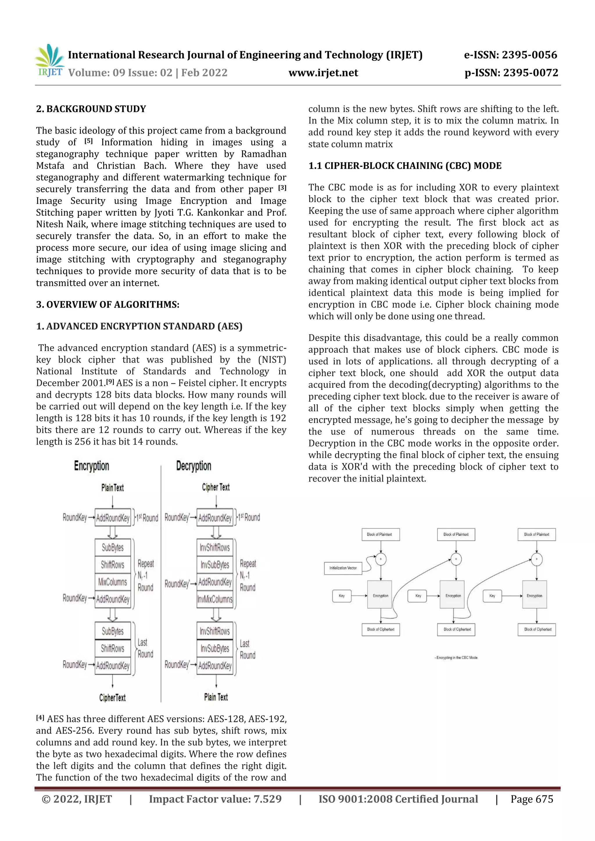 International Research Journal of Engineering and Technology (IRJET) e-ISSN: 2395-0056 Volume: 09 Issue: 02 | Feb 2022 www.irjet.net p-ISSN: 2395-0072 © 2022, IRJET | Impact Factor value: 7.529 | ISO 9001:2008 Certified Journal | Page 675 2. BACKGROUND STUDY The basic ideology of this project came from a background study of [5] Information hiding in images using a steganography technique paper written by Ramadhan Mstafa and Christian Bach. Where they have used steganography and different watermarking technique for securely transferring the data and from other paper [3] Image Security using Image Encryption and Image Stitching paper written by Jyoti T.G. Kankonkar and Prof. Nitesh Naik, where image stitching techniques are used to securely transfer the data. So, in an effort to make the process more secure, our idea of using image slicing and image stitching with cryptography and steganography techniques to provide more security of data that is to be transmitted over an internet. 3. OVERVIEW OF ALGORITHMS: 1. ADVANCED ENCRYPTION STANDARD (AES) The advanced encryption standard (AES) is a symmetric- key block cipher that was published by the (NIST) National Institute of Standards and Technology in December 2001.[9] AES is a non – Feistel cipher. It encrypts and decrypts 128 bits data blocks. How many rounds will be carried out will depend on the key length i.e. If the key length is 128 bits it has 10 rounds, if the key length is 192 bits there are 12 rounds to carry out. Whereas if the key length is 256 it has bit 14 rounds. [4] AES has three different AES versions: AES-128, AES-192, and AES-256. Every round has sub bytes, shift rows, mix columns and add round key. In the sub bytes, we interpret the byte as two hexadecimal digits. Where the row defines the left digits and the column that defines the right digit. The function of the two hexadecimal digits of the row and column is the new bytes. Shift rows are shifting to the left. In the Mix column step, it is to mix the column matrix. In add round key step it adds the round keyword with every state column matrix 1.1 CIPHER-BLOCK CHAINING (CBC) MODE The CBC mode is as for including XOR to every plaintext block to the cipher text block that was created prior. Keeping the use of same approach where cipher algorithm used for encrypting the result. The first block act as resultant block of cipher text, every following block of plaintext is then XOR with the preceding block of cipher text prior to encryption, the action perform is termed as chaining that comes in cipher block chaining. To keep away from making identical output cipher text blocks from identical plaintext data this mode is being implied for encryption in CBC mode i.e. Cipher block chaining mode which will only be done using one thread. Despite this disadvantage, this could be a really common approach that makes use of block ciphers. CBC mode is used in lots of applications. all through decrypting of a cipher text block, one should add XOR the output data acquired from the decoding(decrypting) algorithms to the preceding cipher text block. due to the receiver is aware of all of the cipher text blocks simply when getting the encrypted message, he's going to decipher the message by the use of numerous threads on the same time. Decryption in the CBC mode works in the opposite order. while decrypting the final block of cipher text, the ensuing data is XOR'd with the preceding block of cipher text to recover the initial plaintext. 