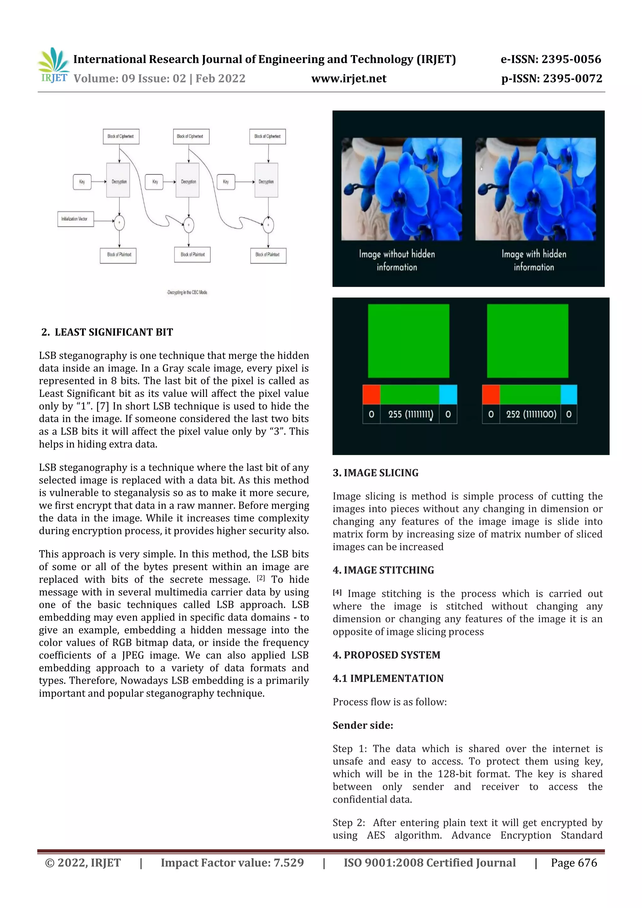 International Research Journal of Engineering and Technology (IRJET) e-ISSN: 2395-0056 Volume: 09 Issue: 02 | Feb 2022 www.irjet.net p-ISSN: 2395-0072 © 2022, IRJET | Impact Factor value: 7.529 | ISO 9001:2008 Certified Journal | Page 676 2. LEAST SIGNIFICANT BIT LSB steganography is one technique that merge the hidden data inside an image. In a Gray scale image, every pixel is represented in 8 bits. The last bit of the pixel is called as Least Significant bit as its value will affect the pixel value only by “1”. [7] In short LSB technique is used to hide the data in the image. If someone considered the last two bits as a LSB bits it will affect the pixel value only by “3”. This helps in hiding extra data. LSB steganography is a technique where the last bit of any selected image is replaced with a data bit. As this method is vulnerable to steganalysis so as to make it more secure, we first encrypt that data in a raw manner. Before merging the data in the image. While it increases time complexity during encryption process, it provides higher security also. This approach is very simple. In this method, the LSB bits of some or all of the bytes present within an image are replaced with bits of the secrete message. [2] To hide message with in several multimedia carrier data by using one of the basic techniques called LSB approach. LSB embedding may even applied in specific data domains - to give an example, embedding a hidden message into the color values of RGB bitmap data, or inside the frequency coefficients of a JPEG image. We can also applied LSB embedding approach to a variety of data formats and types. Therefore, Nowadays LSB embedding is a primarily important and popular steganography technique. 3. IMAGE SLICING Image slicing is method is simple process of cutting the images into pieces without any changing in dimension or changing any features of the image image is slide into matrix form by increasing size of matrix number of sliced images can be increased 4. IMAGE STITCHING [4] Image stitching is the process which is carried out where the image is stitched without changing any dimension or changing any features of the image it is an opposite of image slicing process 4. PROPOSED SYSTEM 4.1 IMPLEMENTATION Process flow is as follow: Sender side: Step 1: The data which is shared over the internet is unsafe and easy to access. To protect them using key, which will be in the 128-bit format. The key is shared between only sender and receiver to access the confidential data. Step 2: After entering plain text it will get encrypted by using AES algorithm. Advance Encryption Standard 