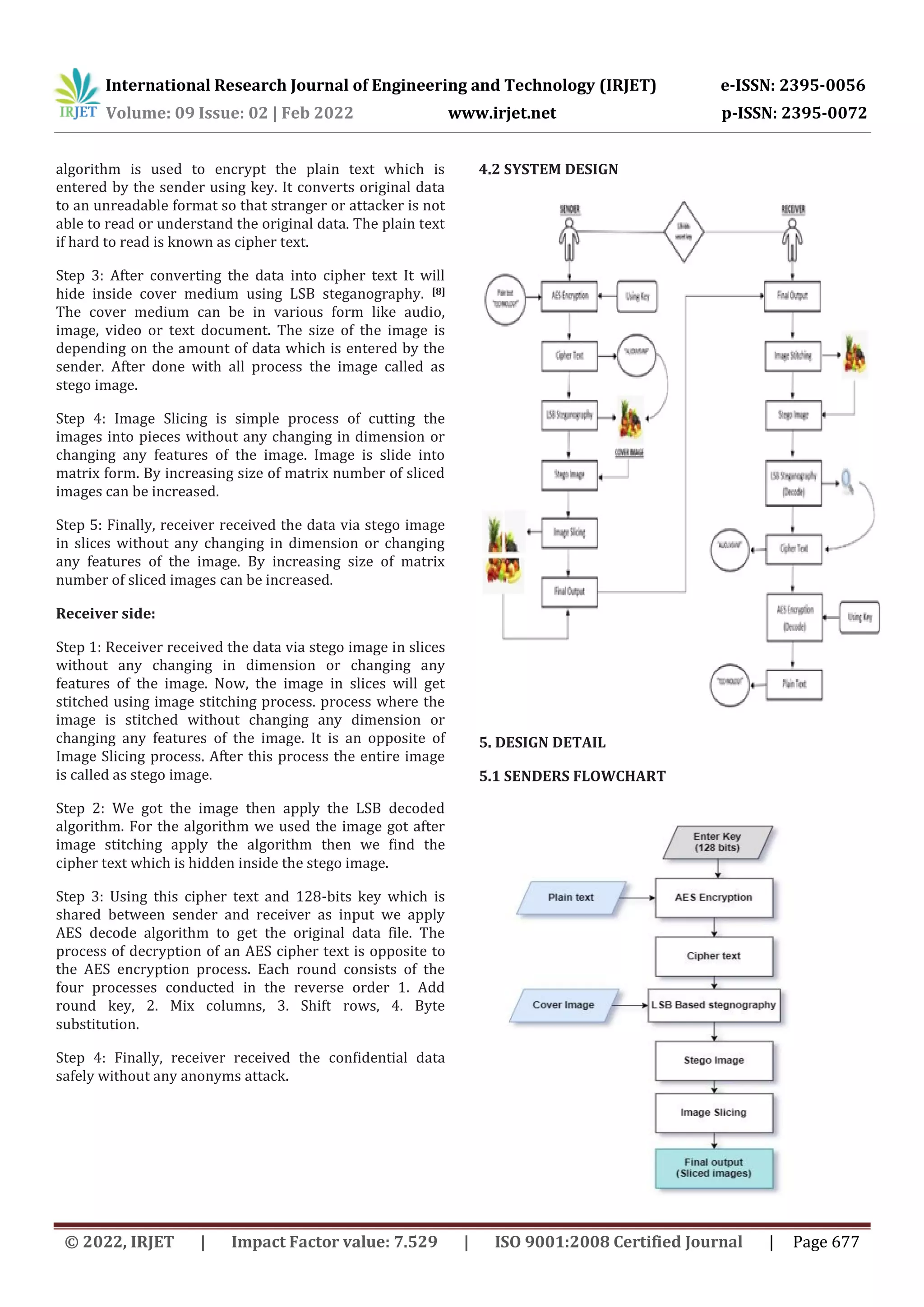 International Research Journal of Engineering and Technology (IRJET) e-ISSN: 2395-0056 Volume: 09 Issue: 02 | Feb 2022 www.irjet.net p-ISSN: 2395-0072 © 2022, IRJET | Impact Factor value: 7.529 | ISO 9001:2008 Certified Journal | Page 677 algorithm is used to encrypt the plain text which is entered by the sender using key. It converts original data to an unreadable format so that stranger or attacker is not able to read or understand the original data. The plain text if hard to read is known as cipher text. Step 3: After converting the data into cipher text It will hide inside cover medium using LSB steganography. [8] The cover medium can be in various form like audio, image, video or text document. The size of the image is depending on the amount of data which is entered by the sender. After done with all process the image called as stego image. Step 4: Image Slicing is simple process of cutting the images into pieces without any changing in dimension or changing any features of the image. Image is slide into matrix form. By increasing size of matrix number of sliced images can be increased. Step 5: Finally, receiver received the data via stego image in slices without any changing in dimension or changing any features of the image. By increasing size of matrix number of sliced images can be increased. Receiver side: Step 1: Receiver received the data via stego image in slices without any changing in dimension or changing any features of the image. Now, the image in slices will get stitched using image stitching process. process where the image is stitched without changing any dimension or changing any features of the image. It is an opposite of Image Slicing process. After this process the entire image is called as stego image. Step 2: We got the image then apply the LSB decoded algorithm. For the algorithm we used the image got after image stitching apply the algorithm then we find the cipher text which is hidden inside the stego image. Step 3: Using this cipher text and 128-bits key which is shared between sender and receiver as input we apply AES decode algorithm to get the original data file. The process of decryption of an AES cipher text is opposite to the AES encryption process. Each round consists of the four processes conducted in the reverse order 1. Add round key, 2. Mix columns, 3. Shift rows, 4. Byte substitution. Step 4: Finally, receiver received the confidential data safely without any anonyms attack. 4.2 SYSTEM DESIGN 5. DESIGN DETAIL 5.1 SENDERS FLOWCHART 