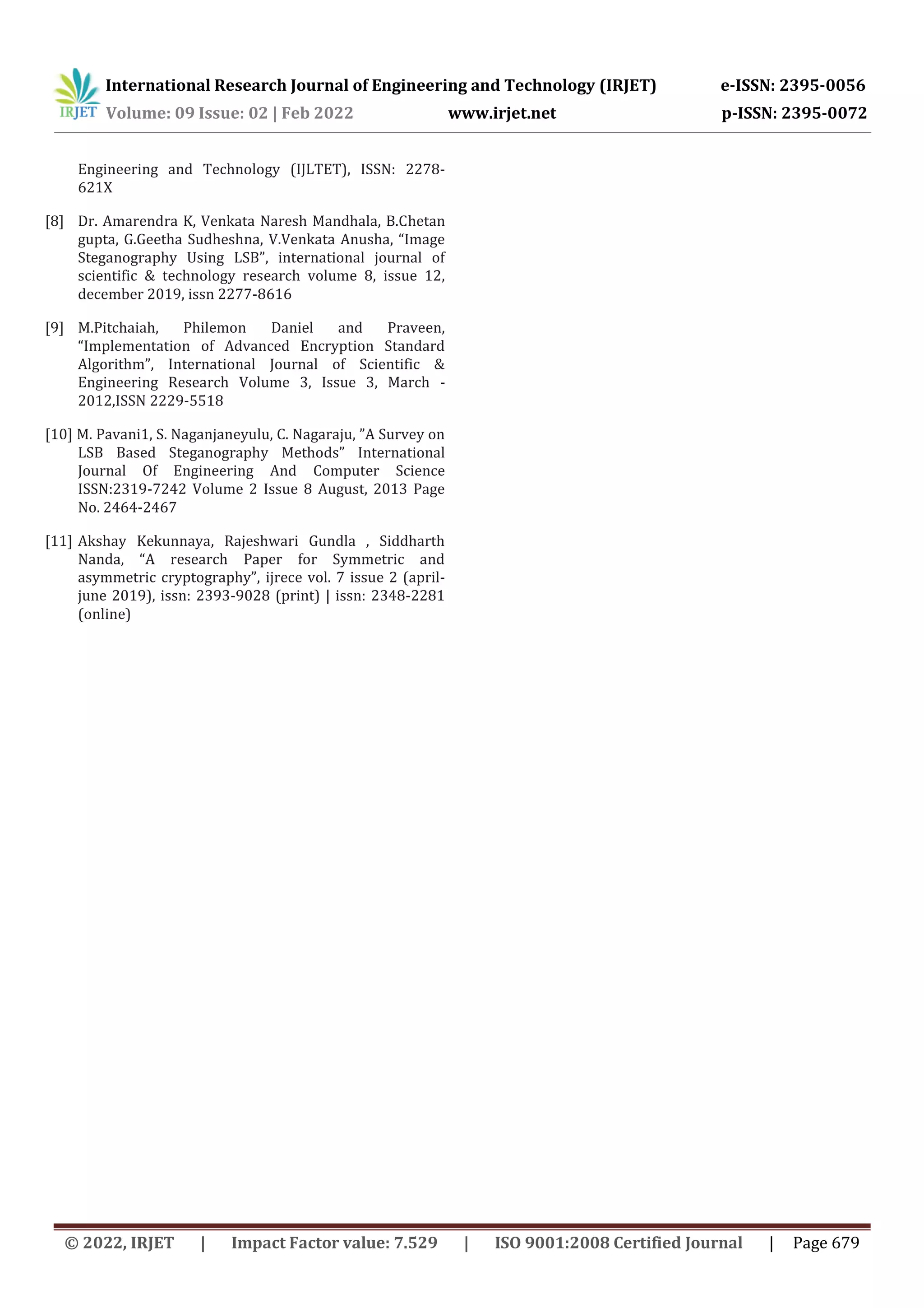 International Research Journal of Engineering and Technology (IRJET) e-ISSN: 2395-0056 Volume: 09 Issue: 02 | Feb 2022 www.irjet.net p-ISSN: 2395-0072 © 2022, IRJET | Impact Factor value: 7.529 | ISO 9001:2008 Certified Journal | Page 679 Engineering and Technology (IJLTET), ISSN: 2278- 621X [8] Dr. Amarendra K, Venkata Naresh Mandhala, B.Chetan gupta, G.Geetha Sudheshna, V.Venkata Anusha, “Image Steganography Using LSB”, international journal of scientific & technology research volume 8, issue 12, december 2019, issn 2277-8616 [9] M.Pitchaiah, Philemon Daniel and Praveen, “Implementation of Advanced Encryption Standard Algorithm”, International Journal of Scientific & Engineering Research Volume 3, Issue 3, March - 2012,ISSN 2229-5518 [10] M. Pavani1, S. Naganjaneyulu, C. Nagaraju, ”A Survey on LSB Based Steganography Methods” International Journal Of Engineering And Computer Science ISSN:2319-7242 Volume 2 Issue 8 August, 2013 Page No. 2464-2467 [11] Akshay Kekunnaya, Rajeshwari Gundla , Siddharth Nanda, “A research Paper for Symmetric and asymmetric cryptography”, ijrece vol. 7 issue 2 (april- june 2019), issn: 2393-9028 (print) | issn: 2348-2281 (online) 