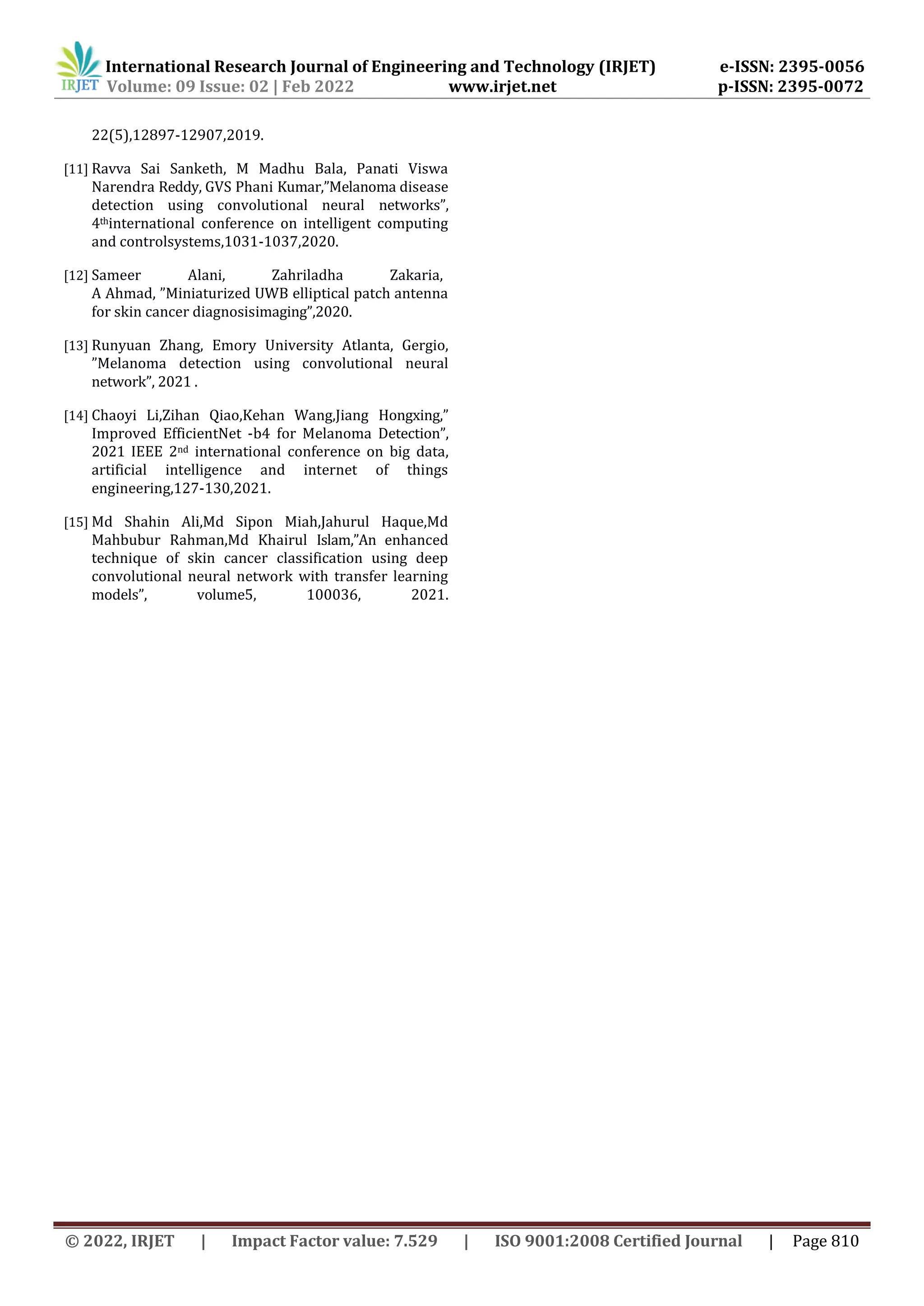 International Research Journal of Engineering and Technology (IRJET) e-ISSN: 2395-0056
Volume: 09 Issue: 02 | Feb 2022 www.irjet.net p-ISSN: 2395-0072
© 2022, IRJET | Impact Factor value: 7.529 | ISO 9001:2008 Certified Journal | Page 810
22(5),12897-12907,2019.
[11] Ravva Sai Sanketh, M Madhu Bala, Panati Viswa
Narendra Reddy, GVS Phani Kumar,”Melanoma disease
detection using convolutional neural networks”,
4thinternational conference on intelligent computing
and controlsystems,1031-1037,2020.
[12] Sameer Alani, Zahriladha Zakaria,
A Ahmad, ”Miniaturized UWB elliptical patch antenna
for skin cancer diagnosisimaging”,2020.
[13] Runyuan Zhang, Emory University Atlanta, Gergio,
”Melanoma detection using convolutional neural
network”, 2021 .
[14] Chaoyi Li,Zihan Qiao,Kehan Wang,Jiang Hongxing,”
Improved EfficientNet -b4 for Melanoma Detection”,
2021 IEEE 2nd international conference on big data,
artificial intelligence and internet of things
engineering,127-130,2021.
[15] Md Shahin Ali,Md Sipon Miah,Jahurul Haque,Md
Mahbubur Rahman,Md Khairul Islam,”An enhanced
technique of skin cancer classification using deep
convolutional neural network with transfer learning
models”, volume5, 100036, 2021.
 
