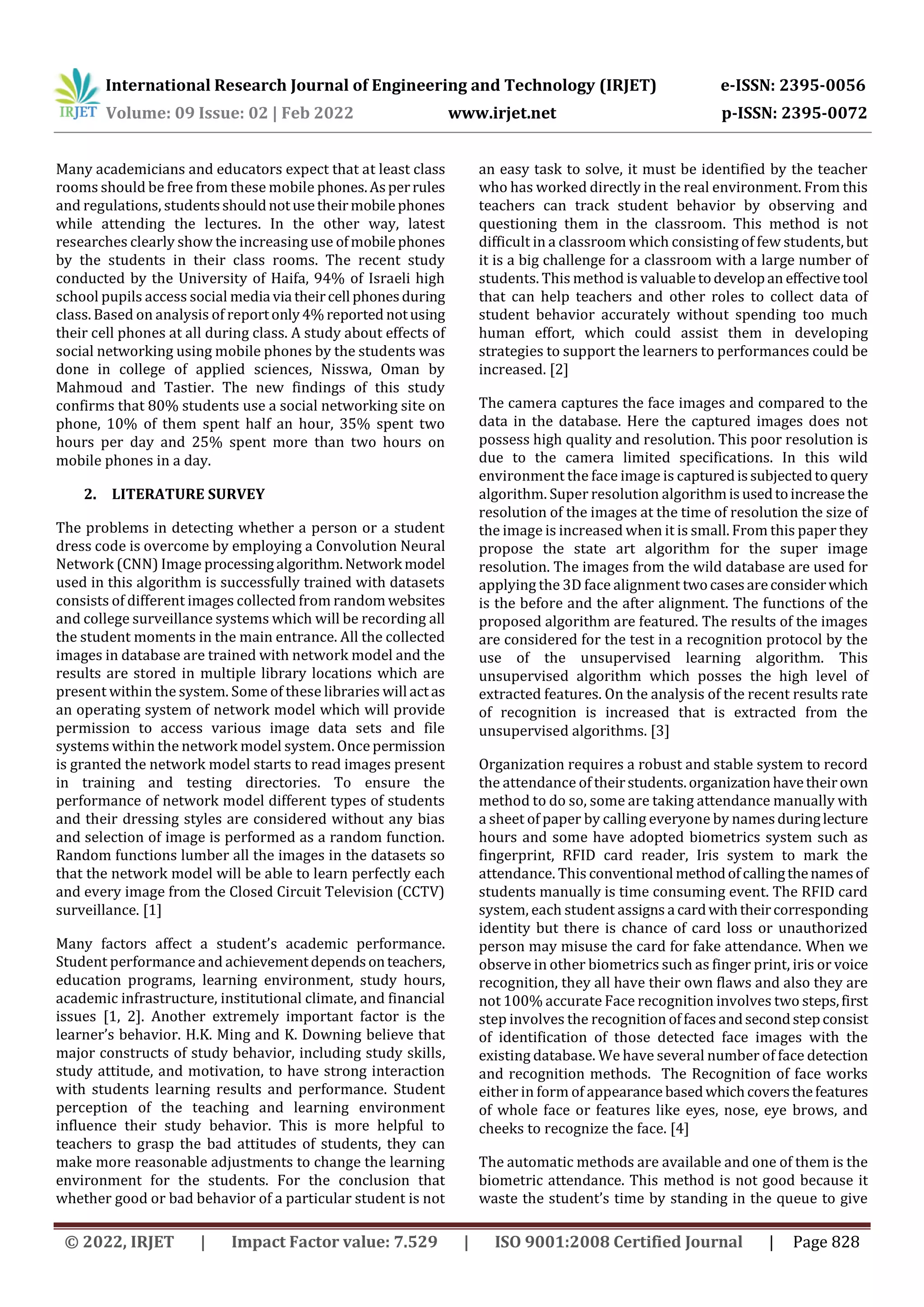 International Research Journal of Engineering and Technology (IRJET) e-ISSN: 2395-0056
Volume: 09 Issue: 02 | Feb 2022 www.irjet.net p-ISSN: 2395-0072
© 2022, IRJET | Impact Factor value: 7.529 | ISO 9001:2008 Certified Journal | Page 828
Many academicians and educators expect that at least class
rooms should be free from these mobile phones.Asperrules
and regulations, studentsshouldnotusetheirmobilephones
while attending the lectures. In the other way, latest
researches clearly show the increasing use ofmobilephones
by the students in their class rooms. The recent study
conducted by the University of Haifa, 94% of Israeli high
school pupils access social media via theircell phonesduring
class. Based on analysis of reportonly4%reported notusing
their cell phones at all during class. A study about effects of
social networking using mobile phones by the students was
done in college of applied sciences, Nisswa, Oman by
Mahmoud and Tastier. The new findings of this study
confirms that 80% students use a social networking site on
phone, 10% of them spent half an hour, 35% spent two
hours per day and 25% spent more than two hours on
mobile phones in a day.
2. LITERATURE SURVEY
The problems in detecting whether a person or a student
dress code is overcome by employing a Convolution Neural
Network (CNN) Image processingalgorithm.Network model
used in this algorithm is successfully trained with datasets
consists of different images collected from random websites
and college surveillance systems which will be recording all
the student moments in the main entrance. All the collected
images in database are trained with network model and the
results are stored in multiple library locations which are
present within the system. Some of these libraries will actas
an operating system of network model which will provide
permission to access various image data sets and file
systems within the network model system. Once permission
is granted the network model starts to read images present
in training and testing directories. To ensure the
performance of network model different types of students
and their dressing styles are considered without any bias
and selection of image is performed as a random function.
Random functions lumber all the images in the datasets so
that the network model will be able to learn perfectly each
and every image from the Closed Circuit Television (CCTV)
surveillance. [1]
Many factors affect a student’s academic performance.
Student performance and achievementdependsonteachers,
education programs, learning environment, study hours,
academic infrastructure, institutional climate, and financial
issues [1, 2]. Another extremely important factor is the
learner’s behavior. H.K. Ming and K. Downing believe that
major constructs of study behavior, including study skills,
study attitude, and motivation, to have strong interaction
with students learning results and performance. Student
perception of the teaching and learning environment
influence their study behavior. This is more helpful to
teachers to grasp the bad attitudes of students, they can
make more reasonable adjustments to change the learning
environment for the students. For the conclusion that
whether good or bad behavior of a particular student is not
an easy task to solve, it must be identified by the teacher
who has worked directly in the real environment. From this
teachers can track student behavior by observing and
questioning them in the classroom. This method is not
difficult in a classroom which consisting of few students,but
it is a big challenge for a classroom with a large number of
students. This method is valuabletodevelopan effectivetool
that can help teachers and other roles to collect data of
student behavior accurately without spending too much
human effort, which could assist them in developing
strategies to support the learners to performances could be
increased. [2]
The camera captures the face images and compared to the
data in the database. Here the captured images does not
possess high quality and resolution. This poor resolution is
due to the camera limited specifications. In this wild
environment the face image is capturedissubjectedtoquery
algorithm. Super resolution algorithmisusedtoincrease the
resolution of the images at the time of resolution the size of
the image is increased when it is small. From this paper they
propose the state art algorithm for the super image
resolution. The images from the wild database are used for
applying the 3D face alignment twocasesareconsiderwhich
is the before and the after alignment. The functions of the
proposed algorithm are featured. The results of the images
are considered for the test in a recognition protocol by the
use of the unsupervised learning algorithm. This
unsupervised algorithm which posses the high level of
extracted features. On the analysis of the recent results rate
of recognition is increased that is extracted from the
unsupervised algorithms. [3]
Organization requires a robust and stable system to record
the attendance of theirstudents.organizationhavetheirown
method to do so, some are taking attendance manually with
a sheet of paper by calling everyone by namesduringlecture
hours and some have adopted biometrics system such as
fingerprint, RFID card reader, Iris system to mark the
attendance. This conventional methodofcallingthenamesof
students manually is time consuming event. The RFID card
system, each student assigns a cardwiththeircorresponding
identity but there is chance of card loss or unauthorized
person may misuse the card for fake attendance. When we
observe in other biometrics such as finger print, iris or voice
recognition, they all have their own flaws and also they are
not 100% accurate Face recognition involves two steps,first
step involves the recognition offacesandsecondstepconsist
of identification of those detected face images with the
existing database. We have several number of face detection
and recognition methods. The Recognition of face works
either in form of appearance basedwhichcoversthefeatures
of whole face or features like eyes, nose, eye brows, and
cheeks to recognize the face. [4]
The automatic methods are available and one of them is the
biometric attendance. This method is not good because it
waste the student’s time by standing in the queue to give
 