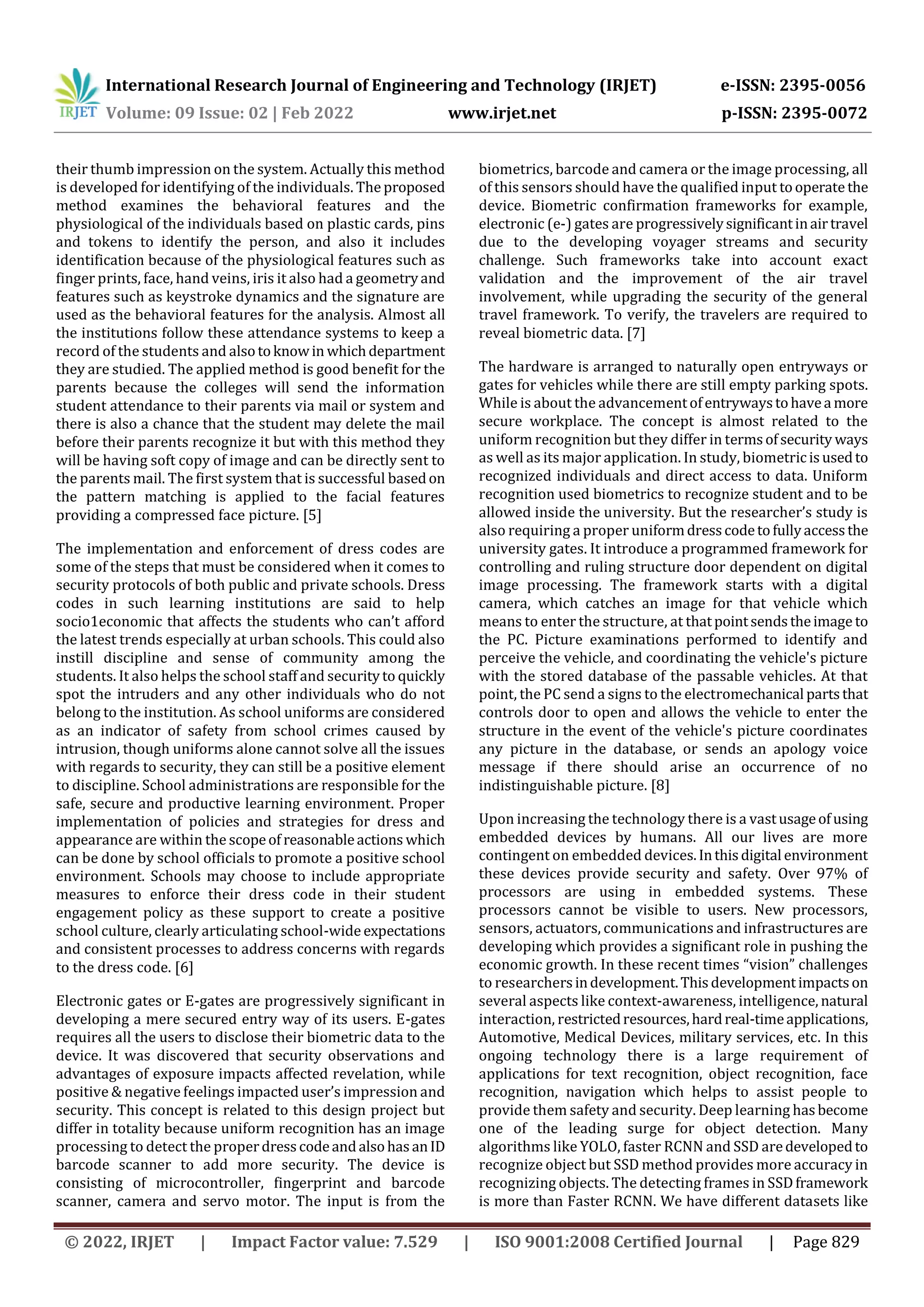 International Research Journal of Engineering and Technology (IRJET) e-ISSN: 2395-0056
Volume: 09 Issue: 02 | Feb 2022 www.irjet.net p-ISSN: 2395-0072
© 2022, IRJET | Impact Factor value: 7.529 | ISO 9001:2008 Certified Journal | Page 829
their thumb impression on the system. Actually this method
is developed for identifying of the individuals. The proposed
method examines the behavioral features and the
physiological of the individuals based on plastic cards, pins
and tokens to identify the person, and also it includes
identification because of the physiological features such as
finger prints, face, hand veins, iris it also had a geometryand
features such as keystroke dynamics and the signature are
used as the behavioral features for the analysis. Almost all
the institutions follow these attendance systems to keep a
record of the students and alsotoknowin whichdepartment
they are studied. The applied method is good benefit for the
parents because the colleges will send the information
student attendance to their parents via mail or system and
there is also a chance that the student may delete the mail
before their parents recognize it but with this method they
will be having soft copy of image and can be directly sent to
the parents mail. The first system that is successful basedon
the pattern matching is applied to the facial features
providing a compressed face picture. [5]
The implementation and enforcement of dress codes are
some of the steps that must be considered when it comes to
security protocols of both public and private schools. Dress
codes in such learning institutions are said to help
socio1economic that affects the students who can’t afford
the latest trends especially at urban schools. This could also
instill discipline and sense of community among the
students. It also helps the school staff and securityto quickly
spot the intruders and any other individuals who do not
belong to the institution. As school uniforms are considered
as an indicator of safety from school crimes caused by
intrusion, though uniforms alone cannot solve all the issues
with regards to security, they can still be a positive element
to discipline. School administrations are responsible for the
safe, secure and productive learning environment. Proper
implementation of policies and strategies for dress and
appearance are within the scopeof reasonableactions which
can be done by school officials to promote a positive school
environment. Schools may choose to include appropriate
measures to enforce their dress code in their student
engagement policy as these support to create a positive
school culture, clearly articulating school-wideexpectations
and consistent processes to address concerns with regards
to the dress code. [6]
Electronic gates or E-gates are progressively significant in
developing a mere secured entry way of its users. E-gates
requires all the users to disclose their biometric data to the
device. It was discovered that security observations and
advantages of exposure impacts affected revelation, while
positive & negative feelings impacted user’s impression and
security. This concept is related to this design project but
differ in totality because uniform recognition has an image
processing to detect the properdresscodeandalsohasanID
barcode scanner to add more security. The device is
consisting of microcontroller, fingerprint and barcode
scanner, camera and servo motor. The input is from the
biometrics, barcode and camera or the image processing, all
of this sensors should have the qualified input tooperatethe
device. Biometric confirmation frameworks for example,
electronic (e-) gates are progressivelysignificantinairtravel
due to the developing voyager streams and security
challenge. Such frameworks take into account exact
validation and the improvement of the air travel
involvement, while upgrading the security of the general
travel framework. To verify, the travelers are required to
reveal biometric data. [7]
The hardware is arranged to naturally open entryways or
gates for vehicles while there are still empty parking spots.
While is about the advancementofentrywaystohavea more
secure workplace. The concept is almost related to the
uniform recognition but they differ in termsofsecurity ways
as well as its major application. In study, biometricisusedto
recognized individuals and direct access to data. Uniform
recognition used biometrics to recognize student and to be
allowed inside the university. But the researcher’s study is
also requiring a proper uniformdresscodetofullyaccessthe
university gates. It introduce a programmed framework for
controlling and ruling structure door dependent on digital
image processing. The framework starts with a digital
camera, which catches an image for that vehicle which
means to enter the structure, at thatpointsendstheimage to
the PC. Picture examinations performed to identify and
perceive the vehicle, and coordinating the vehicle's picture
with the stored database of the passable vehicles. At that
point, the PC send a signs to the electromechanical partsthat
controls door to open and allows the vehicle to enter the
structure in the event of the vehicle's picture coordinates
any picture in the database, or sends an apology voice
message if there should arise an occurrence of no
indistinguishable picture. [8]
Upon increasing the technology there is a vastusageofusing
embedded devices by humans. All our lives are more
contingent on embedded devices.Inthisdigital environment
these devices provide security and safety. Over 97% of
processors are using in embedded systems. These
processors cannot be visible to users. New processors,
sensors, actuators, communications and infrastructures are
developing which provides a significant role in pushing the
economic growth. In these recent times “vision” challenges
to researchersindevelopment.Thisdevelopmentimpactson
several aspects like context-awareness, intelligence, natural
interaction, restrictedresources,hardreal-timeapplications,
Automotive, Medical Devices, military services, etc. In this
ongoing technology there is a large requirement of
applications for text recognition, object recognition, face
recognition, navigation which helps to assist people to
provide them safety and security. Deep learning hasbecome
one of the leading surge for object detection. Many
algorithms like YOLO, faster RCNN and SSD aredevelopedto
recognize object but SSD method provides more accuracy in
recognizing objects. The detecting frames in SSDframework
is more than Faster RCNN. We have different datasets like
 
