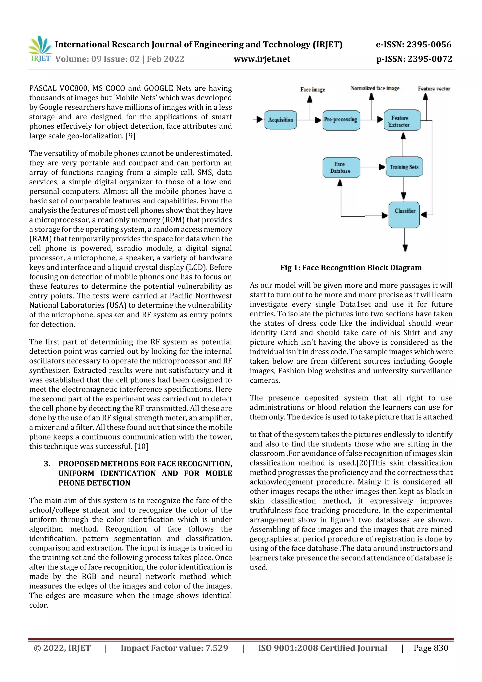 International Research Journal of Engineering and Technology (IRJET) e-ISSN: 2395-0056
Volume: 09 Issue: 02 | Feb 2022 www.irjet.net p-ISSN: 2395-0072
© 2022, IRJET | Impact Factor value: 7.529 | ISO 9001:2008 Certified Journal | Page 830
PASCAL VOC800, MS COCO and GOOGLE Nets are having
thousands of images but ‘Mobile Nets’ which was developed
by Google researchers have millions of images with in a less
storage and are designed for the applications of smart
phones effectively for object detection, face attributes and
large scale geo-localization. [9]
The versatility of mobile phones cannot be underestimated,
they are very portable and compact and can perform an
array of functions ranging from a simple call, SMS, data
services, a simple digital organizer to those of a low end
personal computers. Almost all the mobile phones have a
basic set of comparable features and capabilities. From the
analysis the features of most cell phonesshowthattheyhave
a microprocessor, a read only memory (ROM) that provides
a storage for the operating system, a randomaccessmemory
(RAM) that temporarilyprovidesthespacefordata when the
cell phone is powered, ssradio module, a digital signal
processor, a microphone, a speaker, a variety of hardware
keys and interface and a liquid crystal display (LCD). Before
focusing on detection of mobile phones one has to focus on
these features to determine the potential vulnerability as
entry points. The tests were carried at Pacific Northwest
National Laboratories (USA) to determine the vulnerability
of the microphone, speaker and RF system as entry points
for detection.
The first part of determining the RF system as potential
detection point was carried out by looking for the internal
oscillators necessary to operate the microprocessor and RF
synthesizer. Extracted results were not satisfactory and it
was established that the cell phones had been designed to
meet the electromagnetic interference specifications. Here
the second part of the experiment was carried out to detect
the cell phone by detecting the RF transmitted. All these are
done by the use of an RF signal strength meter, an amplifier,
a mixer and a filter. All these found out that since the mobile
phone keeps a continuous communication with the tower,
this technique was successful. [10]
3. PROPOSED METHODS FOR FACE RECOGNITION,
UNIFORM IDENTICATION AND FOR MOBLE
PHONE DETECTION
The main aim of this system is to recognize the face of the
school/college student and to recognize the color of the
uniform through the color identification which is under
algorithm method. Recognition of face follows the
identification, pattern segmentation and classification,
comparison and extraction. The input is image is trained in
the training set and the following process takes place. Once
after the stage of face recognition, the color identification is
made by the RGB and neural network method which
measures the edges of the images and color of the images.
The edges are measure when the image shows identical
color.
Fig 1: Face Recognition Block Diagram
As our model will be given more and more passages it will
start to turn out to be more and more precise as it will learn
investigate every single Data1set and use it for future
entries. To isolate the pictures into two sections have taken
the states of dress code like the individual should wear
Identity Card and should take care of his Shirt and any
picture which isn't having the above is considered as the
individual isn't in dress code. Thesampleimageswhichwere
taken below are from different sources including Google
images, Fashion blog websites and university surveillance
cameras.
The presence deposited system that all right to use
administrations or blood relation the learners can use for
them only. The device is used to take picture that is attached
to that of the system takes the pictures endlessly to identify
and also to find the students those who are sitting in the
classroom .For avoidance of false recognition of images skin
classification method is used.[20]This skin classification
method progresses the proficiency and the correctness that
acknowledgement procedure. Mainly it is considered all
other images recaps the other images then kept as black in
skin classification method, it expressively improves
truthfulness face tracking procedure. In the experimental
arrangement show in figure1 two databases are shown.
Assembling of face images and the images that are mined
geographies at period procedure of registration is done by
using of the face database .The data around instructors and
learners take presence the second attendance of database is
used.
 
