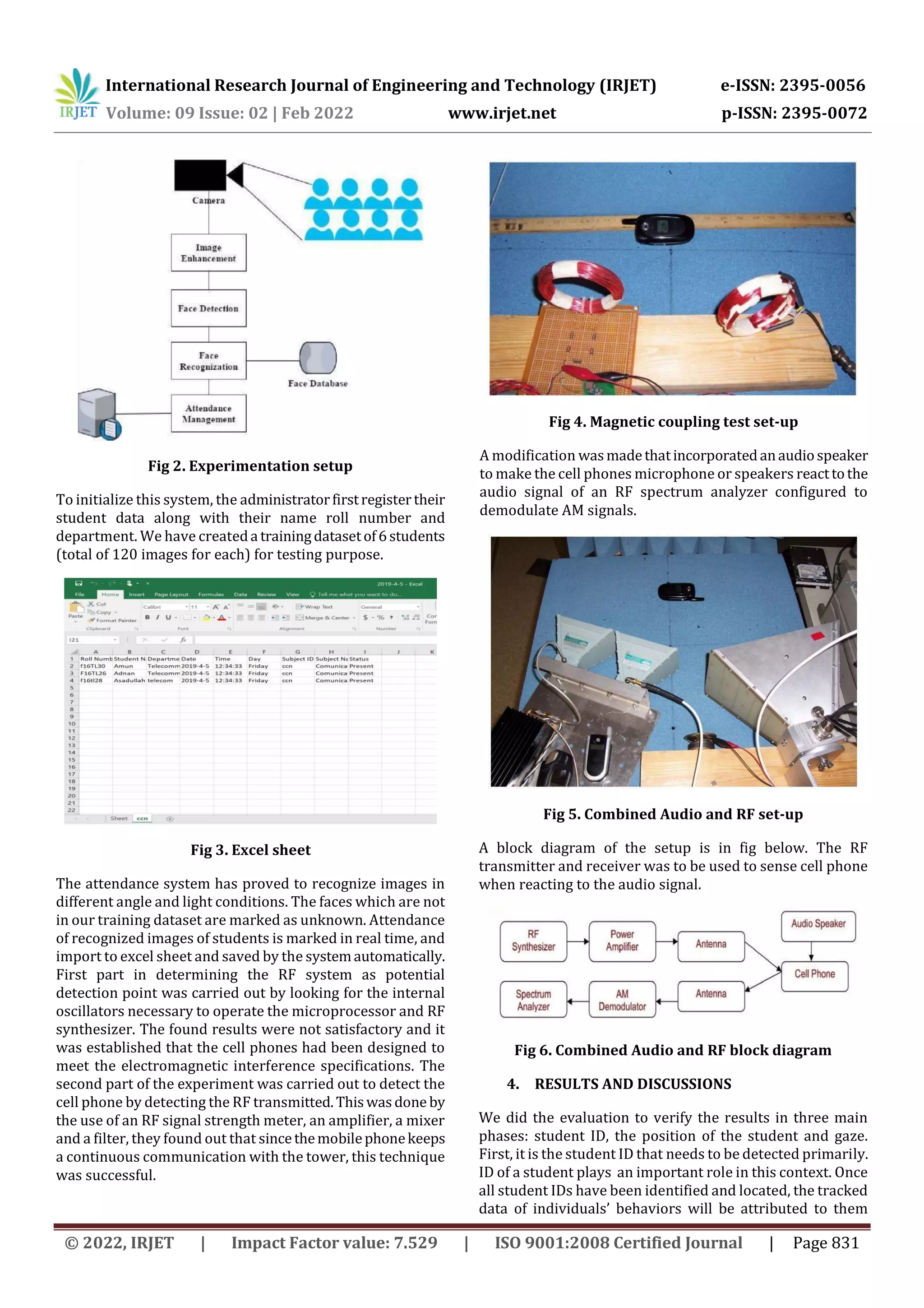 International Research Journal of Engineering and Technology (IRJET) e-ISSN: 2395-0056
Volume: 09 Issue: 02 | Feb 2022 www.irjet.net p-ISSN: 2395-0072
© 2022, IRJET | Impact Factor value: 7.529 | ISO 9001:2008 Certified Journal | Page 831
Fig 2. Experimentation setup
To initialize this system, the administratorfirstregistertheir
student data along with their name roll number and
department. We have createda trainingdatasetof6students
(total of 120 images for each) for testing purpose.
Fig 3. Excel sheet
The attendance system has proved to recognize images in
different angle and light conditions. The faces which are not
in our training dataset are marked as unknown. Attendance
of recognized images of students is marked in real time, and
import to excel sheet and saved by the systemautomatically.
First part in determining the RF system as potential
detection point was carried out by looking for the internal
oscillators necessary to operate the microprocessor and RF
synthesizer. The found results were not satisfactory and it
was established that the cell phones had been designed to
meet the electromagnetic interference specifications. The
second part of the experiment was carried out to detect the
cell phone by detecting the RF transmitted.Thiswasdone by
the use of an RF signal strength meter, an amplifier, a mixer
and a filter, they found out that sincethemobilephonekeeps
a continuous communication with the tower, this technique
was successful.
Fig 4. Magnetic coupling test set-up
A modification wasmadethatincorporatedanaudiospeaker
to make the cell phones microphone or speakers reacttothe
audio signal of an RF spectrum analyzer configured to
demodulate AM signals.
Fig 5. Combined Audio and RF set-up
A block diagram of the setup is in fig below. The RF
transmitter and receiver was to be used to sense cell phone
when reacting to the audio signal.
Fig 6. Combined Audio and RF block diagram
4. RESULTS AND DISCUSSIONS
We did the evaluation to verify the results in three main
phases: student ID, the position of the student and gaze.
First, it is the student ID that needs to be detected primarily.
ID of a student plays an important role in this context. Once
all student IDs have been identified and located, the tracked
data of individuals’ behaviors will be attributed to them
 