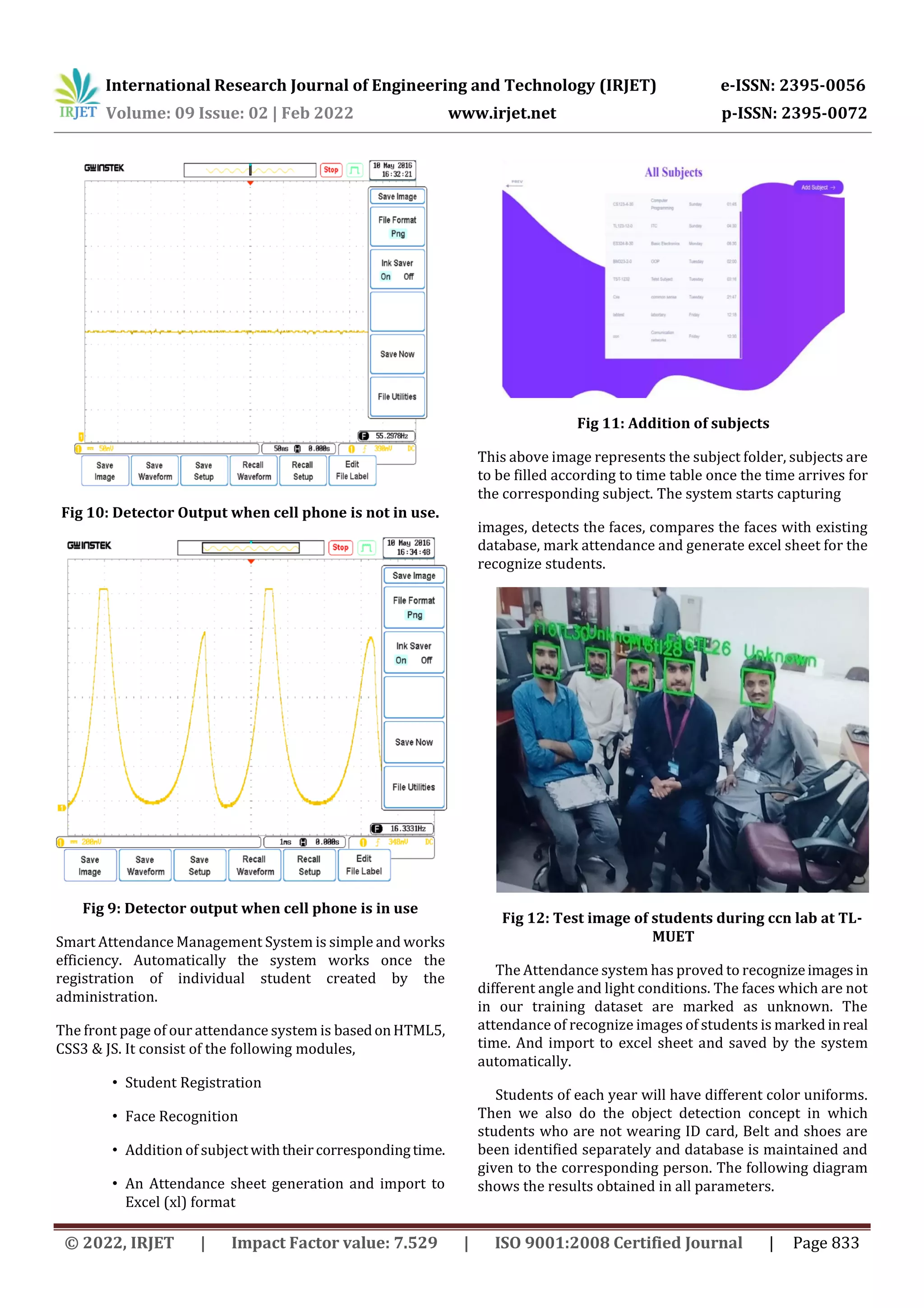 International Research Journal of Engineering and Technology (IRJET) e-ISSN: 2395-0056
Volume: 09 Issue: 02 | Feb 2022 www.irjet.net p-ISSN: 2395-0072
© 2022, IRJET | Impact Factor value: 7.529 | ISO 9001:2008 Certified Journal | Page 833
Fig 10: Detector Output when cell phone is not in use.
Fig 9: Detector output when cell phone is in use
Smart Attendance Management System is simple and works
efficiency. Automatically the system works once the
registration of individual student created by the
administration.
The front page of our attendance system is basedonHTML5,
CSS3 & JS. It consist of the following modules,
• Student Registration
• Face Recognition
• Addition of subjectwiththeircorrespondingtime.
• An Attendance sheet generation and import to
Excel (xl) format
Fig 11: Addition of subjects
This above image represents the subject folder, subjects are
to be filled according to time table once the time arrives for
the corresponding subject. The system starts capturing
images, detects the faces, compares the faces with existing
database, mark attendance and generate excel sheet for the
recognize students.
Fig 12: Test image of students during ccn lab at TL-
MUET
The Attendance system has proved to recognizeimagesin
different angle and light conditions. The faces which are not
in our training dataset are marked as unknown. The
attendance of recognize images of students is marked inreal
time. And import to excel sheet and saved by the system
automatically.
Students of each year will have different color uniforms.
Then we also do the object detection concept in which
students who are not wearing ID card, Belt and shoes are
been identified separately and database is maintained and
given to the corresponding person. The following diagram
shows the results obtained in all parameters.
 