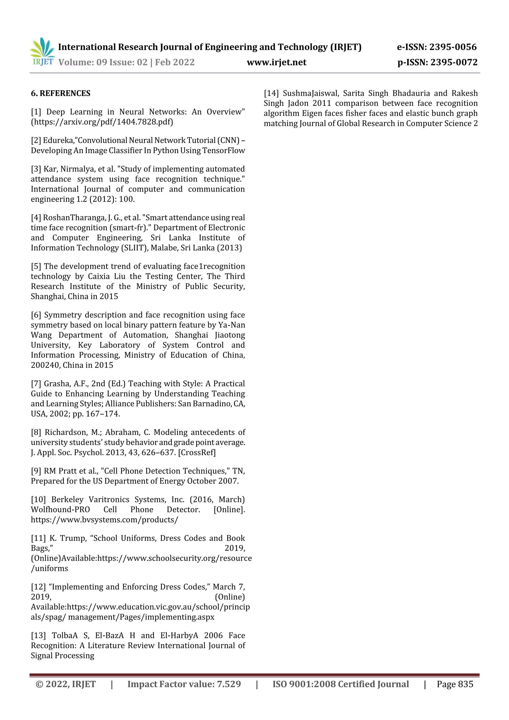 International Research Journal of Engineering and Technology (IRJET) e-ISSN: 2395-0056
Volume: 09 Issue: 02 | Feb 2022 www.irjet.net p-ISSN: 2395-0072
© 2022, IRJET | Impact Factor value: 7.529 | ISO 9001:2008 Certified Journal | Page 835
6. REFERENCES
[1] Deep Learning in Neural Networks: An Overview"
(https://arxiv.org/pdf/1404.7828.pdf)
[2] Edureka,”Convolutional Neural Network Tutorial (CNN) –
Developing An Image Classifier In Python Using TensorFlow
[3] Kar, Nirmalya, et al. "Study of implementing automated
attendance system using face recognition technique."
International Journal of computer and communication
engineering 1.2 (2012): 100.
[4] RoshanTharanga, J. G., et al. "Smart attendance using real
time face recognition (smart-fr)." Department of Electronic
and Computer Engineering, Sri Lanka Institute of
Information Technology (SLIIT), Malabe, Sri Lanka (2013)
[5] The development trend of evaluating face1recognition
technology by Caixia Liu the Testing Center, The Third
Research Institute of the Ministry of Public Security,
Shanghai, China in 2015
[6] Symmetry description and face recognition using face
symmetry based on local binary pattern feature by Ya-Nan
Wang Department of Automation, Shanghai Jiaotong
University, Key Laboratory of System Control and
Information Processing, Ministry of Education of China,
200240, China in 2015
[7] Grasha, A.F., 2nd (Ed.) Teaching with Style: A Practical
Guide to Enhancing Learning by Understanding Teaching
and Learning Styles; Alliance Publishers: San Barnadino,CA,
USA, 2002; pp. 167–174.
[8] Richardson, M.; Abraham, C. Modeling antecedents of
university students’ study behaviorandgradepointaverage.
J. Appl. Soc. Psychol. 2013, 43, 626–637. [CrossRef]
[9] RM Pratt et al., "Cell Phone Detection Techniques," TN,
Prepared for the US Department of Energy October 2007.
[10] Berkeley Varitronics Systems, Inc. (2016, March)
Wolfhound-PRO Cell Phone Detector. [Online].
https://www.bvsystems.com/products/
[11] K. Trump, “School Uniforms, Dress Codes and Book
Bags,” 2019,
(Online)Available:https://www.schoolsecurity.org/resource
/uniforms
[12] “Implementing and Enforcing Dress Codes,” March 7,
2019, (Online)
Available:https://www.education.vic.gov.au/school/princip
als/spag/ management/Pages/implementing.aspx
[13] TolbaA S, El-BazA H and El-HarbyA 2006 Face
Recognition: A Literature Review International Journal of
Signal Processing
[14] SushmaJaiswal, Sarita Singh Bhadauria and Rakesh
Singh Jadon 2011 comparison between face recognition
algorithm Eigen faces fisher faces and elastic bunch graph
matching Journal of Global Research in Computer Science 2
 