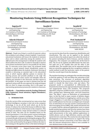 International Research Journal of Engineering and Technology (IRJET) e-ISSN: 2395-0056
Volume: 09 Issue: 02 | Feb 2022 www.irjet.net p-ISSN: 2395-0072
© 2022, IRJET | Impact Factor value: 7.529 | ISO 9001:2008 Certified Journal | Page 827
Monitoring Students Using Different Recognition Techniques for
Surveilliance System
and Engineering and Engineering and Engineering
S J C Institute of Technology S J C Institute of Technology S J C Institute of Technology
Chickaballapura, B.B. Road Chickaballapura, B.B. Road Chickaballapura, B.B. Road
India 562101 India 562101 India 562101
Adarsh S Koneti4 Prof. Seshaiah M5
Department of Computer Science Department of Computer Science
and Engineering and Engineering
S J C Institute of Technology S J C Institute of Technology
Chickaballapura, B.B. Road Chickaballapura, B.B. Road
India 562101 India 562101
----------------------------------------------------------------------***---------------------------------------------------------------------
Abstract - People now living in a world of corporate culture
like workplaces and colleges, schools, hospitals. In particular
educational institutions will ensure the students to maintain
dress code to obtain uniformity among the students. It is a
difficult task to the management to identify the students who
doesn’t follow the dress code. To observe manually it requires
more human involvement and it is not possible for the entire
day. To overcome across those issues, the proposed model
presents a neural network based classification system to
identify and differentiate the students. Systematic learning of
analytics is becoming an essential topic in the educational
area, in which requires effective systems to monitor the
learning process and provides feedback to the staff. The
software records the entire session and identifies when the
students pay attention in the classroom, and then reports to
the facilities. In this paper we want to deviate from the old
approach and go with the new approach by using techniques
that are there in image processing. Here in this paper we
representing spontaneous presence for students in classroom.
Key Words: — Convolution neutrals, Pooling, Flattened,
Fully Connected, Visual attention, Digital Attendance,
Mobile Phone
1. INTRODUCTION
From the survey of the current period we came across that
Artificial Intelligence can plays a vital role in the computer
technology. It can do all the work which can do by the
human. It reduces the work of the human in different ways.
It can map the behavior of the human in the computers. This
technique can perform a large amount of data in a reduced
period of time. The data can be classified based on the
several parameters. It can interconnect various techniques
such as linguistics, computer intelligence. The datasets that
is trained already at the period ofstartingtheprogram.MLis
the branch of the artificial intelligence it doesnotfollowsthe
strict order performed by the program it follows the data in
the training set. Recognition of face is the latest technique it
can execute the data from the comparison,identificationand
classification. This also can be applied in the medical
research where the medical report can collect the details of
the patient including ID, kind of disease, and the medical
diagnostics. The computer can maintain the all the kind of
data. The AI can be applied and differentiate the data into
two path one is the useable data and the other is the
unusable data. The useable data can be separated and the
data are stored by applying the face recognition method is
useful method to pick the particular report of the patient
from the overall report from the database.
The machine learning can undergoes therawdata extracting
to find the patterns it will not follow the extraction of the
data extraction. The structure of proficient algorithm
comprised of bit by bit process which enables the network
model to classify the ideal dress code and others. The
proposed model is accomplished to differentiate the
dissimilarities between theappropriatelydressedindividual
and inappropriate dress code members. The proposed
algorithm comprises of different layers such as convolution
layer, pooling layer, flattening layer, and Full Connection
layer. The figure 1 gives an illustration of convolutional
layer. In this the feed in input consists of definite shapes
which is formed based on laughing face and the area of the
image is flagged as 1’s and others are flagged as 0’s.In these
day’s mobile phones has become an integral part of people
lives. In which they are not only used for communication via
short messaging service (SMS),calls,emailsandinternet, but
it is mainly used for advanced applications such as remote
health monitoring systems and security systems have been
integrated with mobile phones. The recent years have seen
rapid advancements in the value addition applications in
mobile phones such as high definition cameras and high
speed internet connection. Thecountryhasalsoexperienced
developments in the infrastructures to support the rising
need of faster internet connectivity. It has been rolled out
their 4G internet infrastructure which is now available in
over thirteen towns in the country.
Supriya D1 Swathi G2 Swathi K3
Department of Computer Science Department of Computer Science Department of Computer Science
 