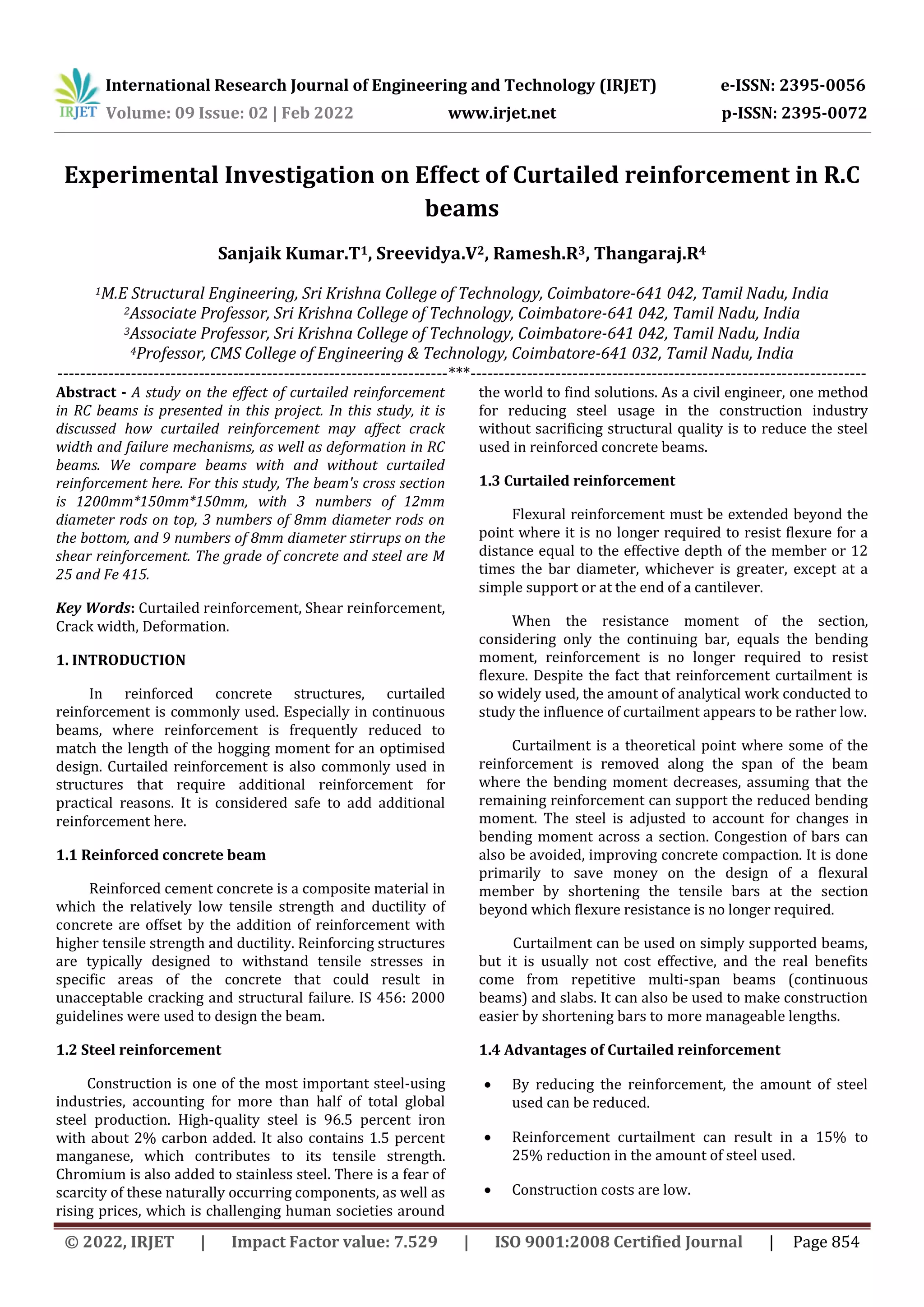 International Research Journal of Engineering and Technology (IRJET) e-ISSN: 2395-0056
Volume: 09 Issue: 02 | Feb 2022 www.irjet.net p-ISSN: 2395-0072
© 2022, IRJET | Impact Factor value: 7.529 | ISO 9001:2008 Certified Journal | Page 854
Experimental Investigation on Effect of Curtailed reinforcement in R.C
beams
Sanjaik Kumar.T1, Sreevidya.V2, Ramesh.R3, Thangaraj.R4
1M.E Structural Engineering, Sri Krishna College of Technology, Coimbatore-641 042, Tamil Nadu, India
2Associate Professor, Sri Krishna College of Technology, Coimbatore-641 042, Tamil Nadu, India
3Associate Professor, Sri Krishna College of Technology, Coimbatore-641 042, Tamil Nadu, India
4Professor, CMS College of Engineering & Technology, Coimbatore-641 032, Tamil Nadu, India
---------------------------------------------------------------------***----------------------------------------------------------------------
Abstract - A study on the effect of curtailed reinforcement
in RC beams is presented in this project. In this study, it is
discussed how curtailed reinforcement may affect crack
width and failure mechanisms, as well as deformation in RC
beams. We compare beams with and without curtailed
reinforcement here. For this study, The beam's cross section
is 1200mm*150mm*150mm, with 3 numbers of 12mm
diameter rods on top, 3 numbers of 8mm diameter rods on
the bottom, and 9 numbers of 8mm diameter stirrups on the
shear reinforcement. The grade of concrete and steel are M
25 and Fe 415.
Key Words: Curtailed reinforcement, Shear reinforcement,
Crack width, Deformation.
1. INTRODUCTION
In reinforced concrete structures, curtailed
reinforcement is commonly used. Especially in continuous
beams, where reinforcement is frequently reduced to
match the length of the hogging moment for an optimised
design. Curtailed reinforcement is also commonly used in
structures that require additional reinforcement for
practical reasons. It is considered safe to add additional
reinforcement here.
1.1 Reinforced concrete beam
Reinforced cement concrete is a composite material in
which the relatively low tensile strength and ductility of
concrete are offset by the addition of reinforcement with
higher tensile strength and ductility. Reinforcing structures
are typically designed to withstand tensile stresses in
specific areas of the concrete that could result in
unacceptable cracking and structural failure. IS 456: 2000
guidelines were used to design the beam.
1.2 Steel reinforcement
Construction is one of the most important steel-using
industries, accounting for more than half of total global
steel production. High-quality steel is 96.5 percent iron
with about 2% carbon added. It also contains 1.5 percent
manganese, which contributes to its tensile strength.
Chromium is also added to stainless steel. There is a fear of
scarcity of these naturally occurring components, as well as
rising prices, which is challenging human societies around
the world to find solutions. As a civil engineer, one method
for reducing steel usage in the construction industry
without sacrificing structural quality is to reduce the steel
used in reinforced concrete beams.
1.3 Curtailed reinforcement
Flexural reinforcement must be extended beyond the
point where it is no longer required to resist flexure for a
distance equal to the effective depth of the member or 12
times the bar diameter, whichever is greater, except at a
simple support or at the end of a cantilever.
When the resistance moment of the section,
considering only the continuing bar, equals the bending
moment, reinforcement is no longer required to resist
flexure. Despite the fact that reinforcement curtailment is
so widely used, the amount of analytical work conducted to
study the influence of curtailment appears to be rather low.
Curtailment is a theoretical point where some of the
reinforcement is removed along the span of the beam
where the bending moment decreases, assuming that the
remaining reinforcement can support the reduced bending
moment. The steel is adjusted to account for changes in
bending moment across a section. Congestion of bars can
also be avoided, improving concrete compaction. It is done
primarily to save money on the design of a flexural
member by shortening the tensile bars at the section
beyond which flexure resistance is no longer required.
Curtailment can be used on simply supported beams,
but it is usually not cost effective, and the real benefits
come from repetitive multi-span beams (continuous
beams) and slabs. It can also be used to make construction
easier by shortening bars to more manageable lengths.
1.4 Advantages of Curtailed reinforcement
 By reducing the reinforcement, the amount of steel
used can be reduced.
 Reinforcement curtailment can result in a 15% to
25% reduction in the amount of steel used.
 Construction costs are low.
 