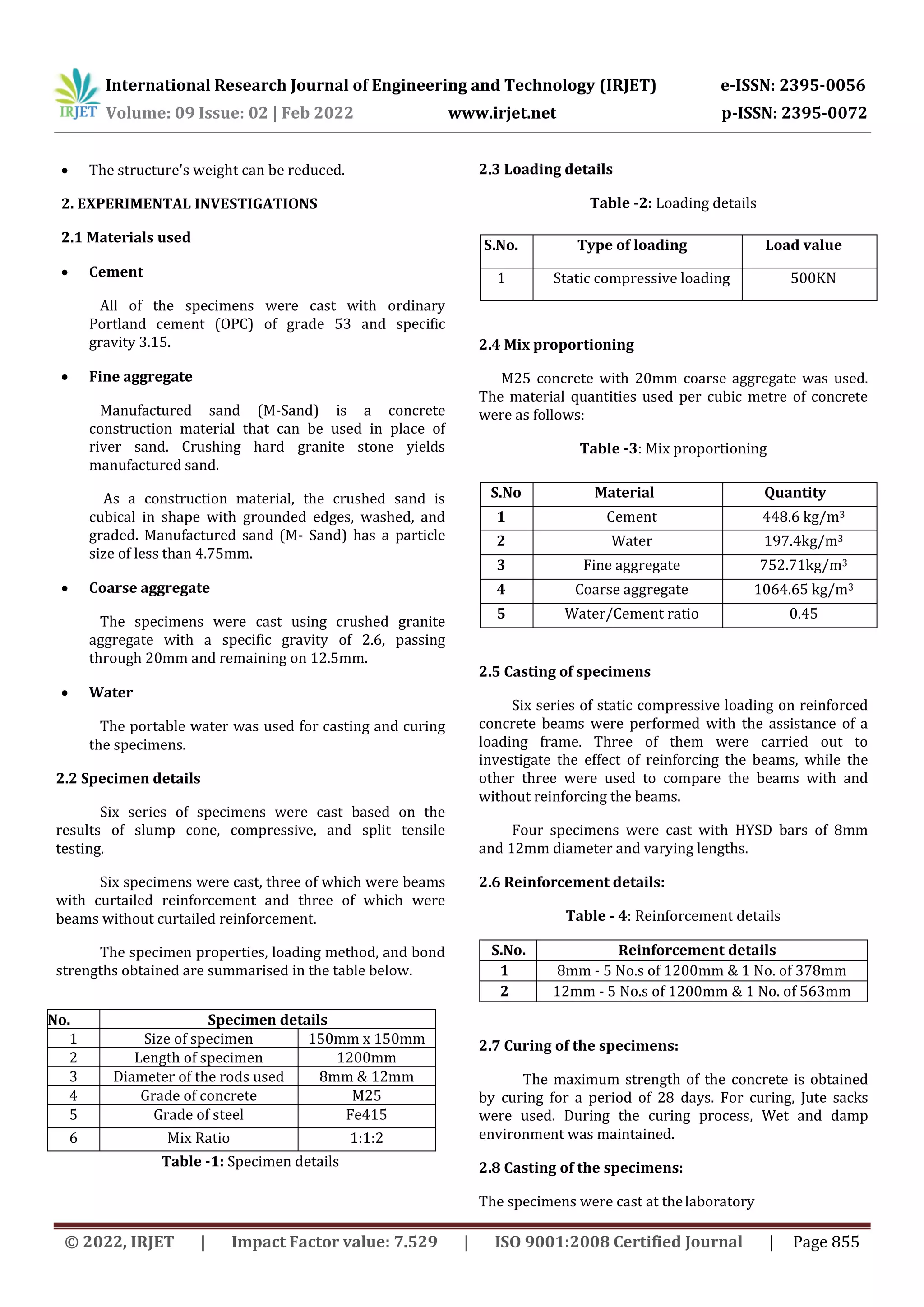 International Research Journal of Engineering and Technology (IRJET) e-ISSN: 2395-0056
Volume: 09 Issue: 02 | Feb 2022 www.irjet.net p-ISSN: 2395-0072
© 2022, IRJET | Impact Factor value: 7.529 | ISO 9001:2008 Certified Journal | Page 855
 The structure's weight can be reduced.
2. EXPERIMENTAL INVESTIGATIONS
2.1 Materials used
 Cement
All of the specimens were cast with ordinary
Portland cement (OPC) of grade 53 and specific
gravity 3.15.
 Fine aggregate
Manufactured sand (M-Sand) is a concrete
construction material that can be used in place of
river sand. Crushing hard granite stone yields
manufactured sand.
As a construction material, the crushed sand is
cubical in shape with grounded edges, washed, and
graded. Manufactured sand (M- Sand) has a particle
size of less than 4.75mm.
 Coarse aggregate
The specimens were cast using crushed granite
aggregate with a specific gravity of 2.6, passing
through 20mm and remaining on 12.5mm.
 Water
The portable water was used for casting and curing
the specimens.
2.2 Specimen details
Six series of specimens were cast based on the
results of slump cone, compressive, and split tensile
testing.
Six specimens were cast, three of which were beams
with curtailed reinforcement and three of which were
beams without curtailed reinforcement.
The specimen properties, loading method, and bond
strengths obtained are summarised in the table below.
Table -1: Specimen details
2.3 Loading details
Table -2: Loading details
2.4 Mix proportioning
M25 concrete with 20mm coarse aggregate was used.
The material quantities used per cubic metre of concrete
were as follows:
Table -3: Mix proportioning
2.5 Casting of specimens
Six series of static compressive loading on reinforced
concrete beams were performed with the assistance of a
loading frame. Three of them were carried out to
investigate the effect of reinforcing the beams, while the
other three were used to compare the beams with and
without reinforcing the beams.
Four specimens were cast with HYSD bars of 8mm
and 12mm diameter and varying lengths.
2.6 Reinforcement details:
Table - 4: Reinforcement details
S.No. Reinforcement details
1 8mm - 5 No.s of 1200mm & 1 No. of 378mm
2 12mm - 5 No.s of 1200mm & 1 No. of 563mm
2.7 Curing of the specimens:
The maximum strength of the concrete is obtained
by curing for a period of 28 days. For curing, Jute sacks
were used. During the curing process, Wet and damp
environment was maintained.
2.8 Casting of the specimens:
The specimens were cast at thelaboratory
S.No. Specimen details
1 Size of specimen 150mm x 150mm
2 Length of specimen 1200mm
3 Diameter of the rods used 8mm & 12mm
4 Grade of concrete M25
5 Grade of steel Fe415
6 Mix Ratio 1:1:2
S.No. Type of loading Load value
1 Static compressive loading 500KN
S.No Material Quantity
1 Cement 448.6 kg/m3
2 Water 197.4kg/m3
3 Fine aggregate 752.71kg/m3
4 Coarse aggregate 1064.65 kg/m3
5 Water/Cement ratio 0.45
 