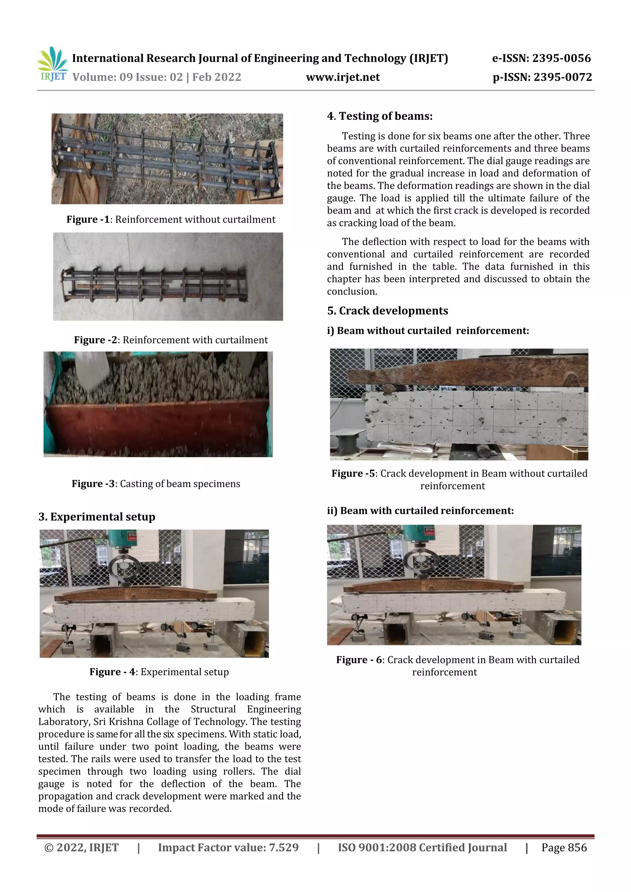 International Research Journal of Engineering and Technology (IRJET) e-ISSN: 2395-0056
Volume: 09 Issue: 02 | Feb 2022 www.irjet.net p-ISSN: 2395-0072
© 2022, IRJET | Impact Factor value: 7.529 | ISO 9001:2008 Certified Journal | Page 856
Figure -1: Reinforcement without curtailment
Figure -2: Reinforcement with curtailment
Figure -3: Casting of beam specimens
3. Experimental setup
Figure - 4: Experimental setup
The testing of beams is done in the loading frame
which is available in the Structural Engineering
Laboratory, Sri Krishna Collage of Technology. The testing
procedure is samefor all the six specimens. With static load,
until failure under two point loading, the beams were
tested. The rails were used to transfer the load to the test
specimen through two loading using rollers. The dial
gauge is noted for the deflection of the beam. The
propagation and crack development were marked and the
mode of failure was recorded.
4. Testing of beams:
Testing is done for six beams one after the other. Three
beams are with curtailed reinforcements and three beams
of conventional reinforcement. The dial gauge readings are
noted for the gradual increase in load and deformation of
the beams. The deformation readings are shown in the dial
gauge. The load is applied till the ultimate failure of the
beam and at which the first crack is developed is recorded
as cracking load of the beam.
The deflection with respect to load for the beams with
conventional and curtailed reinforcement are recorded
and furnished in the table. The data furnished in this
chapter has been interpreted and discussed to obtain the
conclusion.
5. Crack developments
i) Beam without curtailed reinforcement:
Figure -5: Crack development in Beam without curtailed
reinforcement
ii) Beam with curtailed reinforcement:
Figure - 6: Crack development in Beam with curtailed
reinforcement
 