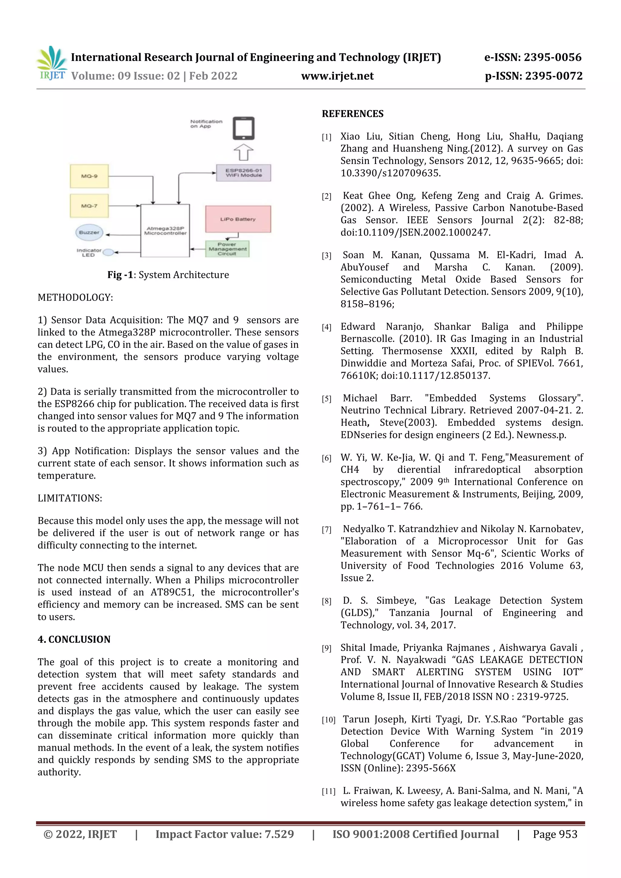 International Research Journal of Engineering and Technology (IRJET) e-ISSN: 2395-0056
Volume: 09 Issue: 02 | Feb 2022 www.irjet.net p-ISSN: 2395-0072
© 2022, IRJET | Impact Factor value: 7.529 | ISO 9001:2008 Certified Journal | Page 953
Fig -1: System Architecture
METHODOLOGY:
1) Sensor Data Acquisition: The MQ7 and 9 sensors are
linked to the Atmega328P microcontroller. These sensors
can detect LPG, CO in the air. Based on the value of gases in
the environment, the sensors produce varying voltage
values.
2) Data is serially transmitted from the microcontroller to
the ESP8266 chip for publication. The received data is first
changed into sensor values for MQ7 and 9 The information
is routed to the appropriate application topic.
3) App Notification: Displays the sensor values and the
current state of each sensor. It shows information such as
temperature.
LIMITATIONS:
Because this model only uses the app, the message will not
be delivered if the user is out of network range or has
difficulty connecting to the internet.
The node MCU then sends a signal to any devices that are
not connected internally. When a Philips microcontroller
is used instead of an AT89C51, the microcontroller's
efficiency and memory can be increased. SMS can be sent
to users.
4. CONCLUSION
The goal of this project is to create a monitoring and
detection system that will meet safety standards and
prevent free accidents caused by leakage. The system
detects gas in the atmosphere and continuously updates
and displays the gas value, which the user can easily see
through the mobile app. This system responds faster and
can disseminate critical information more quickly than
manual methods. In the event of a leak, the system notifies
and quickly responds by sending SMS to the appropriate
authority.
REFERENCES
[1] Xiao Liu, Sitian Cheng, Hong Liu, ShaHu, Daqiang
Zhang and Huansheng Ning.(2012). A survey on Gas
Sensin Technology, Sensors 2012, 12, 9635-9665; doi:
10.3390/s120709635.
[2] Keat Ghee Ong, Kefeng Zeng and Craig A. Grimes.
(2002). A Wireless, Passive Carbon Nanotube-Based
Gas Sensor. IEEE Sensors Journal 2(2): 82-88;
doi:10.1109/JSEN.2002.1000247.
[3] Soan M. Kanan, Qussama M. El-Kadri, Imad A.
AbuYousef and Marsha C. Kanan. (2009).
Semiconducting Metal Oxide Based Sensors for
Selective Gas Pollutant Detection. Sensors 2009, 9(10),
8158–8196;
[4] Edward Naranjo, Shankar Baliga and Philippe
Bernascolle. (2010). IR Gas Imaging in an Industrial
Setting. Thermosense XXXII, edited by Ralph B.
Dinwiddie and Morteza Safai, Proc. of SPIEVol. 7661,
76610K; doi:10.1117/12.850137.
[5] Michael Barr. "Embedded Systems Glossary".
Neutrino Technical Library. Retrieved 2007-04-21. 2.
Heath, Steve(2003). Embedded systems design.
EDNseries for design engineers (2 Ed.). Newness.p.
[6] W. Yi, W. Ke-Jia, W. Qi and T. Feng,"Measurement of
CH4 by dierential infraredoptical absorption
spectroscopy," 2009 9th International Conference on
Electronic Measurement & Instruments, Beijing, 2009,
pp. 1–761–1– 766.
[7] Nedyalko T. Katrandzhiev and Nikolay N. Karnobatev,
"Elaboration of a Microprocessor Unit for Gas
Measurement with Sensor Mq-6", Scientic Works of
University of Food Technologies 2016 Volume 63,
Issue 2.
[8] D. S. Simbeye, "Gas Leakage Detection System
(GLDS)," Tanzania Journal of Engineering and
Technology, vol. 34, 2017.
[9] Shital Imade, Priyanka Rajmanes , Aishwarya Gavali ,
Prof. V. N. Nayakwadi “GAS LEAKAGE DETECTION
AND SMART ALERTING SYSTEM USING IOT”
International Journal of Innovative Research & Studies
Volume 8, Issue II, FEB/2018 ISSN NO : 2319-9725.
[10] Tarun Joseph, Kirti Tyagi, Dr. Y.S.Rao “Portable gas
Detection Device With Warning System “in 2019
Global Conference for advancement in
Technology(GCAT) Volume 6, Issue 3, May-June-2020,
ISSN (Online): 2395-566X
[11] L. Fraiwan, K. Lweesy, A. Bani-Salma, and N. Mani, "A
wireless home safety gas leakage detection system," in
 