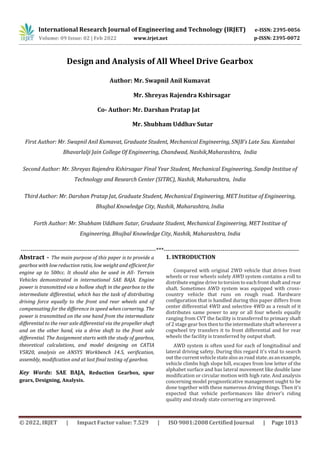 International Research Journal of Engineering and Technology (IRJET) e-ISSN: 2395-0056
p-ISSN: 2395-0072
Volume: 09 Issue: 02 | Feb 2022 www.irjet.net
© 2022, IRJET | Impact Factor value: 7.529 | ISO 9001:2008 Certified Journal | Page 1013
Design and Analysis of All Wheel Drive Gearbox
Author: Mr. Swapnil Anil Kumavat
Mr. Shreyas Rajendra Kshirsagar
Co- Author: Mr. Darshan Pratap Jat
Mr. Shubham Uddhav Sutar
First Author: Mr. Swapnil Anil Kumavat, Graduate Student, Mechanical Engineering, SNJB’s Late Sau. Kantabai
Bhavarlalji Jain College Of Engineering, Chandwad, Nashik,Maharashtra, India
Second Author: Mr. Shreyas Rajendra Kshirsagar Final Year Student, Mechanical Engineering, Sandip Institue of
Technology and Research Center (SITRC), Nashik, Maharashtra, India
Third Author: Mr. Darshan Pratap Jat, Graduate Student, Mechanical Engineering, MET Institue of Engineering,
Bhujbal Knowledge City, Nashik, Maharashtra, India
Forth Author: Mr. Shubham Uddham Sutar, Graduate Student, Mechanical Engineering, MET Institue of
Engineering, Bhujbal Knowledge City, Nashik, Maharashtra, India
---------------------------------------------------------------------***---------------------------------------------------------------------
Abstract - The main purpose of this paper is to provide a
gearbox with low reduction ratio, low weight and efficient for
engine up to 500cc. It should also be used in All- Terrain
Vehicles demonstrated in international SAE BAJA. Engine
power is transmitted via a hollow shaft in the gearbox to the
intermediate differential, which has the task of distributing
driving force equally to the front and rear wheels and of
compensating for the difference in speed when cornering. The
power is transmitted on the one hand from the intermediate
differential to the rear axle differential via the propeller shaft
and on the other hand, via a drive shaft to the front axle
differential. The Assignment starts with the study of gearbox,
theoretical calculations, and model designing on CATIA
V5R20, analysis on ANSYS Workbench 14.5, verification,
assembly, modification and at last final testing of gearbox.
Key Words: SAE BAJA, Reduction Gearbox, spur
gears, Designing, Analysis.
1. INTRODUCTION
Compared with original 2WD vehicle that drives front
wheels or rear wheels solely AWD system contains a roll to
distributeengine drive to torsion to each front shaft and rear
shaft. Sometimes AWD system was equipped with cross-
country vehicle that runs on rough road. Hardware
configuration that is handled during this paper differs from
center differential 4WD and selective 4WD as a result of it
distributes same power to any or all four wheels equally
ranging from CVT the facility is transferred to primary shaft
of 2 stagegear box thento theintermediate shaft wherever a
cogwheel try transfers it to front differential and for rear
wheels the facility is transferred by output shaft.
AWD system is often used for each of longitudinal and
lateral driving safety. During this regard it's vital to search
out thecurrentvehiclestatealsoasroad state.asanexample,
vehicle climbs high slope hill, escapes from low letter of the
alphabet surface and has lateral movement like double lane
modification or circular motion with high rate. And analysis
concerning model prognosticative management ought to be
done together with these numerous driving things. Then it's
expected that vehicle performances like driver’s riding
quality and steady state cornering are improved.
 