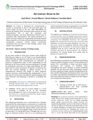 International Research Journal of Engineering and Technology (IRJET) e-ISSN: 2395-0056
Volume: 09 Issue: 02 | Feb 2022 www.irjet.net p-ISSN: 2395-0072
© 2022, IRJET | Impact Factor value: 7.529 | ISO 9001:2008 Certified Journal | Page 1061
Air Canvas: Draw in Air
Sayli More1, Prachi Mhatre2, Shruti Pakhare3, Surekha Khot4
1-4Student, Department of Information Technology Engineering, A.C Patil College of Engineering, Navi Mumbai, India
-----------------------------------------------------------------------***------------------------------------------------------------------------
Abstract- Air Canvas is developed for communicating a
concept or presenting an idea in the real-world space. Air
canvas makes all easy to the user. With AIR-CANVAS we
present the thought of the increased reality material for data
representation. This is past the customary void
(white),rectangular, and level dimensional material seen in
customary data representation. The venture proposed in a
Python 3.6 and it utilizes the exceptionally well known OpenCV
library. OpenCV is a PC vision and AI programming library that
incorporates numerous normal picture examination
calculations that will assist us with building custom, savvy
register vision application.
Key Words – Opencv, Contour, Tracking, numpy
I. INTRODUCTION
At any point needed to draw your creative mind simply by
deferring your finger in air. PC Vision is an interdisciplinary
logical field that arrangements with how PCs can be made to
acquire significant level comprehension by utilization of
numerous computerized ways. In this undertaking we will
fabricate an Air Canvas which can draw anything on it simply
by catching the movement of a finger with Webcam. We will
utilize the PC vision procedures of OpenCV to fabricate this
task. The favored language is python because of its
comprehensive libraries and simple to utilize linguistic
structure however understanding the fundamentals it very
well may be carried out in any OpenCV upheld language. Here
Color Detection and following is utilized to accomplish the
target.
A. Air Canvas:- Air Canvas is a without hands computerized
drawing material that uses, a camera and OpenCV to
perceive and plan hand signals onto a screen.
B. Contour:- Shapes may be clarified simply as a bend
becoming a member of all of the consistent
points(alongside the limit), having equal tone or power.
The forms are a valuable instrument for shape analysis
and item location and granting.
II. MOTIVATION
The underlying inspiration was a requirement for a dustless
study hall for the understudies to concentrate in. I realize that
there are numerous ways like touch screens and then some yet
what might be said about the schools which cannot bear the
cost of it to purchase such gigantic huge screens and instruct
on them like a T.V. Along these lines, I thought why not can a
finger be followed, however that too at an underlying level
without profound learning. Consequently it was OpenCV
which acted the hero for these PC vision projects.
III. EXISTING SYSTEM
The superior pen contains of a tri pivotal accelerometer,
a microcontroller, and a RF remote transmission module
for detecting and amassing velocity will increase of hand
composing and movement directions. Our implanted
project first concentrates the time-and recurrence area
highlights from the rate boom indicators and, then, at
that point, sends the symptoms with the aid of using
making use of RF transmitter. In beneficiary section RF
symptoms may be gotten with the aid of using RF
recipient and given to microcontroller. The regulator
procedures the records finally then results may be
proven on Graphical LCD.
IV. PROBLEM DEFINITION
Item following is considered as a significant undertaking
inside the field of Computer Vision. The development of
quicker PCs, accessibility of cheap and great quality
camcorders and requests of robotized video
investigation has given ubiquity to protest following
methods. For the most part video investigation system
has three significant stages: initially distinguishing of the
item, besides following its development from one casing
to another and ultimately breaking down the conduct of
that article. Who dont needs to simply move their fingers
in air and get their ideal picture.
V. LITERATURE SURVEY
A. Tracking of Brush Tip on Real Canvas :
Silhoutte-Based and Deep Ensemble
Network-Based Approaches
Author-Joolekha Bibi Joolee , Ahsan Raza,
Muhammad Abdullah, Seokhee Jeon
Working-The proposed profound outfit community is
ready disconnected using records stuck thru an outer
tracker (Optitrack V120) and the define primarily
based totally approach.During actual drawing, the
organized organisation appraises the brush tip function
via way of means of taking the brush deal with act like
an records, allowing us to make use of actual cloth with
a actual brush.During the checking out system, the
framework works continuously, considering that round
then, it tracks the brush deal with present (function
 