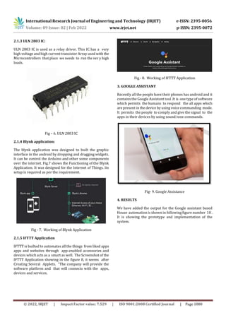 International Research Journal of Engineering and Technology (IRJET) e-ISSN: 2395-0056
Volume: 09 Issue: 02 | Feb 2022 www.irjet.net p-ISSN: 2395-0072
© 2022, IRJET | Impact Factor value: 7.529 | ISO 9001:2008 Certified Journal | Page 1080
2.1.3 ULN 2803 IC:
ULN 2803 IC is used as a relay driver. This IC has a very
high voltage and high current transistor Array used withthe
Microcontrollers that place we needs to run the ver y high
loads.
Fig – 6. ULN 2803 IC
2.1.4 Blynk application:
The blynk application was designed to built the graphic
interface in the android by dropping and dragging widgets.
It can be control the Arduino and other some components
over the internet. Fig.7 shows the Functioning of the Blynk
Application. It was designed for the Internet of Things. Its
setup is required as per the requirement.
Fig - 7. Working of Blynk Application
2.1.5 IFTTT Application
IFTTT is builted to automates all the things from liked apps
apps and websites through app-enabled accessories and
devices which acts as a smart as well. The Screenshot of the
IFTTT Application showing in the figure 8, it seems after
Creating Several Applets. "The company will provide the
software platform and that will connects with the apps,
devices and services.
Fig - 8. Working of IFTTT Application
3. GOOGLE ASSISTANT
Recently all the people have their phones has android and it
contains the Google Assistant tool .It is one type of software
which permits the humans to respond the all apps which
are present in the device by using voice commanding mode.
It permits the people to comply and give the signal to the
apps in their devices by using sound tone commands.
Fig- 9. Google Assistance
4. RESULTS
We have added the output for the Google assistant based
House automation is shown in following figure number 10 .
It is showing the prototype and implementation of the
system.
 